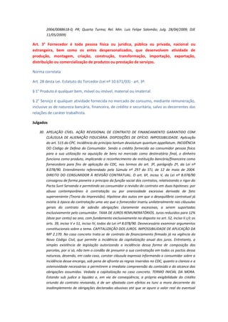 2004/0088618-0; PR; Quarta Turma; Rel. Min. Luis Felipe Salomão; Julg. 28/04/2009; DJE
11/05/2009)

Art. 3° Fornecedor é toda pessoa física ou jurídica, pública ou privada, nacional ou
estrangeira, bem como os entes despersonalizados, que desenvolvem atividade de
produção, montagem, criação, construção, transformação, importação, exportação,
distribuição ou comercialização de produtos ou prestação de serviços.
Norma correlata
Art. 28 desta Lei. Estatuto do Torcedor (Lei nº 10.671/03) - art. 3º.
§ 1° Produto é qualquer bem, móvel ou imóvel, material ou imaterial.
§ 2° Serviço é qualquer atividade fornecida no mercado de consumo, mediante remuneração,
inclusive as de natureza bancária, financeira, de crédito e securitária, salvo as decorrentes das
relações de caráter trabalhista.
Julgados
30. APELAÇÃO CÍVEL. AÇÃO REVISIONAL DE CONTRATO DE FINANCIAMENTO GARANTIDO COM
CLÁUSULA DE ALIENAÇÃO FIDUCIÁRIA. DISPOSIÇÕES DE OFÍCIO. IMPOSSIBILIDADE. Aplicação
do art. 515 do CPC. Incidência do princípio tantum devolutum quantum appellatum. INCIDÊNCIA
DO Código de Defesa do Consumidor. Sendo o crédito fornecido ao consumidor pessoa física
para a sua utilização na aquisição de bens no mercado como destinatário final, o dinheiro
funciona como produto, implicando o reconhecimento da instituição bancária/financeira como
fornecedora para fins de aplicação do CDC, nos termos do art. 3º, parágrafo 2º, da Lei nº
8.078/90. Entendimento referendado pela Súmula nº 297 do STJ, de 12 de maio de 2004.
DIREITO DO CONSUMIDOR À REVISÃO CONTRATUAL. O art. 6º, inciso V, da Lei nº 8.078/90
consagrou de forma pioneira o princípio da função social dos contratos, relativizando o rigor do
Pacta Sunt Servanda e permitindo ao consumidor a revisão do contrato em duas hipóteses: por
abuso contemporâneo à contratação ou por onerosidade excessiva derivada de fato
superveniente (Teoria da Imprevisão). Hipótese dos autos em que o desequilíbrio contratual já
existia à época da contratação uma vez que o fornecedor inseriu unilateralmente nas cláusulas
gerais do contrato de adesão obrigações claramente excessivas, a serem suportadas
exclusivamente pelo consumidor. TAXA DE JUROS REMUNERATÓRIOS. Juros reduzidos para 12%
(doze por cento) ao ano, com fundamento exclusivamente no disposto no art. 52, inciso II c/c os
arts. 39, inciso V e 51, inciso IV, todos da Lei nº 8.078/90. Desnecessário examinar argumentos
constitucionais sobre o tema. CAPITALIZAÇÃO DOS JUROS. IMPOSSIBILIDADE DE APLICAÇÃO DA
MP 2.170. No caso concreto trata-se de contrato de financiamento firmado já na vigência do
Novo Código Civil, que permite a incidência da capitalização anual dos juros. Entretanto, a
simples existência de legislação autorizando a incidência dessa forma de composição das
parcelas, por si só, não tem o condão de presumir a sua contratação em todos os pactos dessa
natureza, devendo, em cada caso, constar cláusula expressa informando o consumidor sobre a
incidência desse encargo, sob pena de afronta as regras inseridas no CDC, quanto a clareza e a
ostensividade necessárias a permitirem a imediata compreensão do conteúdo e do alcance das
obrigações assumidas. Vedada a capitalização no caso concreto. TERMO INICIAL DA MORA.
Estando sub judice a liquidez e, em via de conseqüência, a própria exigibilidade do crédito
oriundo do contrato revisando, é de ser afastada com efeitos ex tunc a mora decorrente do
inadimplemento de obrigações declaradas abusivas até que se apure o valor real do eventual

 