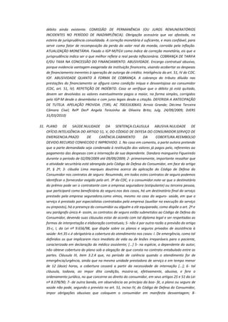 débito ainda existente. COMISSÃO DE PERMANÊNCIA (OU JUROS REMUNERATÓRIOS
INCIDENTES NO PERÍODO DE INADIMPLÊNCIA). Obrigação acessória que vai afastada, na
esteira de jurisprudência consolidada. A correção monetária é suficiente, e mais confiável, para
servir como fator de recomposição da perda do valor real da moeda, corroída pela inflação.
ATUALIZAÇÃO MONETÁRIA. Fixado o IGP-M/FGV como índice de correção monetária, eis que a
jurisprudência indica ser o que melhor reflete a real perda inflacionária. COBRANÇA DE TARIFA
E/OU TAXA NA CONCESSÃO DO FINANCIAMENTO. ABUSIVIDADE. Encargo contratual abusivo,
porque evidencia vantagem exagerada da instituição financeira, visando acobertar as despesas
de financiamento inerentes à operação de outorga de crédito. Inteligência do art. 51, IV do CDC.
IOF. ABUSIVIDADE QUANTO À FORMA DE COBRANÇA. A cobrança do tributo diluído nas
prestações do financiamento se afigura como condição iníqua e desvantajosa ao consumidor
(CDC, art. 51, IV). REPETIÇÃO DE INDÉBITO. Caso se verifique que o débito já está quitado,
devem ser devolvidos os valores eventualmente pagos a maior, na forma simples, corrigidos
pelo IGP-M desde o desembolso e com juros legais desde a citação. DEFERIDA A ANTECIPAÇÃO
DE TUTELA. APELAÇÃO PROVIDA. (TJRS; AC 70031630643; Arroio Grande; Décima Terceira
Câmara Cível; Relª Desª Angela Terezinha de Oliveira Brito; Julg. 24/09/2009; DJERS
31/03/2010)
31. PLANO DE SAÚDE.NULIDADE DA SENTENÇA.CLAUSULA ABUSIVA.NULIDADE DE
OFÍCIO.INTELIGÊNCIA DO ARTIGO 51, V, DO CÓDIGO DE DEFESA DO CONSUMIDOR.SERVIÇO DE
EMERGENCIA.PRAZO
DE
CARÊNCIA.CABIMENTO
DA
COBERTURA.REEMBOLSO
DEVIDO.RECURSO CONHECIDO E IMPROVIDO. 1. No caso em comento, a parte autora pretende
que a parte demandada seja condenada à restituição dos valores já pagos pelo, referentes ao
pagamento das despesas com a internação de sua dependente. Dandara mangueira Figueiredo
durante o período de 02/09/2009 até 09/09/2009; 2- primeiramente, importante ressaltar que
a atividade securitária está abrangida pelo Código de Defesa do Consumidor, em face do artigo
3º, § 2º; 3- cláudia Lima marques doutrina acerca da aplicação do Código de Defesa do
Consumidor nos contratos de seguro: Resumindo, em todos estes contratos de seguro podemos
identificar o fornecedor exigido pelo art. 3º do CDC, e o consumidor.note-se que o destinatário
do prêmio pode ser o contratante com a empresa seguradora (estipulante) ou terceira pessoa,
que participará como beneficiária do seguro.nos dois casos, há um destinatário final do serviço
prestado pela empresa seguradora.como vimos, mesmo no caso do seguro- saúde, em que o
serviço é prestado por especialistas contratados pela empresa (auxiliar na execução do serviço
ou preposto), há a presença do consumidor ou alguém a ele equiparado, como dispõe o art. 2º e
seu parágrafo único.4- assim, os contratos de seguro estão submetidos ao Código de Defesa do
Consumidor, devendo suas cláusulas estar de acordo com tal diploma legal e ser respeitadas as
formas de interpretação e elaboração contratuais; 5- não é por outra razão a previsão do artigo
35-c, I, da Lei nº 9.656/98, que dispõe sobre os planos e seguros privados de assistência à
saúde: Art.35-c.é obrigatória a cobertura do atendimento nos casos: I. De emergência, como tal
definidos os que implicarem risco imediato de vida ou de lesões irreparáveis para o paciente,
caracterizada em declaração do médico assistente; [...] 5- na espécie, a dependente do autor,
não obteve cobertura do plano sob a alegação de que consta no contrato entabulado entre as
partes. Cláusula III, item 3.2.4 que, no período de carência quando o atendimento for de
emergência/urgência, ainda que na mesma unidade prestadora de serviço e em tempo menor
de 12 (doze) horas, a cobertura cessará a partir da necessidade de internação [...]; 6- tal
cláusula, todavia, ao impor dita condição, mostra-se, efetivamente, abusiva, e fere o
ordenamento jurídico, no que concerne ao direito do consumidor, em seus artigos 25 e 51 da Lei
nº 8.078/90; 7- de outra banda, em observância ao princípio da boa- fé, o plano ou seguro de
saúde não pode, segundo o previsto no art. 51, inciso IV, do Código de Defesa do Consumidor,
impor obrigações abusivas que coloquem o consumidor em manifesta desvantagem; 8-

 