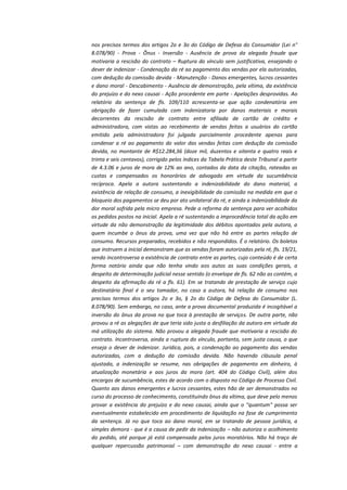 nos precisos termos dos artigos 2o e 3o do Código de Defesa do Consumidor (Lei n°
8.078/90) - Prova - Ônus - Inversão - Ausência de prova da alegada fraude que
motivaria a rescisão do contrato – Ruptura do vínculo sem justificativa, ensejando o
dever de indenizar - Condenação da ré ao pagamento das vendas por ela autorizadas,
com dedução da comissão devida - Manutenção - Danos emergentes, lucros cessantes
e dano moral - Descabimento - Ausência de demonstração, pela vítima, da existência
do prejuízo e do nexo causai - Ação procedente em parte - Apelações desprovidas. Ao
relatório da sentença de fls. 109/110 acrescenta-se que ação condenatória em
obrigação de fazer cumulada com indenizatoria por danos materiais e morais
decorrentes da rescisão de contrato entre afiliada de cartão de crédito e
administradora, com vistas ao recebimento de vendas feitas a usuários do cartão
emitido pela administradora foi julgada parcialmente procedente apenas para
condenar a ré ao pagamento do valor das vendas feitas com dedução da comissão
devida, no montante de R$12.284,36 (doze mil, duzentos e oitenta e quatro reais e
trinta e seis centavos), corrigido pelos índices da Tabela Prática deste Tribunal a partir
de 4.3.06 e juros de mora de 12% ao ano, contados da data da citação, rateadas as
custas e compensados os honorários de advogado em virtude da sucumbência
recíproca. Apela a autora sustentando a indenizabilidade do dano material, a
existência de relação de consumo, a inexigibilidade da comissão na medida em que o
bloqueio dos pagamentos se deu por ato unilateral da ré, e ainda a indenizabilidade da
dor moral sofrida pela micro empresa. Pede a reforma da sentença para ver acolhidos
os pedidos postos na inicial. Apela a ré sustentando a improcedência total da ação em
virtude da não demonstração da legitimidade dos débitos apontados pela autora, a
quem incumbe o ônus da prova, uma vez que não há entre as partes relação de
consumo. Recursos preparados, recebidos e não respondidos. É o relatório. Os boletos
que instruem a inicial demonstram que as vendas foram autorizadas pela ré, fls. 19/21,
sendo incontroversa a existência de contrato entre as partes, cujo conteúdo é de certa
forma notório ainda que não tenha vindo aos autos as suas condições gerais, a
despeito de determinação judicial nesse sentido (o envelope de fls. 62 não as contém, a
despeito da afirmação da ré a fls. 61). Em se tratando de prestação de serviço cujo
destinatário final é o seu tomador, no caso a autora, há relação de consumo nos
precisos termos dos artigos 2o e 3o, § 2o do Código de Defesa do Consumidor (L.
8.078/90). Sem embargo, no caso, ante a prova documental produzida é incogitável a
inversão do ônus da prova no que toca à prestação de serviços. De outra parte, não
provou a ré as alegações de que teria sido justa a desfiliação da autora em virtude da
má utilização do sistema. Não provou a alegada fraude que motivaria a rescisão do
contrato. Incontroversa, ainda a ruptura do vínculo, portanto, sem justa causa, o que
enseja o dever de indenizar. Jurídica, pois, a condenação ao pagamento das vendas
autorizadas, com a dedução da comissão devida. Não havendo cláusula penal
ajustada, a indenização se resume, nas obrigações de pagamento em dinheiro, à
atualização monetária e aos juros da mora (art. 404 do Código Civil), além dos
encargos de sucumbência, estes de acordo com o disposto no Código de Processo Civil.
Quanto aos danos emergentes e lucros cessantes, estes hão de ser demonstrados no
curso do processo de conhecimento, constituindo ônus da vítima, que deve pelo menos
provar a existência do prejuízo e do nexo causai, ainda que o "quantum" possa ser
eventualmente estabelecido em procedimento de liquidação na fase de cumprimento
da sentença. Já no que toca ao dano moral, em se tratando de pessoa jurídica, a
simples demora - que é a causa de pedir da indenização – não autoriza o acolhimento
do pedido, até porque já está compensada pelos juros moratórios. Não há traço de
qualquer repercussão patrimonial – com demonstração do nexo causai - entre a

 