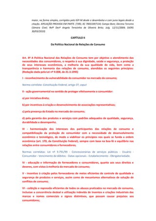 maior, na forma simples, corrigidos pelo IGP-M desde o desembolso e com juros legais desde a
citação. APELAÇÃO PROVIDA EM PARTE. (TJRS; AC 70033397134; Campo Bom; Décima Terceira
Câmara Cível; Relª Desª Angela Terezinha de Oliveira Brito; Julg. 12/11/2009; DJERS
30/03/2010)

CAPÍTULO II
Da Política Nacional de Relações de Consumo

Art. 4º A Política Nacional das Relações de Consumo tem por objetivo o atendimento das
necessidades dos consumidores, o respeito à sua dignidade, saúde e segurança, a proteção
de seus interesses econômicos, a melhoria da sua qualidade de vida, bem como a
transparência e harmonia das relações de consumo, atendidos os seguintes princípios:
(Redação dada pela Lei nº 9.008, de 21.3.1995)
I - reconhecimento da vulnerabilidade do consumidor no mercado de consumo;
Norma correlata: Constituição Federal, artigo 5º, caput
II - ação governamental no sentido de proteger efetivamente o consumidor:
a) por iniciativa direta;
b) por incentivos à criação e desenvolvimento de associações representativas;
c) pela presença do Estado no mercado de consumo;
d) pela garantia dos produtos e serviços com padrões adequados de qualidade, segurança,
durabilidade e desempenho.
III - harmonização dos interesses dos participantes das relações de consumo e
compatibilização da proteção do consumidor com a necessidade de desenvolvimento
econômico e tecnológico, de modo a viabilizar os princípios nos quais se funda a ordem
econômica (art. 170, da Constituição Federal), sempre com base na boa-fé e equilíbrio nas
relações entre consumidores e fornecedores;
Normas correlatas: Lei nº 9.791/99 - Concessionárias de serviços públicos - Usuário Consumidor - Vencimento de débitos - Datas opcionais - Estabelecimento - Obrigatoriedade.
IV - educação e informação de fornecedores e consumidores, quanto aos seus direitos e
deveres, com vistas à melhoria do mercado de consumo;
V - incentivo à criação pelos fornecedores de meios eficientes de controle de qualidade e
segurança de produtos e serviços, assim como de mecanismos alternativos de solução de
conflitos de consumo;
VI - coibição e repressão eficientes de todos os abusos praticados no mercado de consumo,
inclusive a concorrência desleal e utilização indevida de inventos e criações industriais das
marcas e nomes comerciais e signos distintivos, que possam causar prejuízos aos
consumidores;

 