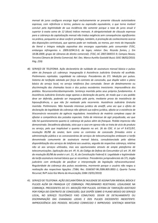 mensal de juros configura encargo legal exclusivamente se presente cláusula autorizadora
expressa, com referência a termo, palavra ou expressão equivalente, o que torna inviável
concluir pela legitimidade de sua incidência tão somente porque a taxa de juros anual é
superior à exata soma de 12 (doze) índices mensais. A obrigatoriedade de cláusula expressa
para a cobrança da capitalização mensal não traduz exigência sem consequências significantes
na prática, porquanto se deve conferir privilégio, também, à promoção do conhecimento acerca
das disposições contratuais, que apenas pode ser realizada, ao menos, por meio da imposição
da literal e íntegra redação expositiva dos encargos suportados pelo consumidor (TJSC,
embargos infringentes n. 2009.029413-0, de lages; relator: Des. Ricardo fontes, j. Em
18.08.2009; grupo de câmaras de direito comercial). (TJSC; AC 2007.044555-9; Campos Novos;
Terceira Câmara de Direito Comercial; Rel. Des. Marco Aurélio Gastaldi Buzzi; DJSC 08/02/2010;
Pág. 259)
40. SERVIÇO DE TELEFONIA. Ação declaratória de nulidade de assinatura mensal básica e pulsos
além da franquia c/c cobrança. Impugnação à Assistência Judiciária Gratuita nã acolhida.
Preliminares rejeitadas. Legalidade na cobrança. Precedentes do STJ. Medição por pulsos.
Sistema de tarifação adotado por força do contrato de concessão, que dispõe sobre o plano
básico do serviço local, no serviço telefónico fixo comutado. Dever de detalmamento ou
discriminação das chamadas locais e dos pulsos excedentes inexistente. Improcedência dos
pedidos. Recursoconhecidoeimprovido. Sentença mantida pelos seus próprios fundamentos. A
Assistência Judiciária Gratuita exige apenas a declaração da parte, de modo que o seu pedido
deve ser deferido, podendo ser impugnado pela parte, mediante prova da inexistência de
hipossuficiência, o que não foi realizado pela recorrente. Assistência Judiciária Gratuita
mantida. Preliminares. Não havendo interesse jurídico da anatfll, uma vez que o efeito de
declaração da legalidade da cobrança não afetará sua esfera jurídica, afasta-se a existência de
litisconsórcio necessário da agência reguladora. Inexistência de matéria complexa capaz de
afastar a competência dos juizados especiais. Falta de interesse de agir prejudicada, vez que
não há questionamento quanto à; cobrança de pulsos além da franquia. Pedido impreciso não
demonstrado. Decadência afastada, visto que o caso em apreso não se trata de vício de produto
ou serviço, pelo que inaplicável o quanto disposto no art. 26 do CDC. A Lei nº 9.472/97,
resolução 85/98 da anatei, bem como os contratos de concessão firmados entre a
administração pública e as concessionárias de serviços de telecomunicações embasam a tarifa
denominada comumente de assinatura mensal básica, consubstanciada pela efetiva
disponibilização dos serviços de telefonia aos usuários, seguida da respectiva cobrança, relativa
não só aos serviços utilizados, mas aos oportunizados através de ampla plataforma de
telecomunicações. (aplicação dos art. 4º, III, do Código de Defesa do Consumidor c/c art. 3º, XXI
da resolução 85/98 da anatei e art. 21, XI, da Constituição Federal) 6. Legalidade e legitimidade
da tarifa assinatura mensal básica que se reconhece. Precedentes jurisprudenciais do STJ, órgão
judiciário com atribuição de pacificar a interpretação da legislação infraconstitucional.
Regularidade da cobrança dos pulsos excedentes, mormente porque o usuário não negou a
realização das respectivas ligações. (TJBA; Rec. 0166567-96.2006.805.0001-1; Quarta Turma
Recursal; Relª Juíza Ilza Maria da Anunciação; DJBA 19/01/2010)
41. SERVIÇO DE TELEFONIA. AÇÃO DECLARATÓRIA DE NULIDADE DE ASSINATURA MENSAL BÁSICA E
PULSOS ALÉM DA FRANQUIA C/C COBRANÇA. PRELIMINARES REJEITADAS. LEGALIDADE NA
COBRANÇA. PRECEDENTES DO STJ. MEDIÇÃO POR PULSOS. SISTEMA DE TARIFAÇÃO ADOTADO
POR FORÇA DO CONTRATO DE CONCESSÃO, QUE DISPÕE SOBRE O PLANO BÁSICO DO SERVIÇO
LOCAL, NO SERVIÇO TELEFÔNICO FIXO COMUTADO. DEVER DE DETALHAMENTO OU
DISCRIMINAÇÃO DAS CHAMADAS LOCAIS E DOS PULSOS EXCEDENTES INEXISTENTE.
IMPROCEDÊNCIA DOS PEDIDOS. RECURSO CONHECIDO E IMPROVIDO. SENTENÇA MANTIDA

 