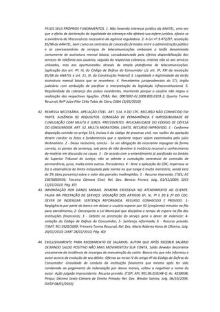 PELOS SEUS PRÓPRIOS FUNDAMENTOS. 1. Não havendo interesse jurídico da ANATEL, uma vez
que o efeito de declaração da legalidade da cobrança não afetará sua esfera jurídica, afasta-se
a existência de litisconsórcio necessário da agência reguladora. 2. A Lei nº 9.472/97, resolução
85/98 da ANATEL, bem como os contratos de concessão firmados entre a administração pública
e as concessionárias de serviços de telecomunicações embasam a tarifa denominada
comumente de assinatura mensal básica, consubstanciada pela efetiva disponibilização dos
serviços de telefonia aos usuários, seguida da respectiva cobrança, relativa não só aos serviços
utilizados, mas aos oportunizados através de ampla plataforma de telecomunicações.
(aplicação dos art. 4º, III, do Código de Defesa do Consumidor c/c art. 3º, XXI da resolução
85/98 da ANATEL e art. 21, XI, da Constituição Federal) 3. Legalidade e legitimidade da tarifa
assinatura mensal básica que se reconhece. 4. Precedentes jurisprudenciais do STJ, órgão
judiciário com atribuição de pacificar a interpretação da legislação infraconstitucional. 5.
Regularidade da cobrança dos pulsos excedentes, mormente porque o usuário não negou a
realização das respectivas ligações. (TJBA; Rec. 0007692-42.2008.805.0103-1; Quarta Turma
Recursal; Relª Juíza Pilar Célia Tobio de Claro; DJBA 13/01/2010)
42. REMESSA NECESSÁRIA. APELAÇÃO CÍVEL. ART. 514, II DO CPC. RECURSO NÃO CONHECIDO EM
PARTE. AUSÊNCIA DE REQUISITOS. COMISSÃO DE PERMANÊNCIA E IMPOSSIBILIDADE DE
CUMULAÇÃO COM MULTA E JUROS. PRECEDENTES. APLICABILIDADE DO CÓDIGO DE DEFESA
DO CONSUMIDOR. ART. 52. MULTA MORATÓRIA. LIMITE. RECURSO IMPROVIDO. 1 - Conforme
disposição contida no artigo 514, incisos II do código de processo civil, nas razões da apelação
devem constar os fatos e fundamentos que o apelante requer sejam examinados pelo juízo
destinatário. 2 - Desse raciocínio, conclui - Se ser obrigação do recorrente impugnar de forma
correta, os pontos da sentença, sob pena de não devolver à instância recursal o conhecimento
da matéria em discussão na causa. 3 - De acordo com o entendimento já pacificado no âmbito
do Superior Tribunal de Justiça, não se admite a cumulação contratual de comissão de
permanência, juros, multa entre outros. Precedentes. 4 - Ante a aplicação do CDC, imperiosa se
faz a observância do limite estipulado pela norma no que tange à multa moratória, sendo esta
de 2% (dois porcento) sobre o valor das parcelas inadimplidas. 5 - Recurso improvido. (TJES; AC
23070003936; Terceira Câmara Cível; Rel. Des. Benicio Ferrari; Julg. 01/12/2009; DJES
12/01/2010; Pág. 87)
43. INDENIZAÇÃO POR DANOS MORAIS. DEMORA EXCESSIVA NO ATENDIMENTO AO CLIENTE.
FALHA NA PRESTAÇÃO DE SERVIÇO. VIOLAÇÃO DOS ARTIGOS 6º, IV, 7º E 20 § 2º DO CDC.
DEVER DE INDENIZAR. SENTENÇA REFORMADA. RECURSO CONHECIDO E PROVIDO. 1Negligência por parte do banco em deixar o usuário esperar por 50 (cinqüenta) minutos na fila
para atendimento; 2- Desrespeito a Lei Municipal que disciplina o tempo de espera na fila das
instituições financeiras; 3 - Defeito na prestação do serviço gera o dever de indenizar; 4violação do Código de Defesa do Consumidor; 5- Sentença reformada; 6 - Recurso provido.
(TJMT; RCI 5920/2009; Primeira Turma Recursal; Rel. Des. Mario Roberto Kono de Oliveira; Julg.
20/01/2010; DJMT 28/01/2010; Pág. 40)
44. EXCLUSIVAMENTE PARA RECEBIMENTO DE SALÁRIOS. AUTOR QUE APÓS RECEBER SALÁRIO
DEIXANDO SALDO POSITIVO NÃO MAIS MOVIMENTOU SUA CONTA. Saldo devedor decorrente
unicamente da incidência de encargos de manutenção da conta -Banco-réu que não informou o
autor acerca da evolução de seu débito -Ofensa ao inciso IV do artigo 4º do Código de Defesa do
Consumidor -Gravidade da conduta da instituição financeira que mesmo após ter sido
condenada ao pagamento de indenização por danos morais, voltou a negativar o nome do
autor. Ação julgada improcedente. Recurso provido. (TJSP; APL 991.06.018148-0; Ac. 4238938;
Pirajuí; Décima Sexta Câmara de Direito Privado; Rel. Des. Windor Santos; Julg. 06/10/2009;
DJESP 08/01/2010)

 