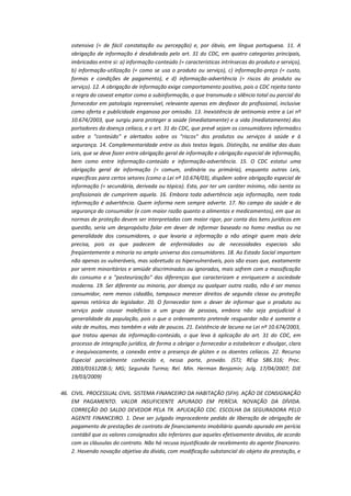ostensiva (= de fácil constatação ou percepção) e, por óbvio, em língua portuguesa. 11. A
obrigação de informação é desdobrada pelo art. 31 do CDC, em quatro categorias principais,
imbricadas entre si: a) informação-conteúdo (= características intrínsecas do produto e serviço),
b) informação-utilização (= como se usa o produto ou serviço), c) informação-preço (= custo,
formas e condições de pagamento), e d) informação-advertência (= riscos do produto ou
serviço). 12. A obrigação de informação exige comportamento positivo, pois o CDC rejeita tanto
a regra do caveat emptor como a subinformação, o que transmuda o silêncio total ou parcial do
fornecedor em patologia repreensível, relevante apenas em desfavor do profissional, inclusive
como oferta e publicidade enganosa por omissão. 13. Inexistência de antinomia entre a Lei nº
10.674/2003, que surgiu para proteger a saúde (imediatamente) e a vida (mediatamente) dos
portadores da doença celíaca, e o art. 31 do CDC, que prevê sejam os consumidores informados
sobre o "conteúdo" e alertados sobre os "riscos" dos produtos ou serviços à saúde e à
segurança. 14. Complementaridade entre os dois textos legais. Distinção, na análise das duas
Leis, que se deve fazer entre obrigação geral de informação e obrigação especial de informação,
bem como entre informação-conteúdo e informação-advertência. 15. O CDC estatui uma
obrigação geral de informação (= comum, ordinária ou primária), enquanto outras Leis,
específicas para certos setores (como a Lei nº 10.674/03), dispõem sobre obrigação especial de
informação (= secundária, derivada ou tópica). Esta, por ter um caráter mínimo, não isenta os
profissionais de cumprirem aquela. 16. Embora toda advertência seja informação, nem toda
informação é advertência. Quem informa nem sempre adverte. 17. No campo da saúde e da
segurança do consumidor (e com maior razão quanto a alimentos e medicamentos), em que as
normas de proteção devem ser interpretadas com maior rigor, por conta dos bens jurídicos em
questão, seria um despropósito falar em dever de informar baseado no homo medius ou na
generalidade dos consumidores, o que levaria a informação a não atingir quem mais dela
precisa, pois os que padecem de enfermidades ou de necessidades especiais são
freqüentemente a minoria no amplo universo dos consumidores. 18. Ao Estado Social importam
não apenas os vulneráveis, mas sobretudo os hipervulneráveis, pois são esses que, exatamente
por serem minoritários e amiúde discriminados ou ignorados, mais sofrem com a massificação
do consumo e a "pasteurização" das diferenças que caracterizam e enriquecem a sociedade
moderna. 19. Ser diferente ou minoria, por doença ou qualquer outra razão, não é ser menos
consumidor, nem menos cidadão, tampouco merecer direitos de segunda classe ou proteção
apenas retórica do legislador. 20. O fornecedor tem o dever de informar que o produto ou
serviço pode causar malefícios a um grupo de pessoas, embora não seja prejudicial à
generalidade da população, pois o que o ordenamento pretende resguardar não é somente a
vida de muitos, mas também a vida de poucos. 21. Existência de lacuna na Lei nº 10.674/2003,
que tratou apenas da informação-conteúdo, o que leva à aplicação do art. 31 do CDC, em
processo de integração jurídica, de forma a obrigar o fornecedor a estabelecer e divulgar, clara
e inequivocamente, a conexão entre a presença de glúten e os doentes celíacos. 22. Recurso
Especial parcialmente conhecido e, nessa parte, provido. (STJ; REsp 586.316; Proc.
2003/0161208-5; MG; Segunda Turma; Rel. Min. Herman Benjamin; Julg. 17/04/2007; DJE
19/03/2009)
46. CIVIL. PROCESSUAL CIVIL. SISTEMA FINANCEIRO DA HABITAÇÃO (SFH). AÇÃO DE CONSIGNAÇÃO
EM PAGAMENTO. VALOR INSUFICIENTE APURADO EM PERÍCIA. NOVAÇÃO DA DÍVIDA.
CORREÇÃO DO SALDO DEVEDOR PELA TR. APLICAÇÃO CDC. ESCOLHA DA SEGURADORA PELO
AGENTE FINANCEIRO. 1. Deve ser julgado improcedente pedido de liberação de obrigação de
pagamento de prestações de contrato de financiamento imobiliário quando apurado em perícia
contábil que os valores consignados são inferiores que aqueles efetivamente devidos, de acordo
com as cláusulas do contrato. Não há recusa injustificada de recebimento do agente financeiro.
2. Havendo novação objetiva da dívida, com modificação substancial do objeto da prestação, e

 