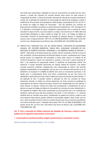 não tendo sido comprovada a alegação de vícios de consentimento na prática do ato, não é
possível a revisão das cláusulas do contrato firmado pelas partes em data anterior à
renegociação da dívida. 3. Diante da previsão contratual de cláusula de correção monetária de
acordo com a aplicação do coeficiente de remuneração da caderneta de poupança é cabível a
incidência da TR como fator de atualização do saldo devedor. Jurisprudência do STJ e do STF. 4.
As normas do Código de Defesa do Consumidor - CDC são aplicáveis aos contratos de
financiamento imobiliário vinculados ao sistema financeiro habitacional - SFH. Precedentes STJ
5. É admitida a contratação de seguro obrigatório conjuntamente com o contrato de mútuo
vinculado às regras do SFH, e que tem amparo no artigo 21 do Decreto-Lei nº 73/66. Não está
caracterizada infringência à regra contida no artigo 39, inciso I, do Código de Defesa do
Consumidor. Ausência de demonstração de situação de cobrança abusiva. 6. Apelação dos
autores a que se nega provimento. (TRF 1ª R.; AC 1999.38.00.009529-5; MG; Sexta Turma; Rel.
Juiz Fed. Conv. Rodrigo Navarro de Oliveira; Julg. 13/11/2009; DJF1 14/12/2009; Pág. 203)
47. DIREITO CIVIL E PROCESSO CIVIL. SFH. PES. PROVA PERICIAL. COEFICIENTE DE EQUIPARAÇÃO
SALARIAL. CES. PREVISÃO NORMATIVA. TABELA PRICE. LEGALIDADE. APLICAÇÃO DO CDC.
REPETIÇÃO DE INDÉBITO AFASTADA. HONORÁRIO S. SUCUMBÊNCIA MÍNINA DA APELADA. 1.
PES/CP - Depreende-se do laudo pericial que, de fato, não foi cumprindo o PES-CP no caso em
tela. Entretanto, tal descumprimento foi favorável apenas ao autor, considerando que o laudo
pericial apurou um pagamento das prestações a menor pelos autores no importe de R$
54.767,15 (cinqüenta e quatro mil, setecentos e sessenta e sete reais e quinze centavos) (fl.
614). 2. Do coeficiente de equiparação salarial. O coeficiente de equiparação salarial. Ces
destina-se a corrigir distorções decorrentes do reajuste salarial do mutuário e da efetiva
correção monetária verificada, estabelecendo uma compensação de valores, não havendo
qualquer irregularidade na sua aplicação, uma vez que a sua cobrança está prevista na Lei nº
8.692/93 e na resolução nº 1.446/88, do BACEN, bem como no instrumento contratual. 3. Da
tabela price. A jurisprudência desta corte firmou entendimento de que não incorre em
ilegalidade o agente financeiro que utiliza a tabela price para amortização do saldo devedor. 4.
Da aplicação do CDC. A questão relativa à aplicação do CDC nos contratos de mútuo
hipotecário, firmado no âmbito do sistema hipotecário, há muito encontra-se pacificada na
jurisprudência do Superior Tribunal de justiça, inclusive com manifestação da corte especial, e
deste tribunal. no Superior Tribunal de Justiça vem prevalecendo o entendimento de que se
aplicam as regras do Código de Defesa do Consumidor aos contratos de mútuo habitacional. 5.
Da repetição do indébito. Não restou comprovado na prova pericial valor a ser restituído aos
apelantes, razão pela qual não deve prosperar este pleito. 6. Dos honorário s. A r sentença
também deve ser mantida neste ponto. considerando os pedidos dos autores, verifica-se que
estes lograram êxito apenas naquele referente à amortização negativa. Desse modo, uma vez
que a caixa sucumbiu em parte mínima, os autores devem arcar com a verba da sucumbência,
nos termos da decisão a quo. 7. Apelação não provida. (TRF 1ª R.; AC 2005.35.00.005096-2; GO;
Quinta Turma; Rel. Juiz Fed. Conv. Ávio Mozar José Ferraz de Novaes; Julg. 15/12/2008; DJF1
13/02/2009; Pág. 528)

Art. 5° Para a execução da Política Nacional das Relações de Consumo, contará o poder
público com os seguintes instrumentos, entre outros:
I - manutenção de assistência jurídica, integral e gratuita para o consumidor carente;
Norma correlata: Constituição Federal - art. 5º, LXXIV.

 