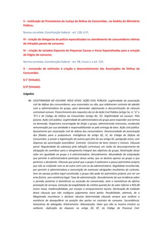 II - instituição de Promotorias de Justiça de Defesa do Consumidor, no âmbito do Ministério
Público;
Norma correlata: Constituição Federal - art. 128, § 5º.
III - criação de delegacias de polícia especializadas no atendimento de consumidores vítimas
de infrações penais de consumo;
IV - criação de Juizados Especiais de Pequenas Causas e Varas Especializadas para a solução
de litígios de consumo;
Norma correlata: Constituição Federal - art. 98, inciso I; e art. 125.
V - concessão de estímulos à criação e desenvolvimento das Associações de Defesa do
Consumidor.
§ 1° (Vetado).
§ 2º (Vetado).
Julgados
48. ILEGITIMIDADE AD CAUSAM. PÓLO ATIVO. AÇÃO CIVIL PÚBLICA. Legitimidade da associação
civil de defesa dos consumidores, seus associados ou não, que celebraram contrato de adesão
com a administradora do grupo, para demandar objetivando a desconstituição de cláusula
contratual comum. Preenchimento dos requisitos da Lei da Ação Civil Pública (artigo 5o, V, "a" e
"b") e do Código de Defesa do Consumidor (artigo 82, IV). Ilegitimidade ad causam. Pólo
passivo. Ação civil pública. Legitimidade da administradora do grupo para responder aos termos
na demanda. Organismo encarregado de dirigir o grupo, administrando interesses, recebendo
remuneração por sua atividade e responsabilizando-se pela entrega de bens. Ação civil pública.
Ajuizamento por associação civil de defesa dos consumidores. Desnecessidade da autorização
dos filiados para a propositura. Inteligência do artigo 82, IV, do Código de Defesa do
Consumidor, a prever a legitimação da autora para fins do seu artigo 81, parágrafo único, com
dispensa da autorização assemblear. Contrato. Consórcio de bens móveis e imóveis. Cláusula
penal. Regularidade da cobrança pela infração contratual, em razão do descumprimento da
obrigação de contribuir para o atingimento integral dos objetivos do grupo. Destinação desse
valor em igualdade ao grupo e à administradora. Descabimento. Abusividade da estipulação
que permite à administradora participar dessa verba, que se destina apenas ao grupo a que
pertence o desistente. Cláusula que prevê que o grupo é autônomo e possui patrimônio próprio
que não se confunde com os de outro nem com os da administradora. Ilegalidade reconhecida,
por permitir à administradora a exoneração de eventuais obrigações resultantes do contrato.
Sem ser pessoa jurídica legal constituída, o grupo não pode ter patrimônio próprio, por ser um
ente fictício, sem existência legal. Taxa de administração. Descabimento de sua incidência sobre
o período posterior à desistência ou exclusão do consorciado, ante a inexistência de efetiva
prestação de serviços. Extinção da exigibilidade do crédito quando for de valor inferior a R$5,00
(cinco reais). Inadmissibilidade, por ensejar o enriquecimento injusto. Declaração de nulidade
desta cláusula que não configura julgamento extra petita. Possibilidade, ademais, de o
Magistrado reconhecer e declarar abusiva determinada cláusula sempre que verificar a
existência de desequilíbrio na posição das partes no contrato de consumo. Sucumbência.
Honorários de advogado. Arbitramento -Manutenção. Valor que não se mostra irrisório ou
aviltante -Aplicação do disposto no artigo 20, §º, do Código de Processo Civil.

 