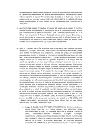 Prequestionamento. Desnecessidade da menção expressa de dispositivo legal para caracterizálo. Suficiência do enfrentamento das questões de direito debatidas. Precedentes do Supremo
Tribunal Federal e do Superior Tribunal de Justiça. Apelação da ré desprovida e recurso da
autora provido em parte, por maioria. (TJSP; APL 991.05.040245-6; Ac. 4286832; São Paulo;
Décima Segunda Câmara de Direito Privado; Rel. Des. José Reynaldo; Julg. 21/10/2009; DJESP
10/03/2010
49. ADMINISTRATIVO. PODER DE POLÍCIA. APLICAÇÃO DE MULTA PELO PROCON À EMPRESA
PÚBLICA FEDERAL. POSSIBILIDADE. 1. A proteção da relação de consumo pode e deve ser feita
pelo Sistema Nacional de Defesa do Consumidor - SNDC - conforme dispõem os arts. 4º e 5º do
CDC, e é de competência do Procon a fiscalização das operações, inclusive financeiras, no
tocante às relações de consumo com seus clientes, por incidir o referido diploma legal. 2.
Recurso Especial não provido. (STJ; REsp 1.103.826; Proc. 2008/0245275-6; RN; Segunda Turma;
Rel. Min. Mauro Campbell Marques; Julg. 23/06/2009; DJE 06/08/2009)

50. AÇÃO DE COBRANÇA. PREVIDÊNCIA PRIVADA. CERCEIO DE DEFESA. INOCORRÊNCIA. INTERESSE
PROCESSUAL. QUITAÇÃO. TRANSAÇÃO. IRRELEVÂNCIA. LITISCONSÓRCIO PASSIVO NECESSÁRIO
COM DEMAIS PARTICIPANTES. NÃO CABIMENTO. CÓDIGO DE DEFESA DO CONSUMIDOR.
APLICABILIDADE. FUNDO DE RESERVA DE POUPANÇA. ATUALIZAÇÃO MONETÁRIA. INCLUSÃO
DOS EXPURGOS INFLACIONÁRIOS. CABIMENTO. 1. O juiz é o destinatário da prova e a ele cabe
indeferir aquelas que não forem úteis ao julgamento do processo. 2. A quitação dada por
ocasião da migração de um plano de previdência privada para outro não obsta a que se
ingresse em juízo para postular a diferença referente a eventuais expurgos inflacionários,
porquanto a quitação somente diz respeito a parcelas expressamente discriminadas, não
havendo, por conseguinte, que se falar em falta de interesse de agir. 3. O termo de transação
não previu a renuncia expressa de direitos advindos dos expurgos inflacionários, não havendo
que se falar em falta de interesse processual e em extinção do processo por transação. 4. A
discussão acerca da incidência de expurgos inflacionários ao saldo de poupança dos associados
não autoriza a formação de litisconsórcio passivo necessário alusivamente a universalidade de
associados, já que tem reflexos apenas quanto ao valor do saldo de cada associado considerado
de maneira individual. 5. As regras do Código de Defesa do Consumidor são aplicáveis à relação
jurídica existente entre as entidades de previdência privada e os seus participantes. 6. As
contribuições destinadas a entidades de previdência privada devem ser corrigidas de forma
plena, utilizando-se no cálculo da atualização monetária índice que reflita a real desvalorização
da moeda no período, ainda que outro tenha sido avençado entre as partes. 7. A atualização
deve se dar nos seguintes percentuais: Junho de 1987 (26,06%), janeiro de 1989 (42,72%),
março, abril e maio de 1990 (84,32%, 44,80% e 7,87%). 8. Nos termos da MP 294/91, a partir de
fevereiro de 1991, o índice de correção monetária a ser aplicado é a TRD. (TJMG; APCV
1.0024.07.538784-5/0011; Belo Horizonte; Décima Quinta Câmara Cível; Rel. Des. Tibúrcio
Marques; Julg. 15/01/2009; DJEMG 03/02/2009)
a.

Integra do Acórdão: TJMG; APCV 1.0024.07.538784-5/001(1); Belo Horizonte; Décima
Quinta Câmara Cível; Rel. Des. Tibúrcio Marques; Julg. 15/01/2009; DJEMG
03/02/2009) EMENTA: AÇÃO DE COBRANÇA. PREVIDÊNCIA PRIVADA. CERCEIO DE
DEFESA. INOCORRÊNCIA.INTERESSE PROCESSUAL. QUITAÇÃO. TRANSAÇÃO.
IRRELEVÂNCIA. LITISCONSÓRCIO PASSIVO NECESSÁRIO COM DEMAIS PARTICIPANTES.
NÃO CABIMENTO. CÓDIGO DE DEFESA DO CONSUMIDOR. APLICABILIDADE. FUNDO DE
RESERVA DE POUPANÇA. ATUALIZAÇÃO MONETÁRIA. INCLUSÃO DOS EXPURGOS
INFLACIONÁRIOS. CABIMENTO. 1. O Juiz é o destinatário da prova e a ele cabe indeferir

 