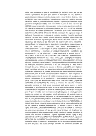 assim como readequar os ônus de sucumbência (fls. 96/98) O autor, por sua vez,
requer o provimento do apelo para aplicar as disposições do CDC, declarar a
possibilidade de revisão dos contratos findos, manter a posse do bem, declarar a mora
do devedor, assim como possibilitar a inscrição de seu nome nos cadastros restritivos
de crédito, limitar os juros remuneratórios, afastar a capitalização, as taxas e tarifas,
permitir a repetição de indébito, assim como limitar os juros de mora e a multa (fls.
100/113). As partes apeladas, intimadas para contra-arrazoar, quedaram-se silentes
(fl. 116 e verso). Cumpridas as formalidades dos arts. 549, 551 e 552 do CPC, tendo em
vista a adoção do sistema informatizado. É o relatório. VOTOS Des. Fernando Flores
Cabral Júnior (RELATOR) 1. APLICAÇÃO DO CDC A aplicação das regras do Código de
Defesa do Consumidor em revisionais de contratos bancários é matéria pacificada,
tanto no STJ, como nesta Câmara, razão a qual afasto, de plano, tal discussão, sem
necessidade de maiores argumentações. Nesse sentido: “RECURSO ESPECIAL - AÇÃO
REVISIONAL DE CONTRATO DE ABERTURA DE CRÉDITO EM CONTA-CORRENTE APLICAÇÃO DO CDC AOS CONTRATOS BANCÁRIOS - INTELIGÊNCIA DO ENUNCIADO N.
297 DA SÚMULA/STJ - LIMITAÇÃO DOS JUROS REMUNERATÓRIOS INADMISSIBILIDADE - CAPITALIZAÇÃO DE JUROS - POSSIBILIDADE, NA FORMA ANUAL MULTA CONTRATUAL - AUSÊNCIA DE PREQUESTIONAMENTO - INCIDÊNCIA DO
ENUNCIADO N. 211 DA SÚMULA/STJ - TAXA REFERENCIAL E MULTA "AD/EXC" INEXISTÊNCIA DE PREVISÃO CONTRATUAL - REEXAME DE PROVAS - IMPOSSIBILIDADE APLICAÇÃO DOS ENUNCIADOS NS. 5 E 7 DA SÚMULA/STJ - REPETIÇÃO DO INDÉBITO ADMISSIBILIDADE - PROVA DO PAGAMENTO EM ERRO - DESNECESSIDADE - RECURSO
ESPECIAL PARCIALMENTE PROVIDO. I - "O Código de Defesa do Consumidor é aplicável
às instituições financeiras" (enunciado n. 297 da Súmula/STJ); II - Não incide a
limitação dos juros a 12% ao ano, prevista no Decreto n. 22.626/33, salvo hipóteses
legais específicas, tais como nas cédulas de crédito rural, industrial e comercial; III Admite-se a capitalização de juros em periodicidade não inferior à anual nos contratos
bancários em geral, de acordo com a jurisprudência anterior; IV - “Para a repetição do
indébito, nos contratos de abertura de crédito em conta-corrente, não se exige a prova
do erro.” (enunciado n. 322 da Súmula/STJ); V - Recurso Especial parcialmente provido.
(REsp 1039052/PR, Rel. Ministro MASSAMI UYEDA, TERCEIRA TURMA, julgado em
12/08/2008, DJe 03/09/2008)” No entanto, a alteração das cláusulas contratuais
pactuadas somente se dará acaso comprovada pela parte autora a efetiva
abusividade. 2. AUSÊNCIA DE INTERESSE RECURSAL Não assiste interesse recursal do
autor com relação aos pedidos de revisão de contratos findos, uma vez que houve, pelo
juízo “a quo” a revisão, assim como de manutenção da posse do veículo, porquanto
inexiste, no contrato em tela, qualquer veículo alienado ou sob garantia. Assim, o
apelo não deve ser conhecido nos pontos. 3. JUROS REMUNERATÓRIOS A questão da
taxa de juros já se encontra pacificada, tanto no STJ, como nesta Câmara, no sentido
de que instituições financeiras não sofrem as limitações do decreto nº 22.626/00 (lei de
Usura). Dessa forma, a taxa de juros remuneratórios não se encontra limitada a 12%
ao ano. Dentre os inúmeros precedentes do STJ, destaco: “CONTRATO BANCÁRIO.
AÇÃO REVISIONAL. JUROS REMUNERATÓRIOS. LIMITAÇÃO AFASTADA. 1. A limitação
de juros remuneratórios de 12% a.a. prevista na Lei de Usura não é aplicável aos
contratos bancários, salvo aqueles regidos por leis especiais, a exemplo das cédulas de
crédito rural, industrial e comercial.2. Agravo regimental provido. (AgRg no REsp
1061489/MS, Rel. Ministro JOÃO OTÁVIO DE NORONHA, QUARTA TURMA, julgado em
02/12/2008, DJe 18/12/2008)” A matéria, inclusive, encontra-se pacificada no STJ, nos
termos da Súmula n. 596 do STF: "As disposições do Dec. nº 22.626/33 não se aplicam
às taxas de juros e aos outros encargos cobrados nas operações realizadas por

 