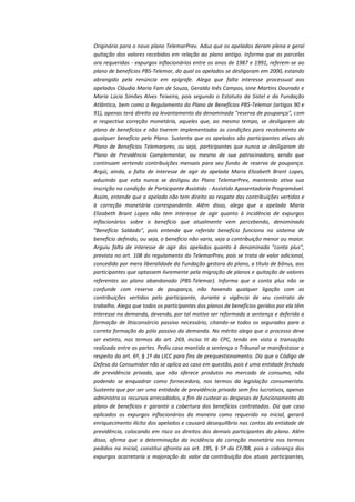 Originário para o novo plano TelemarPrev. Aduz que os apelados deram plena e geral
quitação dos valores recebidos em relação ao plano antigo. Informa que as parcelas
ora requeridas - expurgos inflacionários entre os anos de 1987 e 1991, referem-se ao
plano de benefícios PBS-Telemar, do qual os apelados se desligaram em 2000, estando
abrangido pela renúncia em epígrafe. Alega que falta interesse processual aos
apelados Cláudia Maria Fam de Souza, Geraldo Inês Campos, Ione Martins Dourado e
Maria Lúcia Simões Alves Teixeira, pois segundo o Estatuto da Sistel e da Fundação
Atlântico, bem como o Regulamento do Plano de Benefícios PBS-Telemar (artigos 90 e
91), apenas terá direito ao levantamento da denominada "reserva de poupança", com
a respectiva correção monetária, aqueles que, ao mesmo tempo, se desligarem do
plano de benefícios e não tiverem implementados as condições para recebimento de
qualquer benefício pelo Plano. Sustenta que os apelados são participantes ativos do
Plano de Benefícios Telemarprev, ou seja, participantes que nunca se desligaram do
Plano de Previdência Complementar, ou mesmo de sua patrocinadora, sendo que
continuam vertendo contribuições mensais para seu fundo de reserva de poupança.
Argúi, ainda, a falta de interesse de agir da apelada Maria Elizabeth Brant Lopes,
aduzindo que esta nunca se desligou do Plano TelemarPrev, mantendo ativa sua
inscrição na condição de Participante Assistido - Assistido Aposentadoria Programável.
Assim, entende que a apelada não tem direito ao resgate das contribuições vertidas e
à correção monetária correspondente. Além disso, alega que a apelada Maria
Elizabeth Brant Lopes não tem interesse de agir quanto à incidência de expurgos
inflacionários sobre o benefício que atualmente vem percebendo, denominado
"Benefício Saldado", pois entende que referido benefício funciona no sistema de
benefício definido, ou seja, o benefício não varia, seja a contribuição menor ou maior.
Arguiu falta de interesse de agir dos apelados quanto à denominada "conta plus",
prevista no art. 108 do regulamento do TelemarPrev, pois se trata de valor adicional,
concedido por mera liberalidade da Fundação gestora do plano, a título de bônus, aos
participantes que optassem livremente pela migração de planos e quitação de valores
referentes ao plano abandonado (PBS-Telemar). Informa que a conta plus não se
confunde com reserva de poupança, não havendo qualquer ligação com as
contribuições vertidas pelo participante, durante a vigência de seu contrato de
trabalho. Alega que todos os participantes dos planos de benefícios geridos por ela têm
interesse na demanda, devendo, por tal motivo ser reformada a sentença e deferida a
formação de litisconsórcio passivo necessário, citando-se todos os segurados para a
correta formação do pólo passivo da demanda. No mérito alega que o processo deve
ser extinto, nos termos do art. 269, inciso III do CPC, tendo em vista a transação
realizada entre as partes. Pediu caso mantida a sentença o Tribunal se manifestasse a
respeito do art. 6º, § 1º da LICC para fins de prequestionamento. Diz que o Código de
Defesa do Consumidor não se aplica ao caso em questão, pois é uma entidade fechada
de previdência privada, que não oferece produtos no mercado de consumo, não
podendo se enquadrar como fornecedora, nos termos da legislação consumerista.
Sustenta que por ser uma entidade de previdência privada sem fins lucrativos, apenas
administra os recursos arrecadados, a fim de custear as despesas de funcionamento do
plano de benefícios e garantir a cobertura dos benefícios contratados. Diz que caso
aplicados os expurgos inflacionários da maneira como requerido na inicial, gerará
enriquecimento ilícito dos apelados e causará desequilíbrio nas contas da entidade de
previdência, colocando em risco os direitos dos demais participantes do plano. Além
disso, afirma que a determinação da incidência da correção monetária nos termos
pedidos na inicial, constitui afronta ao art. 195, § 5º da CF/88, pois a cobrança dos
expurgos acarretaria a majoração do valor da contribuição dos atuais participantes,

 