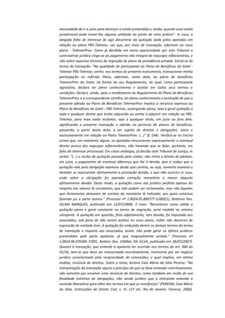necessidade de ir a juízo para alcançar a tutela pretendida e, ainda, quando essa tutela
jurisdicional pode trazer-lhe alguma utilidade do ponto de vista prático". In casu, a
alegada falta de interesse de agir decorreria da quitação dada pelos apelados em
relação ao plano PBS-Telemar, vez que, por meio de transação, aderiram ao novo
plano - TelemarPrev. Como já decidido em outra oportunidade por este Tribunal a
controvérsia jurídica cinge-se ao pagamento não integral de expurgos inflacionários, e
não sobre aspectos técnicos de migração de plano de previdência privada. Extrai-se do
termo de transação: "Na qualidade de participante do Plano de Benefícios da Sistel Telemar PBS-Telemar, venho, nos termos do presente instrumento, transacionar minha
participação no referido Plano, aderindo, nesta data, ao plano de benefícios
TelemarPrev da Sistel, na forma do seu Regulamento, do qual, como participante
signatário, declaro ter pleno conhecimento e aceitar em todos seus termos e
condições. Declaro, ainda, após o recebimento do Regulamento do Plano de Benefícios
TelemarPrev, e a correspondente cartilha, ter pleno conhecimento e aceitação de que a
presente adesão ao Plano de Benefícios TelemarPrev implica a renúncia expressa ao
Plano de Benefícios da Sistel - PBS-Telemar, outorgando plena, rasa e geral quitação a
todo e qualquer direito que tenha adquirido ou venha a adquirir em relação ao PBSTelemar, para mais nada reclamar, seja a qualquer título, em juízo ou fora dele;
significando a presente transação e adesão na permuta de planos de benefícios,
passando, a partir desta data, a ser sujeito de direitos e obrigações, única e
exclusivamente em relação ao Plano TelemarPrev. (...)" (f. 194). Verifica-se no trecho
acima que, em momento algum, os apelados renunciaram expressamente a eventual
direito acerca dos expurgos inflacionários, não havendo que se falar, portanto, em
falta de interesse processual. Em casos análogos, já decidiu este Tribunal de Justiça, in
verbis: "(...) o recibo de quitação passado pelo credor, não retira o direito de pleitear,
em juízo, o pagamento de eventual diferença que lhe é devida, pois é cediço que a
quitação vale pela obrigação expressa desde que correta, ou seja, somente exonera o
devedor se representar efetivamente a prestação devida, o que não ocorreu in casu,
onde sobre a obrigação foi operada correção monetária a menor daquela
efetivamente devida. Deste modo, a quitação como ato jurídico perfeito apenas diz
respeito aos valores lá constantes, que não podem ser reclamados, mas não àqueles
que ilicitamente deixaram de constar do montante lá indicado, aos quais continua
fazendo jus a parte autora." (Processo nº 1.0024.05.890777-5/002(1), Relatora Des.
SELMA MARQUES, publicado em 12/07/2008). E mais: "Reconhecer como válida a
quitação plena e geral constante no termo de migração, seria medida no mínimo
ultrajante. A quitação em questão, feita adjetamente, sem dúvida, foi imputada aos
associados, sob pena de não serem aceitos no novo plano, enfim não decorreu de
expressão de vontade livre. A quitação foi embutida dentre os demais termos do termo
de transação e imposta aos associados, assim, não pode gerar os efeitos jurídicos
pretendidos pela parte apelante, já que inegavelmente viciada." (Processo nº
1.0024.06.070385-7/001, Relator Des. CABRAL DA SILVA, publicado em 26/07/2007).
Quanto à transação, que entende a apelante ter ocorrido nos termos do art. 940 do
CC/16, tem-se que deve ser interpretada restritivamente, mormente por ser negócio
jurídico caracterizado pela reciprocidade de concessões, o qual implica, em última
análise, renúncia de direitos. Sobre o tema, leciona Caio Mário da Silva Pereira: "Na
interpretação da transação vigora o princípio de que se deve entender restritivamente,
não somente por envolver uma renúncia de direitos, como também em razão de sua
finalidade extintiva de obrigações, não sendo jurídico que o intérprete entenda a
vontade liberatória para além dos termos em que se manifestou" (PEREIRA, Caio Mário
da Silva, Instituições de Direito Civil, v. III, 11ª ed., Rio de Janeiro: Forense, 2004).

 