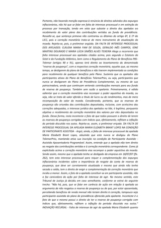 Portanto, não havendo menção expressa à renúncia de direitos advindos dos expurgos
inflacionários, não há que se falar em falta de interesse processual e em extinção do
processo por transação, tendo em vista que subsiste o direito dos apelados ao
recebimento do valor pleno das contribuições vertidas ao fundo de previdência.
Ressalte-se, que sentença primeva não contrariou os ditames do artigo 6º, § 1º da
LICC, pois a correção monetária trata-se de mero instrumento de atualização da
moeda. Rejeita-se, pois, a preliminar argüida. DA FALTA DE INTERESSE PROCESSUAL
DOS APELADOS: CLÁUDIA MARIA FAM DE SOUZA, GERALDO INÊS CAMPOS, IONE
MARTINS DOURADO E MARIA LÚCIA SIMÕES ALVES TEIXEIRA Alega a recorrente que
falta interesse processual aos apelados citados acima, pois segundo o Estatuto da
Sistel e da Fundação Atlântico, bem como o Regulamento do Plano de Benefícios PBSTelemar (artigos 90 e 91), apenas terá direito ao levantamento da denominada
"reserva de poupança", com a respectiva correção monetária, aqueles que, ao mesmo
tempo, se desligarem do plano de benefícios e não tiverem implementado as condições
para recebimento de qualquer benefício pelo Plano. Sustenta que os apelados são
participantes ativos do Plano de Benefícios TelemarPrev, ou seja, participantes que
nunca se desligaram do Plano de Previdência Complementar, ou mesmo de sua
patrocinadora, sendo que continuam vertendo contribuições mensais para seu fundo
de reserva de poupança. Também sem razão a apelante. Primeiramente, é válido
salientar que a correção monetária visa recompor o poder aquisitivo da moeda, ou
seja, não se trata de valor aferido a título de lucro ou de rendimentos, mas de mera
recomposição do valor da moeda. Considerando, portanto, que as reservas de
poupança são oriundas das contribuições depositadas, inclusive, com acréscimo das
correções adequadas, o interesse jurídico dos apelados na lide, é legítimo, porquanto
objetiva o recebimento da correção monetária dos valores por eles depositados no
fundo. Dessa forma, resta inconteste o fato de que todos possuem o direito de terem
as reservas de poupança corrigidas com índices que, efetivamente, reflitam a inflação
do período discutido nos autos. Rejeita-se, assim, a preliminar eriçada. DA FALTA DE
INTERESSE PROCESSUAL DA APELADA MARIA ELIZABETH BRANT LOPES NA CONDIÇÃO
DE PARTICIPANTE ASSISTIDA - Argúi, ainda, a falta de interesse processual da apelada
Maria Elizabeth Brant Lopes, aduzindo que esta nunca se desligou do Plano
TelemarPrev, mantendo ativa sua inscrição na condição de Participante Assistido Assistido Aposentadoria Programável. Assim, entende que a apelada não tem direito
ao resgate das contribuições vertidas e à correção monetária correspondente. Como já
explicitado acima a correção monetária visa recompor o poder aquisitivo da moeda.
Sendo assim, mesmo que a apelada tenha se desligado da empresa em 18/07/07 (fls.
262), tem esta interesse processual para requer a complementação dos expurgos
inflacionários incidentes sobre a importância de resgate da conta de reserva de
poupança, que deve ser corretamente atualizada e mesmo que ainda não tenha
sacado o saldo, tem o direito de exigir a complementação da correção monetária que
incidiu a menor. Assim, o fato de a apelada constituir-se em participante assistida, não
a faz carecedora da ação por falta de interesse de agir. No mesmo sentido, este
Tribunal de Justiça já decidiu em caso semelhante, conforme se extrai do seguinte
trecho: "Não há, pois, que se falar em carência de ação em relação à apelada ao
argumento de não resgatou a reserva de poupança ou de que, por estar aposentada,
percebendo benefícios de renda mensal não teriam direito à correção, tampouco seja
participante assistida do plano de previdência oferecido pela apelante. Inconteste é o
fato de que a mesma possui o direito de ter a reserva de poupança corrigida com
índices que, efetivamente, reflitam a inflação do período discutido nos autos."
INOVAÇÃO RECURSAL - Falta de interesse de agir da apelada Maria Elizabeth quanto

 