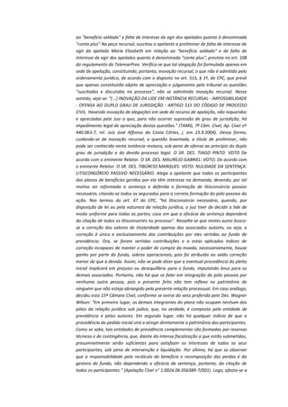 ao "benefício saldado" e falta de interesse de agir dos apelados quanto à denominada
"conta plus" Na peça recursal, suscitou a apelante a preliminar de falta de interesse de
agir da apelada Maria Elizabeth em relação ao "benefício saldado" e de falta de
interesse de agir dos apelados quanto à denominada "conta plus", prevista no art. 108
do regulamento do TelemarPrev. Verifica-se que tal alegação foi formulada apenas em
sede de apelação, constituindo, portanto, inovação recursal, o que não é admitido pelo
ordenamento jurídico, de acordo com o disposto no art. 515, § 1º, do CPC, que prevê
que apenas constituirão objeto de apreciação e julgamento pelo tribunal as questões
"suscitadas e discutidas no processo", não se admitindo inovação recursal. Nesse
sentido, veja-se: "(...) INOVAÇÃO DA LIDE EM INSTÂNCIA RECURSAL - IMPOSSIBILIDADE
- OFENSA AO DUPLO GRAU DE JURISDIÇÃO - ARTIGO 515 DO CÓDIGO DE PROCESSO
CIVIL. Havendo inovação de alegações em sede de recurso de apelação, não requeridas
e apreciadas pelo Juiz a quo, para não ocorrer supressão de grau de jurisdição, há
impedimento legal de apreciação destas questões." (TAMG, 7ª Câm. Cível, Ap. Cível nº
440.063-7, rel. Juiz José Affonso da Costa Côrtes, j. em 23.9.2004). Dessa forma,
cuidando-se de inovação recursal, a questão levantada, a título de preliminar, não
pode ser conhecida nesta instância revisora, sob pena de ofensa ao princípio do duplo
grau de jurisdição e do devido processo legal. O SR. DES. TIAGO PINTO: VOTO De
acordo com o eminente Relator. O SR. DES. MAURÍLIO GABRIEL: VOTO: De acordo com
o eminente Relator. O SR. DES. TIBÚRCIO MARQUES: VOTO: NULIDADE DA SENTENÇA:
LITISCONSÓRCIO PASSIVO NECESSÁRIO. Alega a apelante que todos os participantes
dos planos de benefícios geridos por ela têm interesse na demanda, devendo, por tal
motivo ser reformada a sentença e deferida a formação de litisconsórcio passivo
necessário, citando-se todos os segurados para a correta formação do pólo passivo da
ação. Nos termos do art. 47 do CPC, "há litisconsórcio necessário, quando, por
disposição de lei ou pela natureza da relação jurídica, o juiz tiver de decidir a lide de
modo uniforme para todas as partes; caso em que a eficácia da sentença dependerá
da citação de todos os litisconsortes no processo". Ressalte-se que nestes autos buscase a correção dos valores de titularidade apenas dos associados autores, ou seja, a
correção é única e exclusivamente das contribuições por eles vertidas ao fundo de
previdência. Ora, se foram vertidas contribuições e a estas aplicados índices de
correção incapazes de manter o poder de compra da moeda, necessariamente, houve
ganho por parte do fundo, sobras operacionais, pois foi atribuído ao saldo correção
menor do que a devida. Assim, não se pode dizer que a eventual procedência do pleito
inicial implicará em prejuízo ou desequilíbrio para o fundo, imputando ônus para os
demais associados. Portanto, não há que se falar em integração do pólo passivo por
nenhuma outra pessoa, pois o presente feito não tem reflexo no patrimônio de
ninguém que não esteja abrangido pela presente relação processual. Em caso análogo,
decidiu esta 15ª Câmara Cível, conforme se extrai do voto proferido pelo Des. Wagner
Wilson: "Em primeiro lugar, os demais integrantes do plano não ocupam nenhum dos
pólos da relação jurídica sub judice, que, na verdade, é composta pela entidade de
previdência e pelos autores. Em segundo lugar, não há qualquer indício de que a
procedência do pedido inicial virá a atingir diretamente o patrimônio dos participantes.
Como se sabe, tais entidades de previdência complementar são formadas por reservas
técnicas e de contingência, que, diante da intensa fiscalização a que estão submetidas,
presumivelmente serão suficientes para satisfazer os interesses de todos os seus
participantes, sob pena de intervenção e liquidação. Por último, há que se observar
que a responsabilidade pelo recálculo do benefício e recomposição das perdas é da
gestora do fundo, não dependendo a eficácia da sentença, portanto, da citação de
todos os participantes." (Apelação Cível n° 1.0024.06.056389-7/001). Logo, afasta-se a

 