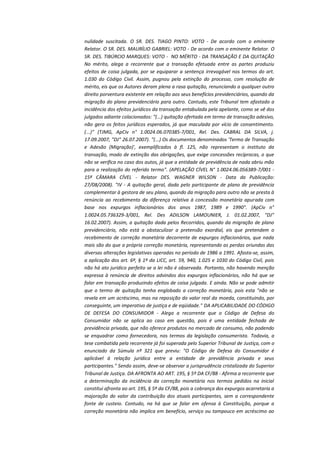 nulidade suscitada. O SR. DES. TIAGO PINTO: VOTO - De acordo com o eminente
Relator. O SR. DES. MAURÍLIO GABRIEL: VOTO - De acordo com o eminente Relator. O
SR. DES. TIBÚRCIO MARQUES: VOTO - NO MÉRITO - DA TRANSAÇÃO E DA QUITAÇÃO
No mérito, alega a recorrente que a transação efetuada entre as partes produziu
efeitos de coisa julgada, por se equiparar a sentença irrevogável nos termos do art.
1.030 do Código Civil. Assim, pugnou pela extinção do processo, com resolução de
mérito, eis que os Autores deram plena a rasa quitação, renunciando a qualquer outro
direito porventura existente em relação aos seus benefícios previdenciários, quando da
migração do plano previdenciário para outro. Contudo, este Tribunal tem afastado a
incidência dos efeitos jurídicos da transação entabulada pela apelante, como se vê dos
julgados adiante colacionados: "(...) quitação ofertada em termo de transação adesivo,
não gera os feitos jurídicos esperados, já que maculada por vício de consentimento.
(...)" (TJMG, ApCiv n° 1.0024.06.070385-7/001, Rel. Des. CABRAL DA SILVA, j.
17.09.2007, "DJ" 26.07.2007). "(...) Os documentos denominados 'Termo de Transação
e Adesão (Migração)', exemplificados à fl. 125, não representam o instituto da
transação, modo de extinção das obrigações, que exige concessões recíprocas, o que
não se verifica no caso dos autos, já que a entidade de previdência de nada abriu mão
para a realização do referido termo". (APELAÇÃO CÍVEL N° 1.0024.06.056389-7/001 15ª CÂMARA CÍVEL - Relator DES. WAGNER WILSON - Data da Publicação:
27/08/2008). "IV - A quitação geral, dada pelo participante de plano de previdência
complementar à gestora de seu plano, quando da migração para outro não se presta à
renúncia ao recebimento da diferença relativa à concessão monetária apurada com
base nos expurgos inflacionários dos anos 1987, 1989 e 1990". (ApCiv n°
1.0024.05.736329-3/001, Rel. Des ADILSON LAMOUNIER, J. 01.02.2007, "DJ"
16.02.2007). Assim, a quitação dada pelos Recorridos, quando da migração de plano
previdenciário, não está a obstaculizar a pretensão exordial, eis que pretendem o
recebimento de correção monetária decorrente de expurgos inflacionários, que nada
mais são do que a própria correção monetária, representando as perdas oriundas das
diversas alterações legislativas operadas no período de 1986 a 1991. Afasta-se, assim,
a aplicação dos art. 6º, § 1º da LICC, art. 59, 940, 1.025 e 1030 do Código Civil, pois
não há ato jurídico perfeito se a lei não é observada. Portanto, não havendo menção
expressa à renúncia de direitos advindos dos expurgos inflacionários, não há que se
falar em transação produzindo efeitos de coisa julgada. E ainda. Não se pode admitir
que o termo de quitação tenha englobado a correção monetária, pois esta "não se
revela em um acréscimo, mas na reposição do valor real da moeda, constituindo, por
conseguinte, um imperativo de justiça e de eqüidade." DA APLICABILIDADE DO CÓDIGO
DE DEFESA DO CONSUMIDOR - Alega a recorrente que o Código de Defesa do
Consumidor não se aplica ao caso em questão, pois é uma entidade fechada de
previdência privada, que não oferece produtos no mercado de consumo, não podendo
se enquadrar como fornecedora, nos termos da legislação consumerista. Todavia, a
tese combatida pela recorrente já foi superada pelo Superior Tribunal de Justiça, com o
enunciado da Súmula nº 321 que previu: "O Código de Defesa do Consumidor é
aplicável à relação jurídica entre a entidade de previdência privada e seus
participantes." Sendo assim, deve-se observar a jurisprudência cristalizada do Superior
Tribunal de Justiça. DA AFRONTA AO ART. 195, § 5º DA CF/88 - Afirma a recorrente que
a determinação da incidência da correção monetária nos termos pedidos na inicial
constitui afronta ao art. 195, § 5º da CF/88, pois a cobrança dos expurgos acarretaria a
majoração do valor da contribuição dos atuais participantes, sem a correspondente
fonte de custeio. Contudo, na há que se falar em ofensa à Constituição, porque a
correção monetária não implica em benefício, serviço ou tampouco em acréscimo ao

 