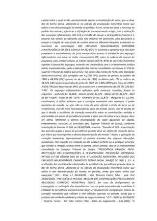 capital sobre o qual incide, representando apenas a atualização do valor, que se deve
dar de forma plena, utilizando-se no cálculo da atualização monetária índice que
reflita a real desvalorização da moeda no período. Assim, tendo em vista a natureza do
pedido dos autores, afasta-se a infringência ao mencionado artigo, pois a aplicação
dos expurgos inflacionários não terá o condão de causar o desequilíbrio financeiro e
atuarial nas contas da apelante, pois não importa em acréscimo, plus pecuniário a
ensejar a criação de uma fonte de custeio extra ou diferente daquelas existentes no
momento da contratação. DOS EXPURGOS INFLACIONÁRIOS CONFORME
JURISPRUDÊNCIA DO STF E SÚMULA Nº 252 DO STJ. Sustenta a apelante que não deve
prevalecer o entendimento do juízo monocrático quanto à incidência dos expurgos
inflacionários com base no índice consumerista IPC, sobre os valores da reserva de
poupança, pois sempre utilizou os índices oficiais (ORTN, BTN) de correção monetária
vigentes à época dos expurgos, estando em consonância com o ordenamento jurídico
pátrio. Eventualmente, pede a aplicação dos índices consolidados na Súmula nº 252 do
Superior Tribunal de Justiça que previu: "Os saldos das contas do FGTS, pela legislação
infraconstitucional, são corrigidos em 42,72% (IPC) quanto às perdas de janeiro de
1989 e 44,80% (IPC) quanto às de abril de 1990, acolhidos pelo STJ os índices de
18,02% (LBC) quanto as perdas de junho de 1987, de 5,38% (BTN) para maio de 1990 e
7,00% (TR) para fevereiro de 1991, de acordo com o entendimento do STF (RE 226.8557-RS)". Os expurgos inflacionários aplicados pela sentença recorrida, foram os
seguintes: - Junho de 87: 26,06% - Janeiro de 89: 42,72% - Março de 90: 84,32% - Abril
de 90: 44,80% - Maio de 90: 7,87% - Fevereiro de 91: 21,87% - Março de 91: 11,79%.
Inicialmente, é válido salientar que a correção monetária visa recompor o poder
aquisitivo da moeda, ou seja, não se trata de valor aferido a título de lucro ou de
rendimentos, mas de mera recomposição do valor da moeda. Assim, não há dúvida de
que é devida a incidência de correção monetária sobre as contribuições vertidas e
acumuladas em plano de previdência privada e para que ela atinja o seu escopo, deve
ser plena, refletindo a efetiva recomposição do valor aquisitivo do capital,
entendimento, inclusive, já sumulado pelo Superior Tribunal de Justiça, conforme
orientação da Súmula nº 289, de 28/04/2004, in verbis: "Súmula nº 289 - A restituição
das parcelas pagas a plano de previdência privada deve ser objeto de correção plena,
por índice que recomponha a efetiva desvalorização da moeda." Assim, a aplicação da
correção monetária, representando as perdas oriundas das diversas alterações
legislativas, não importa em violação ao ato jurídico perfeito ou a qualquer princípio
que norteie a relação jurídica entre as partes. Nesse sentido, veja-se o entendimento
consolidado no Superior Tribunal de Justiça: "PREVIDÊNCIA PRIVADA. PREVI.
RESTITUIÇÃO DAS CONTRIBUIÇÕES A EX-EMPREGADO. PRESCRIÇÃO VINTENÁRIA.
ARTIGO 177 DO CÓDIGO CIVIL DE 1916. ATUALIZAÇÃO MONETÁRIA. INCLUSÃO DOS
EXPURGOS INFLACIONÁRIOS. CABIMENTO. TERMO INICIAL. MARÇO DE 1980. (...) II - A
restituição das contribuições destinadas às entidades de previdência privada deve se
dar de forma plena, utilizando-se no cálculo da atualização monetária índice que
reflita a real desvalorização da moeda no período, ainda que outro tenha sido
avençado." (STJ - REsp n.º 665300/RS - Rel. Ministro Castro Filho - pub. DJU
23/05/2005). "PREVIDÊNCIA PRIVADA. RESGATE DAS CONTRIBUIÇÕES PESSOALMENTE
REALIZADAS. CORREÇÃO MONETÁRIA. ÍNDICE. Em caso de desligamento de
empregado, a restituição das importâncias com as quais pessoalmente contribuiu à
entidade de previdência complementar deve ser devidamente corrigida por índices de
correção monetária que reflitam a real inflação ocorrida no período, ainda que o
estatuto da entidade estabeleça critério de reajuste diverso." (STJ - ADREsp 392206/DF
- Terceira Turma - Rel. Min. Castro Filho - Data do Julgamento: 11.04.2003). "A

 