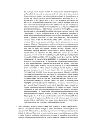 das poupanças. Assim, deve ser decotado da sentença apenas o percentual referente
ao Plano Collor II, mantendo-se inalterados os demais índices de correção monetária
fixados. Finalmente, para se evitar a interposição de embargos de declaração, deve-se
destacar que a sentença primeva não contrariou os ditames dos artigos: art. 5º, inc.
XXXVI e 195, § 5º, da CF/88; Art. 6º, § 1º, da LICC; art. 51 da lei nº 8.078/90; art. 59,
940, 1.025, e 1.030 do Código Civil de 1916, pois a correção monetária trata-se de
mero instrumento de atualização da moeda. CONCLUSÃO: Com tais considerações,
NEGA-SE PROVIMENTO AO AGRAVO RETIDO, REJEITAM-SE AS PRELIMINARES DE FALTA
DE INTERESSE PROCESSUAL E DÁ-SE PARCIAL PROVIMENTO À APELAÇÃO, para excluir
da condenação os índices de 21,87% e 11,79%, referentes a fevereiro e março de 1991
- Plano Collor II -, por ter incidido no período a TRD, mantendo-se inalteradas as
demais disposições da sentença hostilizada. Custas recursais pela apelante, nos termos
do art. 21, parágrafo único do CPC. O SR. DES. TIAGO PINTO: VOTO - De acordo com o
eminente Relator. O SR. DES. MAURÍLIO GABRIEL: VOTO - Discordo do voto do
eminente Relator apenas quanto aos índices a serem aplicados nas reservas de
poupança. O Superior Tribunal de Justiça pacificou entendimento, com o qual coaduno,
apontando os expurgos efetivamente ocorridos nos períodos em discussão nos autos,
bem como os índices dos mesmos: "AGRAVO INTERNO. RECURSO ESPECIAL.
PREVIDÊNCIA PRIVADA. EXPURGOS INFLACIONÁRIOS. ÍNDICES APLICÁVEIS. I - A
Segunda Seção, no julgamento do EREsp 264.061/DF, concluiu que os índices
expurgados, relativos ao IPC, foram 26,06% (junho/87); 42,72% (janeiro/89); 84,32%
(março/90); 44,80% (abril/90); 7.87% (maio/90); 21,87% (fevereiro/91) e 11,79%,
relativo ao INPC de março/91 (DJ de 11/03/2002). II - Inviabilidade da aplicação do
índice de 11,79%, relativo ao INPC de março de 1991, porquanto vedada a reformatio
in pejus. Agravo improvido" (AgRg no REsp 817678/DF, Rel. Ministro Castro Filho,
Terceira Turma, julgado em 17/10/2006, DJ 13/11/2006 p. 261). Consequentemente,
devem ser mantidos os índices adotados na sentença recorrida. Quanto às demais
questões, acompanho o voto do culto Relator. Com tais considerações, NEGO
PROVIMENTO AO RECURSO. Custas recursais, pela apelante. SÚMULA : NEGARAM
PROVIMENTO AO AGRAVO RETIDO. REJEITARAM AS PRELIMINARES E DERAM PARCIAL
PROVIMENTO, VENCIDO PARCIALMENTE O VOGAL. TRIBUNAL DE JUSTIÇA DO ESTADO
DE MINAS GERAIS APELAÇÃO CÍVEL Nº 1.0024.07.538784-5/001 APELAÇÃO CÍVEL.
AÇÃO DE CANCELAMENTO DE REGISTRO. SERASA. CDL. PROVA DE NOTIFICAÇÃO DA
INSCRIÇÃO. LEGITIMIDADE PASSIVA. PRESCRIÇÃO. 1. Predomina o entendimento de
que o banco de dados é responsável mesmo quando disponibiliza registro efetuado por
empresa associada ou cadastro do BACEN acerca de cheques sem fundos. 2. Não há
comprovação da notificação com relação a esses registros, que devem ser cancelados,
mantidos os demais. 3. A Câmara firmou posicionamento no sentido de que o prazo
para cancelamento dos registros em bancos de dados é de cinco anos, por força do art.
43, parágrafos 1º e 5º, do Código de Defesa do Consumidor. Precedentes do STJ. Caso
em que quando do ajuizamento não havia decorrido tal prazo. Apelo parcialmente
provido. (TJRS; AC 70027956812; Porto Alegre; Décima Quinta Câmara Cível; Rel. Des.
Paulo Roberto Félix; Julg. 18/11/2009; DJERS 15/12/2009; Pág. 80)
51. AÇÃO REVISIONAL. NEGÓCIOS JURÍDICOS BANCÁRIOS. CONTRATO DE ABERTURA DE CRÉDITO
PESSOAL. 1. Inscrição em cadastros proteção ao crédito. Possibilidade. 2. Capitalização de juros
não contratada. Não incidência. 3. Comissão de permanência. Previsão expressa no contrato.
Licitude da cobrança. Afastamento correção monetária, juros remuneratórios, juros moratórios
e multa, durante o período de inadimplemento contratual. 4. Inexistência de previsão no
contrato. Utilização da IGP-m como índice de correção monetária. 5. Aplicação do CDC à revisão

 