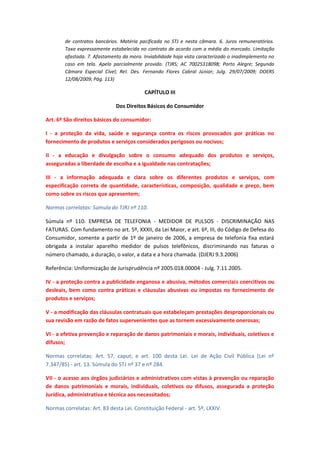 de contratos bancários. Matéria pacificada no STJ e nesta câmara. 6. Juros remuneratórios.
Taxa expressamente estabelecida no contrato de acordo com a média do mercado. Limitação
afastada. 7. Afastamento da mora. Inviabilidade haja vista caracterizado o inadimplemento no
caso em tela. Apelo parcialmente provido. (TJRS; AC 70025318098; Porto Alegre; Segunda
Câmara Especial Cível; Rel. Des. Fernando Flores Cabral Júnior; Julg. 29/07/2009; DOERS
12/08/2009; Pág. 113)

CAPÍTULO III
Dos Direitos Básicos do Consumidor
Art. 6º São direitos básicos do consumidor:
I - a proteção da vida, saúde e segurança contra os riscos provocados por práticas no
fornecimento de produtos e serviços considerados perigosos ou nocivos;
II - a educação e divulgação sobre o consumo adequado dos produtos e serviços,
asseguradas a liberdade de escolha e a igualdade nas contratações;
III - a informação adequada e clara sobre os diferentes produtos e serviços, com
especificação correta de quantidade, características, composição, qualidade e preço, bem
como sobre os riscos que apresentem;
Normas correlatas: Súmula do TJRJ nº 110.
Súmula nº 110. EMPRESA DE TELEFONIA - MEDIDOR DE PULSOS - DISCRIMINAÇÃO NAS
FATURAS. Com fundamento no art. 5º, XXXII, da Lei Maior, e art. 6º, III, do Código de Defesa do
Consumidor, somente a partir de 1º de janeiro de 2006, a empresa de telefonia fixa estará
obrigada a instalar aparelho medidor de pulsos telefônicos, discriminando nas faturas o
número chamado, a duração, o valor, a data e a hora chamada. (DJERJ 9.3.2006)
Referência: Uniformização de Jurisprudência nº 2005.018.00004 - Julg. 7.11.2005.
IV - a proteção contra a publicidade enganosa e abusiva, métodos comerciais coercitivos ou
desleais, bem como contra práticas e cláusulas abusivas ou impostas no fornecimento de
produtos e serviços;
V - a modificação das cláusulas contratuais que estabeleçam prestações desproporcionais ou
sua revisão em razão de fatos supervenientes que as tornem excessivamente onerosas;
VI - a efetiva prevenção e reparação de danos patrimoniais e morais, individuais, coletivos e
difusos;
Normas correlatas: Art. 57, caput; e art. 100 desta Lei. Lei de Ação Civil Pública (Lei nº
7.347/85) - art. 13. Súmula do STJ nº 37 e nº 284.
VII - o acesso aos órgãos judiciários e administrativos com vistas à prevenção ou reparação
de danos patrimoniais e morais, individuais, coletivos ou difusos, assegurada a proteção
Jurídica, administrativa e técnica aos necessitados;
Normas correlatas: Art. 83 desta Lei. Constituição Federal - art. 5º, LXXIV.

 