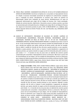 59. PROVA. ÔNUS. INVERSÃO. FUNDAMENTO NO ARTIGO 6º, VIII DA LEI Nº 8.078/90 (CÓDIGO DE
DEFESA DO CONSUMIDOR). Ocorrência na hipótese de o consumidor ser hipossuficiente técnico
em relação à excessiva onerosidade proveniente da exigência de conhecimentos complexos
para a realização da perícia. Descabimento no presente caso, diante da ausência de
determinação judicial para realização de prova pericial. Restabelecimento da regra de
julgamento determinada pelo artigo 333 do Código de Processo Civil. Tutela antecipada.
Exibição de contrato bancário. Deferimento -Documento comum a ambas as partes e que deve
ser apresentado pela instituição financeira. Inteligência do artigo 358, III, do Código de Processo
Civil. Agravo de instrumento provido em parte. (TJSP; AI 990.09.346792-5; Ac. 4348132; Jales;
Décima Segunda Câmara de Direito Privado; Rel. Des. José Reynaldo; Julg. 24/02/2010; DJESP
31/03/2010)

60. AGRAVO DE INSTRUMENTO. PRELIMINAR DE NULIDADE DA DECISÃO. AUSÊNCIA DE
FUNDAMENTAÇÃO. INOCORRÊNCIA. PRECLUSÃO TEMPORAL. INOCORRÊNCIA. AÇÃO DE
INDENIZAÇÃO. INVERSÃO DO ÔNUS DA PROVA. ART. 6º, VIII DO CDC. POSSIBILIDADE.
HONORÁRIOS PERICIAIS. RECURSO PARCIALMENTE PROVIDO. A nulidade de que trata o inciso IX
do art. 93 da Constituição Federal decorre da ausência completa de fundamentação, de modo
que a decisão que explicita suas razões, ainda que de forma sucinta, não deve ser anulada.
Deve-se deferir o pedido de inversão do ônus da prova, quando presentes os seus requisitos.
Deferida a justiça gratuita, não há como se requerer à parte beneficiária o pagamento de
despesas periciais, que apenas deverão ser pagos ao final da demanda pela parte vencida ou
pelo estado. V. V. : A inversão do ônus da prova deve ser deferida tão somente quando
comprovada pelo consumidor a hipossuficiência técnica ou financeira. Não houve a prova nem
da verossimilhança do que alegou, nem da condição de hipossuficiência, técnica ou financeira,
que o impeça de coletar provas dos fatos constitutivos de seu direito, de forma irrestrita. (TJMG;
AGIN 1.0148.07.050212-2/0011; Lagoa Santa; Décima Quarta Câmara Cível; Relª Desª Hilda
Teixeira da Costa; Julg. 04/03/2010; DJEMG 30/03/2010)
a.

Integra do Acórdão: (TJMG; AGIN 1.0148.07.050212-2/001(1); Lagoa Santa; Décima
Quarta Câmara Cível; Relª Desª Hilda Teixeira da Costa; Julg. 04/03/2010; DJEMG
30/03/2010) EMENTA: AGRAVO DE INSTRUMENTO - PRELIMINAR DE NULIDADE DA
DECISÃO - AUSÊNCIA DE FUNDAMENTAÇÃO - INOCORRÊNCIA - PRECLUSÃO TEMPORAL
- INOCORRÊNCIA - AÇÃO DE INDENIZAÇÃO - INVERSÃO DO ÔNUS DA PROVA - ART. 6º,
VIII DO CDC - POSSIBILIDADE - HONORÁRIOS PERICIAIS - RECURSO PARCIALMENTE
PROVIDO. A nulidade de que trata o inciso IX do art.93 da Constituição Federal decorre
da ausência completa de fundamentação, de modo que a decisão que explicita suas
razões, ainda que de forma sucinta, não deve ser anulada. Deve-se deferir o pedido de
inversão do ônus da prova, quando presentes os seus requisitos. Deferida a justiça
gratuita, não há como se requerer à parte beneficiária o pagamento de despesas
periciais, que apenas deverão ser pagos ao final da demanda pela parte vencida ou
pelo Estado. V.v.: A inversão do ônus da prova deve ser deferida tão somente quando
comprovada pelo consumidor a hipossuficiência técnica ou financeira. Não houve a
prova nem da verossimilhança do que alegou, nem da condição de hipossuficiência,
técnica ou financeira, que o impeça de coletar provas dos fatos constitutivos de seu
direito, de forma irrestrita. AGRAVO DE INSTRUMENTO N° 1.0148.07.050212-2/001 COMARCA DE LAGOA SANTA - AGRAVANTE(S): BANCO BRADESCO S/A AGRAVADO(A)(S): PEDRO PAULO MONTEIRO FERREIRA - RELATORA: EXMª. SRª. DESª.
HILDA TEIXEIRA DA COSTA- ACÓRDÃO: Vistos etc., acorda, em Turma, a 14ª CÂMARA

 