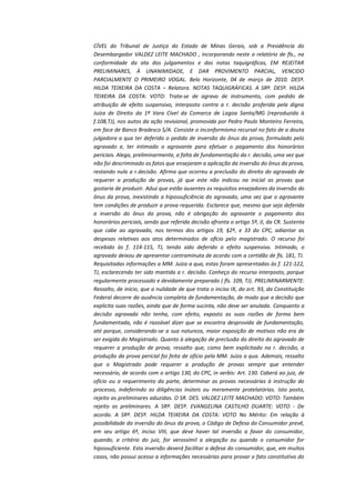 CÍVEL do Tribunal de Justiça do Estado de Minas Gerais, sob a Presidência do
Desembargador VALDEZ LEITE MACHADO , incorporando neste o relatório de fls., na
conformidade da ata dos julgamentos e das notas taquigráficas, EM REJEITAR
PRELIMINARES, À UNANIMIDADE, E DAR PROVIMENTO PARCIAL, VENCIDO
PARCIALMENTE O PRIMEIRO VOGAL. Belo Horizonte, 04 de março de 2010. DESª.
HILDA TEIXEIRA DA COSTA – Relatora. NOTAS TAQUIGRÁFICAS. A SRª. DESª. HILDA
TEIXEIRA DA COSTA: VOTO: Trata-se de agravo de instrumento, com pedido de
atribuição de efeito suspensivo, interposto contra a r. decisão proferida pela digna
Juíza de Direito da 1ª Vara Cível da Comarca de Lagoa Santa/MG (reproduzida à
f.108,TJ), nos autos da ação revisional, promovida por Pedro Paulo Monteiro Ferreira,
em face de Banco Bradesco S/A. Consiste o inconformismo recursal no fato de a douta
julgadora a qua ter deferido o pedido de inversão do ônus da prova, formulado pelo
agravado e, ter intimado o agravante para efetuar o pagamento dos honorários
periciais. Alega, preliminarmente, a falta de fundamentação da r. decisão, uma vez que
não foi descriminado os fatos que ensejaram a aplicação da inversão do ônus da prova,
restando nula a r.decisão. Afirma que ocorreu a preclusão do direito do agravado de
requerer a produção de provas, já que este não indicou na inicial as provas que
gostaria de produzir. Aduz que estão ausentes os requisitos ensejadores da inversão do
ônus da prova, inexistindo a hipossuficiência do agravado, uma vez que o agravante
tem condições de produzir a prova requerida. Esclarece que, mesmo que seja deferida
a inversão do ônus da prova, não é obrigação do agravante o pagamento dos
honorários periciais, sendo que referida decisão afronta o artigo 5º, II, da CR. Sustenta
que cabe ao agravado, nos termos dos artigos 19, §2º, e 33 do CPC, adiantar as
despesas relativas aos atos determinados de ofício pelo magistrado. O recurso foi
recebido às f. 114-115, TJ, tendo sido deferido o efeito suspensivo. Intimado, o
agravado deixou de apresentar contraminuta de acordo com a certidão de fls. 181, TJ.
Requisitadas informações a MM. Juíza a qua, estas foram apresentadas às f. 121-122,
TJ, esclarecendo ter sido mantida a r. decisão. Conheço do recurso interposto, porque
regularmente processado e devidamente preparado ( fls. 109, TJ). PRELIMINARMENTE:
Ressalto, de início, que a nulidade de que trata o inciso IX, do art. 93, da Constituição
Federal decorre da ausência completa de fundamentação, de modo que a decisão que
explicita suas razões, ainda que de forma sucinta, não deve ser anulada. Conquanto a
decisão agravada não tenha, com efeito, exposto as suas razões de forma bem
fundamentada, não é razoável dizer que se encontra desprovida de fundamentação,
até porque, considerando-se a sua natureza, maior exposição de motivos não era de
ser exigida do Magistrado. Quanto à alegação de preclusão do direito do agravado de
requerer a produção de prova, ressalto que, como bem explicitado na r. decisão, a
produção da prova pericial foi feita de ofício pela MM. Juíza a qua. Ademais, ressalto
que o Magistrado pode requerer a produção de provas sempre que entender
necessário, de acordo com o artigo 130, do CPC, in verbis: Art. 130. Caberá ao juiz, de
ofício ou a requerimento da parte, determinar as provas necessárias à instrução do
processo, indeferindo as diligências inúteis ou meramente protelatórias. Isto posto,
rejeito as preliminares aduzidas. O SR. DES. VALDEZ LEITE MACHADO: VOTO: Também
rejeito as preliminares. A SRª. DESª. EVANGELINA CASTILHO DUARTE: VOTO - De
acordo. A SRª. DESª. HILDA TEIXEIRA DA COSTA: VOTO No Mérito: Em relação à
possibilidade da inversão do ônus da prova, o Código de Defesa do Consumidor prevê,
em seu artigo 6º, inciso VIII, que deve haver tal inversão a favor do consumidor,
quando, a critério do juiz, for verossímil a alegação ou quando o consumidor for
hipossuficiente. Esta inversão deverá facilitar a defesa do consumidor, que, em muitos
casos, não possui acesso a informações necessárias para provar o fato constitutivo do

 