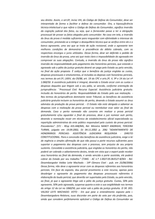 seu direito. Assim, o art.6º, inciso VIII, do Código de Defesa do Consumidor, deve ser
interpretado de forma a facilitar a defesa do consumidor. Ora, a hipossuficiência
técnica-intelectual a que refere o Código de Defesa do Consumidor, significa inversão
da cognição judicial dos fatos, ou seja, que o fornecedor passa a ter a obrigação
processual de provar os fatos alegados pelo consumidor. No caso em tela, a inversão
do ônus da prova é medida suficiente para resguardar com efetividade o interesse do
consumidor, prestando-se a mitigar o desequilíbrio técnico que se verifica entre ele e o
banco agravante, uma vez que se trata de ação revisional, onde o agravante tem
melhores condições de demonstrar a procedência do débito cobrado, com os
respectivos encargos e juros utilizados. Dessa forma, deve ser deferido o pedido de
inversão do ônus da prova, uma vez que resta clara a impossibilidade do agravado em
comprovar as suas alegações. Contudo, a inversão do ônus da prova não significa
inversão da responsabilidade pelo pagamento dos honorários periciais, que estando o
agravado sob o pálio da justiça gratuita deverá ser pago pelo Estado ou pelo vencido,
no final da ação proposta. È cediço que o benefício da justiça engloba as custas,
despesas processuais e emolumentos, aí incluídas as depesas com honorários periciais,
nos termos do art.5º, LXXIV, da CR/88, art. 19 do CPC e arts.3º, V, 9º e 14 da Lei nº
1.060/50. A assistência judiciária é integral, devendo o Estado arcar com as custas e
despesas daqueles que litigam sob o seu pálio, se vencido, conforme orientação da
jurisprudência: ``Processual Civil. Recurso Especial. Assistência judiciária gratuita.
Inclusão do honorários de perito. Responsabilidade do Estado pela sua realização. Nos termos da jurisprudência dominante neste Tribunal, os benefícios da assistência
judiciária gratuita incluem os honorários de perito, devendo o Estado assumir os ônus
advindos da produção da prova pericial. - O Estado não está obrigado a adiantar as
despesas com a realização da prova pericial ou reembolsar esse valor ao final da
demanda. Caso o perito nomeado não consinta em realizar a prova pericial
gratuitamente e/ou aguardar o final do processo, deve o juiz nomear outr perito,
devendo a nomeação recair em técnico de estabelecimento oficial especializado ou
repartição administrativa do ente público responsável pelo custeio da prova pericial.
Precedentes". (STJ - REsp 435.448/MG, Rel. Ministra NANCY ANDRIGHI, TERCEIRA
TURMA, julgado em 19.09.2002, DJ 04.11.2002 p. 206) "ADIANTAMENTO DE
HONORÁRIOS PERICIAIS- ASSISTÊNCIA JUDICIÁRIA REQUERIDA - DIREITO
CONSTITUCIONAL. Para a concessão dos benefícios da assistência judiciária, exige a lei
de regência a simples afirmação de que não possui a parte recursos suficientes para
suportar o pagamento das despesas com o processo, sem prejuízo de seu próprio
sustento. Concedida a assistência judiciária, que engloba os honorários do perito, não
poderá ser cobrado o adiantamento destes, tendo em vista que o expert pode receber
seus honorários ao final da demanda, e sendo vencida a parte assistida, ele poderá
cobrar do Estado por seu trabalho." (TJMG - AC n.º 1.0027.05.063527-8/001 - Rel.
Desembargador Valdez Leite Machado - 14ª Câmara Cível - pub. em 25/08/2006)
Dessa forma, não deve o agravante arcar com as despesas referentes aos honorários
periciais. Em face do exposto, dou parcial provimento a este recurso, apenas para
desobrigar o agravante do pagamento das despesas processuais referentes à
elaboração do laudo pericial, que deverão ser suportadas pelo Estado, ou pelo vencido,
ao final, já que o agravante litiga sob o pálio da justiça gratuita. Custas, 50% pelo
agravante, 50% pelo agravado, suspensa quanto a este a sua exigibilidade nos termos
do artigo 12 da Lei no 1060/50, por estar sob o pálio da justiça gratuita. O SR. DES.
VALDEZ LEITE MACHADO: VOTO - Em que pese o entendimento exposto pela i.
Desembargadora Relatora, ouso discordar em parte do voto por ela proferido, pois,
ainda que considere perfeitamente aplicável o Código de Defesa do Consumidor ao

 