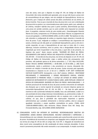 caso dos autos, noto que o disposto no artigo 6º, VIII, do Código de Defesa do
Consumidor não restou atendido pelo agravado, uma vez que não houve a prova nem
da verossimilhança do que alegou, nem da condição de hipossuficiência, técnica ou
financeira, que o impeça de coletar provas dos fatos constitutivos de seu direito, de
forma irrestrita. Frise-se que a inversão do ônus da prova tem a ver com a distribuição
da prova entre as partes e se a mencionada prova cabe à parte, pode o juiz, valendo-se
de critérios, transferir referido ônus para a parte contrária, determinando que faça
uma prova em sentido contrário, que no outro sentido seria impossível ao onerado
fazer. A propósito, colaciono trecho de voto emitido pelo i. Desembargador Eduardo
Marine da Cunha, componente na 17ª Câmara Cível deste Tribunal, no julgamento do
recurso de apelação n. 1.0479.02.044956-3/001, em 09-11-2006: "Na hipótese em tela,
não vislumbro a configuração de ambos os requisitos legais atinentes à inversão do
ônus da prova. É que, malgrado se verifique a verossimilhança dos argumentos da
autora, entendo que ela não pode ser considerada hipossuficiente, para os fins da inversão requerida, eis que a hipossuficiência de que aqui se trata não é a mera
diferença, inclusive econômica, entre as partes, mas a desigualdade técnica de tal
magnitude que torne insuportável o ônus da prova, a qual não se faz presente, na
hipótese dos autos". Neste mesmo sentido: "INVERSÃO DO ÔNUS DA PROVA.
DESCABIMENTO SEM ANÁLISE PRÉVIA DOS REQUISITOS ESTABELECIDOS NO ART. 6º,
VIII, DO CDC. - A inversão do ônus da prova, nos termos do disposto no art. 6º, VIII, do
Código de Defesa do Consumidor, exige a análise prévia dos pressupostos nele
previstos, não podendo operar-se de forma automática. (...)" (STJ, REsp 541212/RS,
Relator Ministro BARROS MONTEIRO, J. 18-08-2005, DJ 03-10-2005, p. 260) Assim
considerando, rejeito a preliminar e dou provimento ao recurso, divergindo tãosomente em relação à inversão do ônus da prova. Custas recursais pelo agravado,
ressalvando-se o disposto no art. 12 da Lei n. 1.060/50. A SRª. DESª. EVANGELINA
CASTILHO DUARTE:VOTO: Acompanho a em. Desª relatora. SÚMULA : REJEITARAM
PRELIMINARES, À UNANIMIDADE, E DERAM PROVIMENTO PARCIAL, VENCIDO
PARCIALMENTE O PRIMEIRO VOGAL. E JUSTIÇA DO ESTADO DE MINAS GERAIS AGRAVO DE INSTRUMENTO Nº 1.0148.07.050212-2/001. AÇÃO POPULAR. CÓDIGO DE
DEFESA DO CONSUMIDOR. INVERSÃO DO ÔNUS DA PROVA. INAPLICABILIDADE. I - O
instituto processual da inversão do ônus da prova constitui instrumento de realização
das franquias que a norma especial de proteção ao consumo dispensa apenas ao
consumidor-hipossuficiente (art. 6º, VIII, do CDC). II - No bojo da ação popular
examina-se não a pretensão individual do cidadão, mas a da coletividade, a saber se o
ato acoimado de lesivo atinge interesses transindividuais, ou, pertencentes a todos. III A proteção consumerista ao hipossuficiente não se coaduna com a sede da actio
coletiva, eis que, face à gravidade das repercussões imponíveis a agentes
administrativos que custodiam diretamente o interesse público, deve-se assegurar
igualdade instrutória e amplo equilíbrio contraditório às partes. (TJMG; AGIN
1.0024.06.989695-9/0011; Belo Horizonte; Oitava Câmara Cível; Rel. Desig. Des.
Fernando Botelho; Julg. 19/11/2009; DJEMG 30/03/2010)
61. CONSUMIDOR. FURTO EM INTERIOR DE SHOPPING. RESPONSABILIDADE OBJETIVA DO
CONDOMÍNIO. DANOS MORAIS CONFIGURADOS. RECURSO CONHECIDO E IMPROVIDO. 1.
Verossimilhança do caso relatado. Documentos juntados pelo autor/recorrido servem de início
de prova. Incumbência do recorrente em comprovar suas alegações ante a relação de consumo
nos termos do artigo 6º, VIII do CDC c/c artigo 333, II do CPC. 2. Alegação de inexistência do
dano moral como conseqüência da não condenação de danos materiais descabida. O dano
moral é puramente presumido não sendo necessária a sua comprovação. A simples ocorrência

 