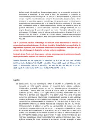 do furto enseja indenização por danos morais porquanto traz ao consumidor sentimento de
insegurança e impotência. 3. Não milita a favor das recorrentes a excludente de
responsabilidade prevista pelo artigo 14, §3º, II do CDC. 4. A responsabilidade do fornecedor de
serviços é objetiva, restando obrigado a reparar os danos causados, pois descumprira o dever
de conferir ao recorrido a segurança necessária que este presumia possuir no interior de seu
estabelecimento, nos termos do artigo 14 do Código de Defesa do Consumidor. 5. Valor fixado
para a condenação atende ao caráter compensatório e punitivo que norteiam a fixação do
quantum indenizatório. 6. Recurso conhecido e improvido. Sentença confirmada por seus
próprios fundamentos. O recorrente responde por custas e honorários advocatícios, estes
arbitrados em 10% (dez por cento) do valor da condenação, na forma do artigo 55 da Lei nº
9099/95. (TJDF; Rec. 2008.07.1.023839-7; Ac. 410.967; Primeira Turma Recursal dos Juizados
Especiais Cíveis e Criminais; Relª Juíza Wilde Maria Silva Justiniano Ribeiro; DJDFTE 19/03/2010;
Pág. 188)

Art. 7° Os direitos previstos neste código não excluem outros decorrentes de tratados ou
convenções internacionais de que o Brasil seja signatário, da legislação interna ordinária, de
regulamentos expedidos pelas autoridades administrativas competentes, bem como dos que
derivem dos princípios gerais do direito, analogia, costumes e eqüidade.
Parágrafo único. Tendo mais de um autor a ofensa, todos responderão solidariamente pela
reparação dos danos previstos nas normas de consumo.
Normas correlatas: Art. 18, caput ; art. 19, caput; art. 25, § 1º; art. 28, § 3º; e art. 34 desta
Lei. Novo Código Civil (Lei nº 10.406/02) - arts. 264 a 266; art. 275, caput; art. 285; e art. 942,
caput, 2ª parte Código Civil (Lei nº 3.071/16) - art. 896; art. 897; art. 904; art. 915; e art.
1518, caput, 2ª parte. Código de Processo Civil (Lei nº 5.869/73) - art. 46.

Julgados
62. CONSUMIDOR. AÇÃO DE INDENIZAÇÃO. VENDA E COMPRA DE AUTOMÓVEL DE LUXO.
ALEGAÇÃO DE VÍCIO OCULTO. RELAÇÃO DE CONSUMO ENTRE PESSOAS JURÍDICAS.
POSSIBILIDADE. INTELECÇÃO DO ART. 2O, DO CDC. RECONHECIMENTO. NO CONCEITO DE
CONSUMIDOR, É CERTO, NÃO ESTÁ EXCLUÍDA A PESSOA JURÍDICA É PRECISO REALÇAR,
CONTUDO, QUE TERÁ DIREITO À LEGISLAÇÃO ESPECIFICA QUANDO DESTINATÁRIA FINAL DOS
PRODUTOS E SERVIÇOS QUE ADQUIREM E NÃO COMO MEIO PARA SUAS ATIVIDADES
LUCRATIVAS, AGREGADO O CONCEITO DE VULNERABILIDADE, SEGUNDO A MAIS MODERNA
INTERPRETAÇÃO DADA PELO COLENDO SUPERIOR TRIBUNAL DE JUSTIÇA CONSUMIDOR. AÇÃO
DE INDENIZAÇÃO. VENDA E COMPRA DE AUTOMÓVEL DE LUXO. ALEGAÇÃO DE VÍCIO OCULTO.
SOLIDARIEDADE PASSIVA DAS CORRES. NECESSIDADE. INTELECÇÃO DO ART. 7O, DO CDC.
RECONHECIMENTO. O CÓDIGO DE DEFESA DO CONSUMIDOR, AO INCLUIR NOS SEUS
DISPOSITIVOS A NORMA INSCULPIDA EM SEU ART 2º, ATRIBUIU SOLIDARIEDADE A TODOS
AQUELES QUE INTEGRAM A CADEIA DE RESPONSABILIDADE PELO FORNECIMENTO DO SERVIÇO
CONTRATADO PORTANTO, O CONSUMIDOR LESADO TEM A OPÇÃO DE DIRIGIR SUA PRETENSÃO
EM JUÍZO CONTRA TODOS AQUELES QUE INTEGREM A CADEIA DE RESPONSABILIDADE QUE
PROPICIOU A COLOCAÇÃO DO REFERIDO PRODUTO NO MERCADO PROCESSUAL CIVIL E CIVIL.
AÇÃO DE INDENIZAÇÃO. VENDA E COMPRA DE AUTOMÓVEL DE LUXO. ALEGAÇÃO DE VÍCIO

 