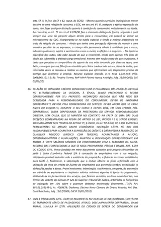 arts. 5º, X, in fine, da CF e 12, caput, do CC/02. - Mesmo quando o prejuízo impingido ao menor
decorre de uma relação de consumo, o CDC, em seu art. 6º, VI, assegura a efetiva reparação do
dano, sem fazer qualquer distinção quanto à condição do consumidor, notadamente sua idade.
Ao contrário, o art. 7º da Lei nº 8.078/90 fixa o chamado diálogo de fontes, segundo o qual
sempre que uma Lei garantir algum direito para o consumidor, ela poderá se somar ao
microssistema do CDC, incorporando-se na tutela especial e tendo a mesma preferência no
trato da relação de consumo. - Ainda que tenha uma percepção diferente do mundo e uma
maneira peculiar de se expressar, a criança não permanece alheia à realidade que a cerca,
estando igualmente sujeita a sentimentos como o medo, a aflição e a angústia. - Na hipótese
específica dos autos, não cabe dúvida de que a recorrente, então com apenas três anos de
idade, foi submetida a elevada carga emocional. Mesmo sem noção exata do que se passava, é
certo que percebeu e compartilhou da agonia de sua mãe tentando, por diversas vezes, sem
êxito, conseguir que sua filha fosse atendida por clínica credenciada ao seu plano de saúde, que
reiteradas vezes se recusou a realizar os exames que ofereceriam um diagnóstico preciso da
doença que acometia a criança. Recurso Especial provido. (STJ; REsp 1.037.759; Proc.
2008/0051031-5; RJ; Terceira Turma; Relª Minª Fátima Nancy Andrighi; Julg. 23/02/2010; DJE
05/03/201
66. RELAÇÃO DE CONSUMO. CRÉDITO CONCEDIDO COM O PAGAMENTO DAS PARCELAS DEVIDAS
NO ESTABELECIMENTO DA CREDORA, À ÉPOCA, SENDO PREENCHIDO O RECIBO
CORRESPONDENTE POR SEU PREPOSTO. INCORREÇÃO ALEGADA QUE NÃO PODE SER
DESLOCADA PARA A RESPONSABILIDADE DO CONSUMIDOR. DEVER DE INFORMAR
CORRETAMENTE DEVIDO PELA FORNECEDORA DO SERVIÇO. DEVER ANEXO QUE SE EXIGE
ANTES DO CONTRATO, DURANTE O SEU CURSO E DEPOIS DELE, EM SEUS EFEITOS PÓSCONTRATUAIS. CULPA CONFIGURADA DA PRESTADORA DO SERVIÇO. RESPONSABILIDADE
OBJETIVA, SEM CAUSA, QUE SE MANTÉM NO CONTEXTO NA FALTA DE UMA DAS DUAS
EXCEÇÕES CONTEMPLADAS NA REGRA DO ARTIGO 14, §3º, INCISOS I E II, SENDO EXIGÍVEL
SOLIDARIAMENTE NOS TERMOS DO ARTIGO 7º, § ÚNICO, DA LEI Nº 8.078, DE 1.990. EMPRESAS
PERTENCENTES AO MESMO GRUPO ECONÔMICO. INSCRIÇÃO ILÍCITA NO ROL DOS
INADIMPLENTES PARA ACARRETAR A SUPRESSÃO DO CRÉDITO E DAÍ IMPEDIR A REALIZAÇÃO DE
QUALQUER NEGÓCIO JURÍDICO COM TERCEIRO, ACARRETANDO A AFLIÇÃO,
CONSTRANGIMENTOS E HUMILHAÇÕES, MANTIDA A INDENIZAÇÃO CORRESPONDENTE EM
MOEDA A VINTE SALÁRIOS MÍNIMOS EM CONFORMIDADE COM A REALIDADE DA CAUSA.
RECURSO DAS FORNECEDORAS A QUE SE NEGA PROVIMENTO. PERDAS E DANOS. ART. 1.059
DO CÓDIGO CIVIL. Prova fundada em mero documento subscrito pelo próprio consumidor ao
pedir à Caixa Econômica Federal S/A à concessão de empréstimo com a sua negação,
não/sendo possível assimilar nele a existência da preposição, a fluência das taxas subsidiadas
para tanto e, finalmente, a valorização que o imóvel obteria se fosse reformado com a
utilização da linha de crédito de fluente do empréstimo que pretendia recebei; envexilusãj/ Io
dbèato/às perdas e danos. Prova inexistente. Indenização. Acolhimento, em parte, da pretensão
em elevá-la ao equivalente a cinqüenta salários mínimos vigentes à época do pagamento,
atribuindo-se às fornecedoras dos serviços, que ficaram vencidas, os ônus sucumbenciais, nos
termos do verbete da Súmula nº 326 do Superior Tribunal de Justiça, arbitrados os honorários
de advogado em 10% sobre o quantum debeatur encontrado finalmente. (TJSP; APL
991.01.055149-3; Ac. 4269678; Diadema; Décima Nona Câmara de Direito Privado; Rel. Des.
Conti Machado; Julg. 15/12/2009; DJESP 29/01/2010)
67. CIVIL E PROCESSUAL CIVIL. AGRAVO REGIMENTAL NO AGRAVO DE INSTRUMENTO. CONTRATO
DE TRANSPORTE AÉREO DE PASSAGEIROS. ATRASO. DESCUMPRIMENTO CONTRATUAL. DANO
MORAL. SÚMULA Nº 7/STJ. APLICAÇÃO DO CÓDIGO DE DEFESA DO CONSUMIDOR EM

 