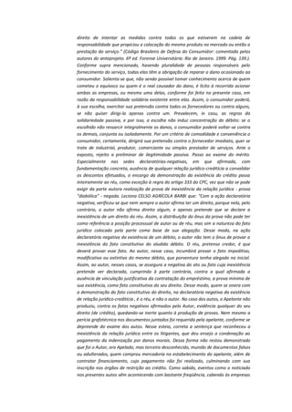 direito de intentar as medidas contra todos os que estiverem na cadeia de
responsabilidade que propiciou a colocação do mesmo produto no mercado ou então a
prestação do serviço." (Código Brasileiro de Defesa do Consumidor: comentado pelos
autores do anteprojeto. 6ª ed. Forense Universitária: Rio de Janeiro. 1999. Pág. 139.).
Conforme supra mencionado, havendo pluralidade de pessoas responsáveis pelo
fornecimento do serviço, todas elas têm a obrigação de reparar o dano ocasionado ao
consumidor. Salienta-se que, não sendo possível tomar conhecimento acerca de quem
cometeu o equívoco ou quem é o real causador do dano, é lícito à recorrida acionar
ambas as empresas, ou mesmo uma delas, conforme foi feito no presente caso, em
razão da responsabilidade solidária existente entre elas. Assim, o consumidor poderá,
à sua escolha, exercitar sua pretensão contra todos os fornecedores ou contra alguns,
se não quiser dirigi-la apenas contra um. Prevalecem, in casu, as regras da
solidariedade passiva, e por isso, a escolha não induz concentração do débito: se o
escolhido não ressarcir integralmente os danos, o consumidor poderá voltar-se contra
os demais, conjunta ou isoladamente. Por um critério de comodidade e conveniência o
consumidor, certamente, dirigirá sua pretensão contra o fornecedor imediato, quer se
trate de industrial, produtor, comerciante ou simples prestador de serviços. Ante o
exposto, rejeito a preliminar de ilegitimidade passiva. Passo ao exame do mérito.
Especialmente nas sedes declaratórias-negativas, em que afirmada, com
fundamentação concreta, ausência de qualquer relação jurídico-creditícia a convalidar
os descontos efetuados, o encargo da demonstração da existência do crédito passa
inteiramente ao réu, como exceção à regra do artigo 333 do CPC, vez que não se pode
exigir da parte autora realização de prova de inexistência da relação jurídica - prova
"diabólica" - negada. Leciona CELSO AGRÍCOLA BARBI que: "Com a ação declaratória
negativa, verificou-se que nem sempre o autor afirma ter um direito, porque nela, pelo
contrário, o autor não afirma direito algum, e apenas pretende que se declare a
inexistência de um direito do réu. Assim, a distribuição do ônus da prova não pode ter
como referência a posição processual de autor ou de réu, mas sim a natureza do fato
jurídico colocado pela parte como base de sua alegação. Desse modo, na ação
declaratória negativa da existência de um débito, o autor não tem o ônus de provar a
inexistência do fato constitutivo do aludido débito. O réu, pretenso credor, é que
deverá provar esse fato. Ao autor, nesse caso, incumbirá provar o fato impeditivo,
modificativo ou extintivo do mesmo débito, que porventura tenha alegado na inicial.
Assim, ao autor, nesses casos, se assegura a negativa do ato ou fato cuja inexistência
pretende ver declarada, cumprindo à parte contrária, contra a qual afirmada a
ausência de vinculação justificativa da contratação do empréstimo, a prova mínima de
sua existência, como fato constitutivo do seu direito. Desse modo, quem se onera com
a demonstração do fato constitutivo do direito, na declaratória negativa da existência
de relação jurídico-creditícia , é o réu, e não o autor. No caso dos autos, o Apelante não
produziu, contra os fatos negativos afirmados pelo Autor, evidência qualquer do seu
direito (de crédito), quedando-se inerte quanto à produção de provas. Nem mesmo a
perícia grafotécnica nos documentos juntados foi requerida pela apelante, conforme se
depreende do exame dos autos. Nesse esteio, correta a sentença que reconheceu a
inexistência da relação jurídica entre os litigantes, que deu ensejo a condenação ao
pagamento da indenização por danos morais. Dessa forma não restou demonstrado
que foi o Autor, ora Apelado, mas terceiro desconhecido, munido de documentos falsos
ou adulterados, quem comprou mercadoria no estabelecimento do apelante, além de
contratar financiamento, cujo pagamento não foi realizado, culminando com sua
inscrição nos órgãos de restrição ao crédito. Como sabido, eventos como o noticiado
nos presentes autos vêm acontecendo com bastante freqüência, cabendo às empresas

 