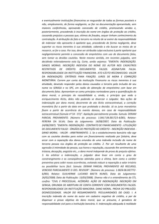 e eventualmente instituições financeiras se resguardar de todas as formas possíveis e
não, simplesmente, de forma negligente, se fiar na documentação apresentada, sem
maiores conferências, aprovando concessão de crédito, promovendo vendas e,
posteriormente, procedendo à inscrição do nome em órgãos de proteção ao crédito,
causando prejuízos a pessoas que, vítimas de fraudes, sequer tinham conhecimento da
contratação. A atribuição do fato a terceiro no intuito de se eximir da responsabilidade
de indenizar não aproveita à apelante que, procedendo de forma negligente, deve
suportar os riscos inerentes à sua atividade, cabendo a ela buscar os meios de se
ressarcir, se for o caso. Por isso, deve ser atribuída culpa exclusiva à parte apelante que
negligentemente permite a concessão de empréstimo com uso de documento falso,
sem tomar as devidas cautelas. Neste mesmo sentido, em recentes julgados, vem
decidindo reiteradamente esta Eg. Corte, senão vejamos: "EMENTA: INDENIZAÇÃO.
DANOS MORAIS. INSCRIÇÃO INDEVIDA DO NOME DO AUTOR NOS CADASTROS
RESTRITIVOS DE CRÉDITO. DOCUMENTOS FALSOS. ASSINATURA FALSA.
RESPONSABILIDADE DA INSTITUIÇÃO FINANCEIRA. ATO ILÍCITO RECONHECIDO. VALOR
DA INDENIZAÇÃO. CRITÉRIOS PARA FIXAÇÃO. JUROS DE MORA E CORREÇÃO
MONETÁRIA. Correm por conta da Instituição Financeira os riscos inerentes à sua
atividade, devendo responder pelos danos causados a terceiro pela inclusão de seu
nome no SERASA e no SPC, em razão de obtenção de empréstimo com base em
documento falso. Apresentam-se como princípios norteadores para a quantificação do
dano moral, o princípio da razoabilidade e, ainda, o princípio que veda o
enriquecimento ilícito, deles não podendo se divorciar o Julgador. Nas ações de
indenização por dano moral, decorrente de ato ilícito extracontratual, a correção
monetária flui a partir da data em que prolatada a decisão. Já os juros moratórios
fluem a partir da ocorrência do evento danoso, em caso de responsabilidade
extracontratual (Súmula nº 54 - STJ)". Apelação parcialmente provida. Súmula: DERAM
PARCIAL PROVIMENTO. (Número do processo: 1.0417.04.001723-4/001; Relator:
PEREIRA DA SILVA; Data do Julgamento: 14/08/2007; Data da Publicação:
24/08/2007). "EMENTA: INDENIZAÇÃO - CONTRATO DE FINANCIAMENTO - UTILIZAÇÃO
DE DOCUMENTO FALSO - ÓRGÃOS DE PROTEÇÃO AO CRÉDITO - INSCRIÇÃO INDEVIDA DANO MORAL - VALOR - ARBITRAMENTO. 1. Se o estabelecimento bancário não age
com as cautelas devidas para evitar um financiamento realizado por falsário, deve
arcar com a reparação dos danos oriundos de uma indevida inclusão do nome de
terceira pessoa nos órgãos de proteção ao crédito. 2. Por ser resultante de uma
agressão à intimidade da pessoa, sua honra e reputação, causando-lhe sentimentos de
tristeza, decepção, angústia etc., o dano moral independe de prova do prejuízo efetivo.
3. Ao arbitrar a indenização, o julgador deve levar em conta o grau de
constrangimento e as conseqüências advindas para a vítima, bem como o caráter
preventivo para coibir novas ocorrências, evitando reduzir a reparação a valor irrisório
ou possibilitar lucro fácil. Súmula: DERAM PARCIAL PROVIMENTO AO RECURSO,
VENCIDO PARCIALMENTE O DES. REVISOR". (Número do processo: 1.0024.06.0477726/003; Relator: GUILHERME LUCIANO BAETA NUNES; Data do Julgamento:
26/02/2008; Data da Publicação: 13/03/2008). Diverso não é o entendimento do STJ,
confira: "CIVIL E PROCESSUAL. ACÓRDÃO. AÇÃO DE INDENIZAÇÃO. INSCRIÇÃO EM
SERASA, ORIUNDA DE ABERTURA DE CONTA CORRENTE COM DOCUMENTOS FALSOS.
RESPONSABILIDADE DA INSTITUIÇÃO BANCÁRIA. DANO MORAL. PROVA DO PREJUÍZO.
DESNECESSIDADE. VALOR DO RESSARCIMENTO. PECULIARIDADES DO CASO. I. A
inscrição indevida do nome do autor em cadastro negativo de crédito, a par de
dispensar a prova objetiva do dano moral, que se presume, é geradora de
responsabilidade civil para a instituição bancária. II. Indenização adequada à realidade

 
