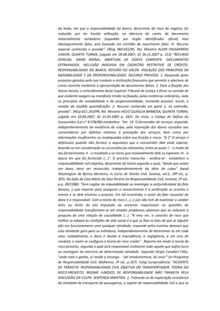 da lesão, em que a responsabilidade do banco, decorrente do risco do negócio, foi
reduzida, por ter havido utilização, na abertura da conta, de documento
materialmente verdadeiro (expedido por órgão identificador oficial) mas
ideologicamente falso, pois baseado em certidão de nascimento falsa. III. Recurso
especial conhecido e provido". (REsp 964.055/RS, Rel. Ministro ALDIR PASSARINHO
JUNIOR, QUARTA TURMA, julgado em 28.08.2007, DJ 26.11.2007 p. 213) "RECURSO
ESPECIAL. DANO MORAL. ABERTURA DE CONTA CORRENTE. DOCUMENTOS
EXTRAVIADOS. INCLUSÃO INDEVIDA EM CADASTRO RESTRITIVO DE CRÉDITO.
RESPONSABILIDADE DO BANCO. REVISÃO DO VALOR. VIOLAÇÃO DOS PRINCÍPIOS DA
RAZOABILIDADE E DA PROPORCIONALIDADE. RECURSO PROVIDO. 1. Responde pelos
prejuízos gerados pela sua conduta a instituição financeira que permite a abertura de
conta corrente mediante a apresentação de documentos falsos. 2. Para a fixação dos
danos morais, o entendimento deste Superior Tribunal de Justiça é firme no sentido de
que evidente exagero ou manifesta irrisão na fixação, pelas instâncias ordinárias, viola
os princípios da razoabilidade e da proporcionalidade, tornando possível, assim, a
revisão da aludida quantificação. 2. Recurso conhecido em parte e, na extensão,
provido". (REsp 651.203/PR, Rel. Ministro HÉLIO QUAGLIA BARBOSA, QUARTA TURMA,
julgado em 10.04.2007, DJ 21.05.2007 p. 583). De resto, o Código de Defesa do
Consumidor (Lei n° 8.078/90) estabelece: "Art. 14. O fornecedor de serviços responde,
independentemente da existência de culpa, pela reparação dos danos causados aos
consumidores por defeitos relativos à prestação dos serviços, bem como por
informações insuficientes ou inadequadas sobre sua fruição e riscos. "§ 1° O serviço é
defeituoso quando não fornece a segurança que o consumidor dele pode esperar,
levando-se em consideração as circunstâncias relevantes, entre as quais: I - o modo de
seu fornecimento; II - o resultado e os riscos que razoavelmente dele se esperam; III - a
época em que foi fornecido (...)". O preceito transcrito - verifica-se - estabelece a
responsabilidade civil objetiva, decorrente de teoria segundo a qual, "desde que exista
um dano, deve ser ressarcido, independentemente da idéia de culpa" (apud
Washington de Barros Monteiro, in Curso de Direito Civil, Saraiva, vol.5, 18ª ed., p.
397). Na lição de Caio Mário da Silva Pereira (in Responsabilidade Civil, Forense, 2ª ed.,
p.p. 287/288): "Sem cogitar da imputabilidade ou investigar a antijuridicidade do fato
danoso, o que importa para assegurar o ressarcimento é a verificação se ocorreu o
evento e se dele emanou o prejuízo. Em tal ocorrendo, o autor do fato causador do
dano é o responsável. Com a teoria do risco (...), o juiz não tem de examinar o caráter
lícito ou ilícito do ato imputado ao pretenso responsável: as questões de
responsabilidade transformam-se em simples problemas objetivos que se reduzem à
pesquisa de uma relação de causalidade (...). "A meu ver, o conceito de risco que
melhor se adapta às condições de vida social é o que se fixa no fato de que se alguém
põe em funcionamento uma qualquer atividade, responde pelos eventos danosos que
esta atividade gera para os indivíduos, independentemente de determinar se em cada
caso, isoladamente, o dano é devido à imprudência, à negligência, a um erro de
conduta, e assim se configura a teoria do risco criado" . Reporto-me ainda à teoria do
risco-proveito, segundo a qual será responsável civilmente todo aquele que aufira lucro
ou vantagem do exercício de determinada atividade. Segundo Sérgio Cavalieri Filho,
"onde está o ganho, aí reside o encargo - 'ubi emolumentum, ibi onus'" (in Programa
de Responsabilidade Civil, Malheiros, 3ª ed., p.167). Coligi jurisprudência: "ACIDENTE
DE TRÂNSITO. RESPONSABILIDADE CIVIL OBJETIVA DO TRANSPORTADOR. TEORIA DO
RISCO-PROVEITO. REGIME JURÍDICO DE RESPONSABILIDADE NÃO TRANSITA PELA
DISCUSSÃO DA CULPA. SENTENÇA MANTIDA. 1. Tratando-se de exploração econômica
da atividade de transporte de passageiros, o regime de responsabilidade civil a que se

 