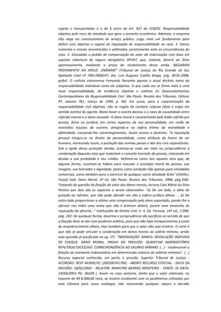 sujeita o transportador é o do § único do art. 927 do CCB/02. Responsabilidade
objetiva pelo risco da atividade que gera o proveito econômico. Ademais, a empresa
não nega ser concessionária de serviço público. Logo, mais um fundamento para
definir com objetivo o regime de imputação de responsabilidade no caso. 2. Danos
materiais e morais reconhecidos e arbitrados corretamente ante as circunstâncias do
caso. 3. Descabido o pedido de compensação do valor da indenização com base em
suposta cobertura do seguro obrigatório DPVAT, que, todavia, deverá ser feito
oportunamente, mediante a prova do recebimento desta verba. NEGARAM
PROVIMENTO AO APELO. UNÂNIME" (Tribunal de Justiça do Rio Grande do Sul,
Apelação Cível nº 70017808247, des. Luís Augusto Coelho Braga, julg. 28.05.2008,
grifei). O civilista catarinense Fernando Noronha aponta o atual declínio tanto da
responsabilidade individual como da subjetiva. O que cada vez se firma mais é uma
nova responsabilidade, de tendência objetiva e coletiva (in Desenvolvimentos
Contemporâneos da Responsabilidade Civil. São Paulo: Revista dos Tribunais, Editora
RT, volume 761, março de 1999, p. 40). Em suma, para a caracterização da
responsabilidade civil objetiva, não se cogita da conduta culposa (dolo e culpa em
sentido estrito) do agente. Basta haver o evento danoso e o nexo de causalidade entre
referido evento e o dano causado. O dano moral é caracterizado pela lesão sofrida por
pessoa, física ou jurídica, em certos aspectos da sua personalidade, em razão de
investidas injustas de outrem, atingindo-a na esfera íntima da moralidade e
afetividade, causando-lhe constrangimentos. Assim ensina a doutrina: "A reputação
pessoal integra-se no direito da personalidade, como atributo da honra do ser
humano, merecendo assim, a proteção das normas penais e das leis civis reparatórias.
Sob a égide dessa proteção devida, acentua-se cada vez mais na jurisprudência a
condenação daqueles atos que molestam o conceito honrado da pessoa, colocando em
dúvida a sua probidade e seu crédito. Definem-se como tais aqueles atos que, de
alguma forma, mostram-se hábeis para macular o prestígio moral da pessoa, sua
imagem, sua honradez e dignidade, postos como condição não apenas para atividades
comerciais, como também para o exercício de qualquer outra atividade lícita" (CAHALI,
Yussef Said. Dano Moral, 2ª ed. São Paulo: Revista dos Tribunais, 1998, pág.358).
Tratando da questão da fixação do valor dos danos morais, leciona Caio Mário da Silva
Pereira que dois são os aspectos a serem observados: "a) De um lado, a idéia de
punição ao infrator, que não pode ofender em vão a esfera jurídica alheia... ; b) De
outro lado proporcionar a vítima uma compensação pelo dano suportado, pondo-lhe o
ofensor nas mãos uma soma que não é pretium doloris, porém uma ensancha de
reparação da afronta..." Instituições de Direito Civil, V. II, Ed. Forense, 16ª ed., 1.998,
pág. 242. De qualquer forma, doutrina e jurisprudência são pacíficas no sentido de que
a fixação deve se dar com prudente arbítrio, para que não haja enriquecimento à custa
do empobrecimento alheio, mas também para que o valor não seja irrisório. O certo é
que não se pode vincular a condenação em danos morais ao salário mínimo, sendo
esta questão já pacificada no eg. STJ. "INDENIZAÇÃO. BANCO. DEVOLUÇÃO INDEVIDA
DE CHEQUE. DANO MORAL. PROVA DO PREJUÍZO. QUANTUM INDENIZATÓRIO
REPUTADO EXCESSIVO. CORRESPONDÊNCIA AO SALÁRIO MÍNIMO. (...) - Inadmissível a
fixação do montante indenizatório em determinado número de salários mínimos". (...)
Recurso especial conhecido, em parte, e provido. Superior Tribunal de Justiça ACÓRDÃO: RESP 443095/SC (200200741794) - 480997 RECURSO ESPECIAL - DATA DA
DECISÃO: 18/02/2003 - RELATOR: MINISTRO BARROS MONTEIRO - FONTE: DJ DATA:
14/04/2003 PG: 00228 ). Assim no caso vertente, tenho que o valor arbitrado, no
importe de R$ 8.000,00 reais, se mostra condizente com os parâmetros utilizados por
esta Câmara para casos análogos, não merecendo qualquer reparo a decisão

 