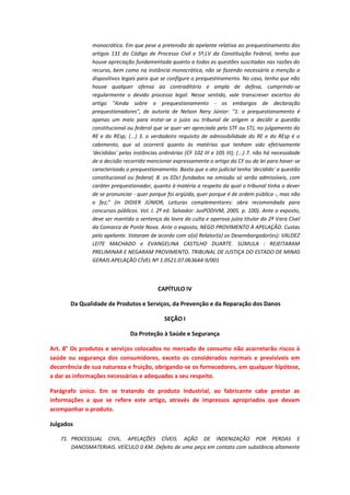 monocrática. Em que pese a pretensão do apelante relativa ao prequestinamento dos
artigos 131 do Código de Processo Civil e 5º,LV da Constituição Federal, tenho que
houve apreciação fundamentada quanto a todas as questões suscitadas nas razões do
recurso, bem como na instância monocrática, não se fazendo necessária a menção a
dispositivos legais para que se configure o prequestinamento. No caso, tenho que não
houve qualquer ofensa ao contraditório e ampla de defesa, cumprindo-se
regularmente o devido processo legal. Nesse sentido, vale transcrever excertos do
artigo "Ainda sobre o prequestionamento - os embargos de declaração
prequestionadores", de autoria de Nelson Nery Júnior: "1. o prequestionamento é
apenas um meio para instar-se o juízo ou tribunal de origem a decidir a questão
constitucional ou federal que se quer ver apreciada pelo STF ou STJ, no julgamento do
RE e do REsp; (...) 3. o verdadeiro requisito de admissibilidade do RE e do REsp é o
cabimento, que só ocorrerá quanto às matérias que tenham sido efetivamente
'decididas' pelas instâncias ordinárias (CF 102 III e 105 III); (...) 7. não há necessidade
de a decisão recorrida mencionar expressamente o artigo da CF ou da lei para haver-se
caracterizado o prequestionamento. Basta que o ato judicial tenha 'decidido' a questão
constitucional ou federal; 8. os EDcl fundados na omissão só serão admissíveis, com
caráter prequestionador, quanto à matéria a respeito da qual o tribunal tinha o dever
de se pronunciar - quer porque foi argüida, quer porque é de ordem pública -, mas não
o fez;" (in DIDIER JÚNIOR, Leituras complementares: obra recomendada para
concursos públicos. Vol. I. 2ª ed. Salvador: JusPODIVM, 2005. p. 100). Ante o exposto,
deve ser mantida a sentença da lavra da culta e operosa juíza titular da 2ª Vara Cível
da Comarca de Ponte Nova. Ante o exposto, NEGO PROVIMENTO À APELAÇÃO. Custas
pelo apelante. Votaram de acordo com o(a) Relator(a) os Desembargador(es): VALDEZ
LEITE MACHADO e EVANGELINA CASTILHO DUARTE. SÚMULA : REJEITARAM
PRELIMINAR E NEGARAM PROVIMENTO. TRIBUNAL DE JUSTIÇA DO ESTADO DE MINAS
GERAIS APELAÇÃO CÍVEL Nº 1.0521.07.063644-9/001

CAPÍTULO IV
Da Qualidade de Produtos e Serviços, da Prevenção e da Reparação dos Danos
SEÇÃO I
Da Proteção à Saúde e Segurança
Art. 8° Os produtos e serviços colocados no mercado de consumo não acarretarão riscos à
saúde ou segurança dos consumidores, exceto os considerados normais e previsíveis em
decorrência de sua natureza e fruição, obrigando-se os fornecedores, em qualquer hipótese,
a dar as informações necessárias e adequadas a seu respeito.
Parágrafo único. Em se tratando de produto industrial, ao fabricante cabe prestar as
informações a que se refere este artigo, através de impressos apropriados que devam
acompanhar o produto.
Julgados
71. PROCESSUAL CIVIL. APELAÇÕES CÍVEIS. AÇÃO DE INDENIZAÇÃO POR PERDAS E
DANOSMATERIAIS. VEÍCULO 0 KM. Defeito de uma peça em contato com substância altamente

 