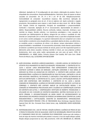 inflamável. Apelação da 1ª ré:configuração do vício desde a fabricação do produto. Risco à
integridade dos consumidores. Responsabilidadeobjetiva. Fabricante. Dever de reparar os danos
causados ao consumidor. Art. 6º, VI e VII e art. 8º do CDC. Relaçãoconsumerista.
Vulnerabilidade do comprador. Sucumbência recíproca. Não ocorrência. Aplicação da
regraprevista no parágrafo único do art. 21 da Lei adjetiva civil. Apelo conhecido e negado
provimento. Recursoadesivo para majorar o valor fixado em dano moral. Art. 186 do Código
Civil. Fixação. Critério do magistrado. Princípios da razoabilidade e proporcionalidade.
Conhecido e improvido. Apelação da 2ª ré. Concessionária. Oportunidades de detectar o
defeito. Responsabilidade solidária. Recurso conhecido, todavia, improvido. Sentença a quo
mantida na íntegra. Decisão unânime. I-os transtornos psicológicos e risco causados ao
consumidor por defeitooriginário de fábrica, atingem-lhe seu animus e qualidade de vida,
devendo ser compensado com o mínimo de reparação moral, a qual deve seraplicada levandose em conta o caráter pedagógico. II-o quantum indenizatório deve ser compatível com o dano
moral sofrido e condizente coma situação fática, a gravidade objetiva do dano, seu efeito lesivo,
as condições sociais e econômicas da vítima e do ofensor, sempre observadoos critérios e
proporcionalidade e razoabilidade. III-concessionária autorizada, tendo diversas oportunidades
de detectar o problema que levouao incêndio do veículo, passa a ser tão responsável quanto os
fabricantes pelos danos causados. Sentença mantida in totum, por seus própriose jurídicos
fundamentos, bem como pelas razões apresentadas por este juízo ad quem. (TJPA; AC
20063006490-1; Ac. 80985; Belém; Primeira Câmara Cível Isolada; Relª Juíza Conv. Gleide
Pereira de Moura; Julg. 21/10/2009; DJPA 08/10/2009

72. AÇÃO REVISIONAL. NEGÓCIOS JURÍDICOS BANCÁRIOS. 1. REVISÃO JUDICIAL DE CONTRATOS JÁ
EXTINTOS PELO PAGAMENTO OU OBJETO DE NOVAÇÃO. POSSIBILIDADE. 2. CONTRATOS DE FLS.
22/26 e 102/104. JUROS REMUNERATÓRIOS. TAXA EXPRESSAMENTE ESTABELECIDA NO
CONTRATO SUPERIOR À MÉDIA DO MERCADO. LIMITAÇÃO CONFORME À TAXA MÉDIA DE
MERCADO NA ÉPOCA DA ASSINATURA DO CONTRATO. 3. CONTRATO NÃO JUNTADO. JUROS
REMUNERATÓRIOS. AUSÊNCIA DE COMPROVAÇÃO DA TAXA PACTUADA. LIMITAÇÃO A 12% AO
ANO AFASTADA. MANTÉM-SE, NO ENTANTO, A LIMITAÇÃO À TAXA MÉDIA DO MERCADO NA
DATA DA CONTRATAÇÃO. 4. CONTRATOS DE FLS. 22/26 e 102/104. CAPITALIZAÇÃO MENSAL DE
JUROS NÃO CONTRATADA. NÃO INCIDÊNCIA. 5. CONTRATOS DE FLS. 22/26 e 102/104.
COMISSÃO DE PERMANÊNCIA. AUSÊNCIA DE PREVISÃO EXPRESSA NO CONTRATO. ILICITUDE DA
COBRANÇA. 6. CONTRATO NÃO JUNTADO. ANÁLISE DA CAPITALIZAÇÃO MENSAL E DA
COMISSÃO DE PERMANÊNCIA PREJUDICADAS ANTE A AUSÊNCIA DE COMPROVAÇÃO (JUNTADA
DO CONTRATO AOS AUTOS). 7. COMPENSAÇÃO E REPETIÇÃO DE INDÉBITO. POSSIBILIDADE. 8.
APLICAÇÃO DO CDC À REVISÃO DE CONTRATOS BANCÁRIOS. MATÉRIA PACIFICADA NO STJ E
NESTA CÂMARA. 9. DESCARACTERIZAÇÃO DA MORA DIANTE DO RECONHECIMENTO DA
ABUSIVIDADE DOS ENCARGOS EXIGIDOS NO PERÍODO DA NORMALIDADE CONTRATUAL (JUROS
REMUNERATÓRIOS e CAPITALIZAÇÃO). CADASTRO DE INADIMPLENTES. IMPOSSIBILIDADE.
APELO PARCIALMENTE PROVIDO. (TJRS; AC 70025456658; Novo Hamburgo; Segunda Câmara
Especial Cível; Rel. Des. Fernando Flores Cabral Júnior; Julg. 26/08/2009; DOERS 03/09/2009;
Pág. 157)
73. RESPONSABILIDADE CIVIL. USO DE TINTURA. REAÇÃO ALÉRGICA. AUSÊNCIA DE PROVA DE QUE
O PRODUTO POSSUÍSSE VÍCIO DE QUALIDADE. DIREITO DE INFORMAÇÃO, PREVISTO NO ARTIGO
8º E PARÁGRAFO ÚNICO DO CDC, CUMPRIDO PELO FORNECEDOR. Autora que não realizou o
teste de toque da maneira orientada pelo produto e assumiu o risco da reação alérgica sofrida.
Reação alérgica proporcional ao caso. Não provimento. (TJSP; APL 598.989.4/4; Ac. 4043196;

 