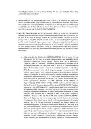 Fernandópolis; Quarta Câmara de Direito Privado; Rel. Des. Ênio Santarelli Zuliani; Julg.
13/08/2009; DJESP 28/09/2009)

74. DENUNCIAÇÃO DA LIDE. RESPONSABILIDADE CIVIL. CONTRATO DE TRANSPORTE E CÓDIGO DE
DEFESA DO CONSUMIDOR. Ação voltada contra os transportadores envolvidos em acidente.
Denunciação entre estes. Impossibilidade. Inteligência do art. 8 do CDC. Decisão mantida. (TJSP;
AI 7308463-2; Ac. 3549533; São Paulo; Décima Nona Câmara de Direito Privado; Rel. Des.
Sebastião Junqueira; Julg. 02/03/2009; DJESP 23/04/2009)
75. INVERSÃO. ÔNUS DA PROVA. ART. 6º, INCISO 8º DO CÓDIGO DE DEFESA DO CONSUMIDOR.
Inteligência. Ônus de produzir a prova e não de pagar a prova requerida pela outra parte. O art.
6º, inciso 8º do Código de Proteção e Defesa do Consumidor acarreta a inversão do ônus da
prova prevista no art. 333 do CPC; não acarreta, porém, a inversão da obrigação do pagamento
prevista no art. 19, cabendo a quem requer a prova o adiantamento das despesas da mesma.
Não pode, mesmo com a inversão do ônus da prova, ser o réu obrigado a adiantar as despesas
da prova pericial requerida pelo autor. (TJMG; AI 2.0000.00.345201-5/000; Belo Horizonte;
Primeira Câmara Civil; Relª Desª Vanessa Verdolim Hudson Andrade; Julg. 18/09/2001; DJMG
06/10/2001)

a.

Integra do Acórdão: (TJMG; AI 2.0000.00.345201-5/000; Belo Horizonte; Primeira
Câmara Civil; Relª Desª Vanessa Verdolim Hudson Andrade; Julg. 18/09/2001; DJMG
06/10/2001) Inteiro Teor: Ementa: Inversão - Ônus da prova - Art. 6º, inciso 8º do
Código de Defesa do Consumidor - Inteligência - Ônus de produzir a prova e não de
pagar a prova requerida pela outra parte. O art. 6º, inciso 8º do Código de Proteção e
Defesa do Consumidor acarreta a inversão do ônus da prova prevista no art. 333 do
CPC; não acarreta, porém, a inversão da obrigação do pagamento prevista no art. 19,
cabendo a quem requer a prova o adiantamento das despesas da mesma. Não pode,
mesmo com a inversão do ônus da prova, ser o réu obrigado a adiantar as despesas da
prova pericial requerida pelo autor. A C Ó R D Ã O: Vistos, relatados e discutidos estes
autos de Agravo de Instrumento nº 345.201-5, da Comarca de BELO HORIZONTE,
sendo Agravante(s): INSTITUTO CULTURAL NEWTON PAIVA FERREIRA e
Agravado(s)(a)(s): ELAINE CRISTINA LOURES, ACORDA, em Turma, a Primeira Câmara
Civil do Tribunal de Alçada do Estado de Minas Gerais DAR PROVIMENTO. Presidiu o
julgamento o Juiz MOREIRA DINIZ (1º Vogal) e dele participaram os Juízes VANESSA
VERDOLIM ANDRADE (Relatora) e NEPOMUCENO SILVA (2º Vogal). O voto proferido
pela Juíza Relatora foi acompanhado na íntegra pelos demais componentes da Turma
Julgadora. Belo Horizonte, 18 de setembro de 2001. JUÍZA VANESSA VERDOLIM
ANDRADE – Relatora nº 80 - V O T O: A SRA. JUÍZA VANESSA VERDOLIM ANDRADE:
Trata-se de Agravo de Instrumento proposto por Instituto Cultural Newton Paiva
Ferreira contra Elaine Cristina Loures, visando a reforma da decisão do Juiz de primeiro
grau de f. 831 (f. 32 TA), que determinou ao agravante que fizesse o depósito dos
honorários do perito em 10 (dez) dias, considerando o despacho de f. 808, onde se vê
que já havia sido deferida a inversão do ônus da prova de forma irrecorrível, havendo
preclusão quanto àquela decisão. Recebi o agravo no efeito devolutivo. Diz o
agravante que não requereu a prova pericial, pois trouxe prova emprestada de outros
processos aos autos, não podendo ser obrigado a pagar a prova requerida pela
agravada. Intimado o agravante a comprovar em 3 (três) dias que cumpriu o disposto
no art. 526 do CPC, sob pena de extinção do agravo, o fez à f. 48. Intimada a agravada

 