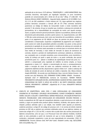 aplicação da Lei da Usura. O STJ afirmou: “ORIENTAÇÃO 3 - JUROS MORATÓRIOS. Nos
contratos bancários, não-regidos por legislação específica, os juros moratórios
poderão ser convencionados até o limite de 1% ao mês.” (REsp. nº 1.061.530 - RS,
Relatora Ministra NANCY ANDRIGHI, , Segunda Seção, julgado em 22-10-2008). O art.
52, § 1º, do CDC estabelece o limite máximo de 2 %, regra aplicável aos negócios
jurídicos bancários consoante a Súmula 285 do STJ (“Nos contratos bancários
posteriores ao Código de Defesa do Consumidor incide a multa moratória nele
prevista.”). No entanto, há que se ressaltar que, incidindo a cobrança da comissão de
permanência, há a impossibilidade da cumulação da multa com aquele encargo.
Assim, os apelos merecem parcial provimento. Quanto à sucumbência, diante do maior
decaimento pelo demandado, arcarão a parte autora e ré, respectivamente, com 30%
e 70% das custas processuais, bem como aos honorários de sucumbência, condeno a
parte ré ao pagamento de R$ 500,00 em favor do patrono da parte adversa, já
considerada a compensação. Suspendo a exigibilidade do pagamento com relação à
parte autora em razão da gratuidade judiciária concedida. Isso posto: a) dou parcial
provimento à apelação do réu para admitir a incidência da cobrança de comissão de
permanência nas mesmas taxas pactuadas no contrato (que se encontram dentro da
taxa média de mercado), à taxa média de mercado na época da assinatura do
contrato, durante o período de inadimplemento contratual, vedando-se, entretanto,
sua cumulação com a correção monetária, juros remuneratórios, juros moratórios e
multa; b) conheço em parte o apelo do autor e, na parte conhecida, dou parcial
provimento para: b.1 - afastar a incidência da capitalização mensal dos juros; b.2 admitir a compensação e/ou repetição de indébito na forma simples, se houve
pagamento a maior; b.3 - afastar a caracterização da mora e, consequentemente,
vedar a inscrição do nome do autor nos cadastros restritivos de crédito até o
julgamento definitivo da lide, desprovendo o agravo retido e b.4 - vedar a cobrança de
tarifas de emissão de carnê, de abertura de crédito e bancária. Des. Marco Antonio
Angelo (REVISOR) - De acordo com o(a) Relator(a). Desa. Lúcia de Fátima Cerveira - De
acordo com o(a) Relator(a). DES. FERNANDO FLORES CABRAL JÚNIOR - Presidente Apelação Cível nº 70026201228, Comarca de Tucunduva: "DERAM PARCIAL
PROVIMENTO À APELAÇÃO DO RÉU, DESPROVERAM O AGRAVO RETIDO, ASSIM COMO
CONHECERAM EM PARTE O APELO DO AUTOR E, NA PARTE CONHECIDA, DERAM
PARCIAL PROVIMENTO. UNÂNIME". Julgador(a) de 1º Grau: ADALBERTO NARCISO
HOMMERDING
6.

CONFLITO DE COMPETÊNCIA. VARA CÍVEL E VARA ESPECIALIZADA DO CONSUMIDOR.
CADERNETAS DE POUPANÇA. EXPURGOS INFLACIONÁRIOS. PLANOS ECONÔMICOS. BRESSER.
VERÃO. COLLOR I E COLLOR II. COMPETÊNCIA. NORMA PROCESSUAL. APLICAÇÃO RETROATIVA E
IMEDIATA. POSSIBILIDADE. VARA ESPECIALIZADA DO CONSUMIDOR. RECURSO PROVIDO. 1.
Sendo a competência do CDC regra de competência absoluta, a qual estrutura-se em razão da
matéria, a regra em questão deve produzir efeitos imediatos, incidindo, não apenas sobre as
relações jurídicas advindas após a sua edição, mas também sobre aquelas já existentes,
conforme preceitua o artigo 87, do código de processo civil. 2. As normas de direito material
previstas no CDC não se aplicam aos contratos celebrados antes de sua vigência; todavia, na
esteira dos artigos 87 e 1.211 do CPC, o mesmo não se pode dizer das normas processuais do
diploma consumerista, uma vez que, a Lei Processual nova tem eficácia imediata, incidindo
sobre os atos praticados a partir do momento em que se torna obrigatória. 3. Conflito
conhecido e declarado competente o juízo da vara especializada do consumidor. (TJES; CC
100090030758; Terceira Câmara Cível; Relª Desª Subst. Elisabeth Lordes; Julg. 03/11/2009;
DJES 17/11/2009; Pág. 17)

 