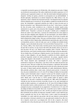 a responder ao presente agravo em 10 (dez) dias, não compareceu aos autos. O digno
Juiz do feito foi comunicado por FAX, sobre o deferimento do efeito suspensivo e à f. 47
esclareceu que o agravante cumpriu o art. 526, não tendo havido retratação quanto ao
despacho. Conheço do agravo, presentes os pressupostos de sua admissibilidade. A
decisão agravada, reportando-se ao anterior despacho de f. 808, intimou o réu, ora
agravante, a fazer o depósito dos honorários periciais. Esse despacho decorreu daquele
anterior despacho que se encontra à f. 29, que deferiu o pedido de inversão do ônus da
prova. Na contestação o agravante protestou por todos os meios de prova que se
fizerem necessários e que "efetivamente forem do seu ônus". Como houve a inversão
do ônus da prova, assim considera-se seu o interesse de produzir aquela prova,
obviamente se o quiser, pois o ônus da prova não é obrigação. HUMBERTO THEODORO
JÚNIOR ensina: "Enquanto o processo de execução é voltado para a satisfação do
direito do credor e atua sobre bens, o processo de conhecimento tem como objeto as
provas dos fatos alegados pelos litigantes, de cuja apreciação o juiz deverá definir a
solução jurídica para o litígio estabelecido entre as partes. De tal sorte, às partes não
basta simplesmente alegar os fatos. Para que a sentença declare o direito, isto é, para
que a relação de direito litigiosa fique definitivamente garantida pela regra de direito
correspondente, preciso é, antes de tudo, que o juiz se certifique da verdade do fato
alegado, o que se dá através das provas" (in Curso de Direito Processual Civil, v. 1, 12ª
ed., Forense, 1994, p. 411). Assim sendo, invertido que foi o ônus da prova por decisão
da qual não se recorreu, ou cujo recurso não tenha sido provido, passa a ser do réu o
ônus da prova. Por isso, o em. Mestre assim completa, sobre o assunto: "Não há um
dever de provar, nem à parte contrária assiste o direito de exigir a prova do adversário.
Há um simples ônus, de modo que o litigante assume o risco de perder a causa se não
provar os fatos alegados e do qual depende a existência do direito subjetivo que
pretende resguardar através da tutela jurisdicional. Isto porque, segundo máxima
antiga, fato alegado e não provado é a mesma coisa que fato inexistente" (op. cit., p.
419). Houve despacho para especificação de provas, não tendo a agravante
esclarecido se requereu ou não provas, o que não se acha nas cópias do processo que
trouxe aos autos. Pelo que se deduz dos termos do agravo, o agravante não pretende
fazer nenhum prova mais que não aquelas que já trouxe aos autos, dizendo que trouxe
aos autos 12 (doze) laudos periciais elaborados em ações absolutamente idênticas.
Não pretende, portanto, fazer, nestes autos, nenhuma prova pericial. A inversão do
ônus da prova estabelecida no art. 6º, inciso 8º do Código de Defesa do Consumidor
obriga a parte interessada a fazer e requerer a prova que lhe compete se quiser ser
vencedor no pleito, mas não lhe impõe o pagamento da prova requerida pela outra
parte. Repito aqui o que foi dito à f. 42-43, quando conferi ao agravo o efeito
suspensivo: Em que pese a existência do despacho de f. 808, onde já foi deferida a
inversão do ônus da prova de forma irrecorrida, há que se ver, para apreciação do
pedido de efeito suspensivo, se a aplicação do art. 6º, inciso VIII do Código de Defesa
do Consumidor inverte a ordem prevista no art. 19 do CPC, que atribui a quem requer a
produção da prova a antecipação do seu pagamento. O sentido do art. 6º, inciso VIII
do Código de Defesa do Consumidor não é este. A inversão a que se refere o Código de
Defesa do Consumidor é quanto ao art. 333, I, do CPC, que imputa ao autor a prova do
fato constitutivo do seu direito, de modo que, invertida a ordem, o autor nada tem que
provar, passando esse ônus ao réu. Passa assim o autor a gozar da presunção de
veracidade. Se o autor nada tem que provar, não tem que requerer a prova pericial,
pois esta passa a interessar somente ao réu, que pode querer produzi-la ou não. Se o
réu a requerer, arcará com a sua despesa (art. 19). Se não a requerer, não estará
cumprindo com o ônus da prova que a lei diz que lhe compete. Discute-se se o art. 6º

 