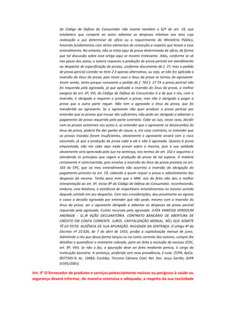 do Código de Defesa do Consumidor não inverte também o §2º do art. 19, que
estabelece que compete ao autor adiantar as despesas relativas aos atos cuja
realização o juiz determinar de ofício ou a requerimento do Ministério Público,
havendo fundamentos com sérios elementos de convicção a respeito que levam a esse
entendimento. No entanto, não se trata aqui de prova determinada de ofício, de forma
que tal discussão sobre esse artigo aqui se mostra irrelevante. Aliás, conforme se vê
nas peças dos autos, a autora requereu a produção de prova pericial em atendimento
ao despacho de especificação de provas, conforme documento de f. 27, mas o pedido
de prova pericial contido no item 2 é apenas alternativo, ou seja, se não for aplicada a
inversão do ônus da prova, pois nesse caso o ônus da prova se tornou do agravante.
Assim sendo, tanto porque consoante o pedido de f. 763 f. 27 TA a prova pericial não
foi requerida pela agravada, já que aplicada a inversão do ônus da prova, a melhor
exegese do art. 6º, VIII, do Código de Defesa do Consumidor é a de que o réu, com a
inversão, é obrigado a requerer e produzir a prova, mas não é obrigado a pagar a
prova que a outra parte requer. Não tem a agravada o ônus da prova, que foi
transferido ao agravante. Se o agravante não quer produzir a prova pericial por
entender que as provas que trouxe são suficientes, não pode ser obrigado a adiantar o
pagamento da prova requerida pela parte contrária. Cabe ao Juiz, nesse caso, decidir
com as provas existentes nos autos e, se entender que o agravante se desincumbiu do
ônus da prova, poderá lhe dar ganho de causa, e, em caso contrário, se entender que
as provas trazidas foram insuficientes, obviamente o agravante arcará com o risco
assumido, já que a produção da prova cabe a ele e não à agravada. Quanto à prova
emprestada, não me cabe aqui nada prover sobre a mesma, pois a sua validade
obviamente será apreciada pelo Juiz na sentença, nos termos do art. 332 e seguintes e
atendendo os princípios que regem a produção de prova de tal espécie. A matéria
certamente é controvertida, pois envolve a inversão do ônus da prova prevista no art.
333 do CPC, que no meu entendimento não acarreta a inversão da obrigação do
pagamento previsto no art. 19, cabendo a quem requer a prova o adiantamento das
despesas da mesma. Tenho para mim que o MM. Juiz do feito não deu a melhor
interpretação ao art. 6º, inciso 8º do Código de Defesa do Consumidor, reconhecendo,
embora, esta Relatora, a existência de respeitáveis entendimentos no mesmo sentido
daquele contido em seu despacho. Com tais considerações, dou provimento ao agravo
e casso a decisão agravada por entender que não pode, mesmo com a inversão do
ônus da prova, ser o agravante obrigado a adiantar as despesas da prova pericial
requerida pela agravada. Custas recursais pela agravada. JUÍZA VANESSA VERDOLIM
ANDRADE - SL.JR AÇÃO DECLARATÓRIA. CONTRATO BANCÁRIO DE ABERTURA DE
CRÉDITO EM CONTA CORRENTE. JUROS. CAPITALIZAÇÃO MENSAL. RÉU QUE ADMITE
TÊ-LO FEITO. AUSÊNCIA DE SUA APURAÇÃO. NULIDADE DA SENTENÇA. O artigo 4º do
Decreto nº 22.626, de 7 de abril de 1933, proíbe a capitalização mensal de juros.
Admitindo o réu que dessa forma lançou-os na conta corrente dos autores, cumpre-lhe
detalhar e quantificar o montante cobrado, para ser feita a exclusão do excesso (CDC,
art. 8º, VIII). Se não o faz, a apuração deve ser feita mediante perícia, à cargo da
instituição bancária. A sentença, proferida sem essa providência, é nula. (TJPR; ApCiv.
0077505-9; Ac. 19483; Curitiba; Terceira Câmara Cível; Rel. Des. Jesus Sarrão; DJPR
07/05/2001)

Art. 9° O fornecedor de produtos e serviços potencialmente nocivos ou perigosos à saúde ou
segurança deverá informar, de maneira ostensiva e adequada, a respeito da sua nocividade

 