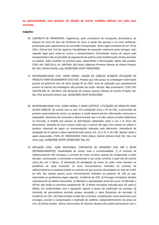 ou periculosidade, sem prejuízo da adoção de outras medidas cabíveis em cada caso
concreto.
Julgados
76. CONTRATO DE TRANSPORTE. Pagamento, pela contratante do transporte, fornecedora, de
limpeza de local em face da iminência de riscos à saúde das pessoas e ao meio ambiente,
provocados pelo capotamento do caminhão transportador. Dever legal resultante do art. 9º do
CDC e 159 do Cód. Civil de regência. Possibilidade de responder civilmente pelos estragos. Subrogação legal para voltar-se contra a transportadora. Contratação inócua de seguro pela
transportadora não só pela falta de pagamento do prêmio como também pelos limites previstos
na apólice. Ação acolhida no primeiro grau, desacolhida a denunciação. Apelo não provido.
(TJSP; APL 7365733-5; Ac. 4047956; São Paulo; Vigésima Primeira Câmara de Direito Privado;
Rel. Des. Silveira Paulilo; Julg. 02/09/2009; DJESP 23/09/2009)
77. RESPONSABILIDADE CIVIL. DANO MORAL. QUEDA DE CABELOS DURANTE APLICAÇÃO DE
PRODUTO PARA RELAXAMENTO DOS FIOS. Produto que não possui na embalagem informação
quanto ao potencial risco de dano [artigo 9º do CDC]. Guia de aplicação que supostamente
estaria no interior da embalagem não juntado aos autos. Revelia. Não provimento. (TJSP; APL
529.076.4/8; Ac. 3615814; São Bernardo do Campo; Quarta Câmara de Direito Privado; Rel.
Des. Ênio Santarelli Zuliani; Julg. 16/04/2009; DJESP 01/06/2009)

78. RESPONSABILIDADE CIVIL. DANO MORAL E DANO ESTÉTICO. UTILIZAÇÃO DE PRODUTO PARA
ALISAR CABELOS. De acordo com os arts. 8º e parágrafo único e 9º do CDC, o fornecedor de
produto potencialmente nocivo ou perigoso à saúde deverá prestar informações ostensivas e
adequadas. Elementos de convicção a demonstrarem que a ré não colocou produto defeituoso
no mercado, à medida que prestou as informações adequadas sobre o uso e os riscos daí
decorrentes. Situação em que a prova indica que a autora não agiu com cautela ao utilizar o
produto, deixando de seguir as recomendações indicadas pela fabricante. Inexistência de
obrigação da ré reparar o dano suportado pela autora. Art. 14, § 3º, II, do CDC. Agravo retido e
apelo desprovidos. (TJRS; AC 70024192056; Porto Alegre; Quinta Câmara Cível; Rel. Des. Leo
Lima; Julg. 13/08/2008; DOERS 20/08/2008; Pág. 45)
79. APELAÇÃO CÍVEL. AÇÃO REVISIONAL. CONTRATOS DE CREDIÁRIO ITAÚ PRÉ E REFIN
(REFINANCIAMENTO). Possibilidade de revisar toda a contratualidade. 1) O contrato de
refinanciamento não extinguiu o contrato de conta corrente, apenas foi renegociado o saldo
devedor, continuando o correntista a movimentar a sua conta corrente, a qual não foi extinta
como faz crer o Banco. 2) Abstenção de divulgação do nome do autor como devedor na
pendência de ação revisional. 3) Juros remuneratórios mantidos no contrato de
refinanciamento no patamar fixado no contrato eis que ausente abusividade em taxa de 2,45%
ao mês. Nos demais pactos, juros remuneratórios limitados ao patamar de 12% ao ano,
observados os parâmetros legais vigentes. Incidência do CDC. 4) Encargos moratórios devidos
relativamente ao débito chancelado. 5) Mantida a capitalização anual dos juros. 6) Mantido o
IGP-M, não tendo os contratos estabelecido TR. 7) Multa moratória reduzida para 2% sobre o
débito, em conformidade com a legislação vigente à época da celebração do contrato. 8)
Comissão de permanência excluída porque vinculada a taxas flutuantes de mercado. 9)
Incidência do CDC. 10) Determinada revisão dos contratos, estabelecidos novos patamares aos
encargos, possível a compensação e repetição do indébito, independentemente da prova do
erro, de forma simples. Valores decorrentes de cláusula abusiva não podem permanecer com o

 