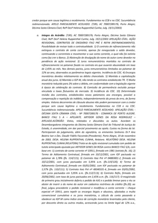 credor porque sem causa legítima o recebimento. Fundamentos no CCB e no CDC. Sucumbência
redimensionada. APELO PARCIALMENTE ACOLHIDO. (TJRS; AC 70007289176; Porto Alegre;
Décima Sexta Câmara Cível; Relª Desª Helena Ruppenthal Cunha; Julg. 19/11/2003)
a.

Integra do Acórdão: (TJRS; AC 70007289176; Porto Alegre; Décima Sexta Câmara
Cível; Relª Desª Helena Ruppenthal Cunha; Julg. 19/11/2003 APELAÇÃO CÍVEL. AÇÃO
REVISIONAL. CONTRATOS DE CREDIÁRIO ITAÚ PRÉ E REFIN (REFINANCIAMENTO).
Possibilidade de revisar toda a contratualidade. 1) O contrato de refinanciamento não
extinguiu o contrato de conta corrente, apenas foi renegociado o saldo devedor,
continuando o correntista a movimentar a sua conta corrente, a qual não foi extinta
como faz crer o Banco. 2) Abstenção de divulgação do nome do autor como devedor na
pendência de ação revisional. 3) Juros remuneratórios mantidos no contrato de
refinanciamento no patamar fixado no contrato eis que ausente abusividade em taxa
de 2,45% ao mês. Nos demais pactos, juros remuneratórios limitados ao patamar de
12% ao ano, observados os parâmetros legais vigentes. Incidência do CDC. 4) Encargos
moratórios devidos relativamente ao débito chancelado. 5) Mantida a capitalização
anual dos juros. 6) Mantido o IGP-M, não tendo os contratos estabelecido TR. 7) Multa
moratória reduzida para 2% sobre o débito, em conformidade com a legislação vigente
à época da celebração do contrato. 8) Comissão de permanência excluída porque
vinculada a taxas flutuantes de mercado. 9) Incidência do CDC. 10) Determinada
revisão dos contratos, estabelecidos novos patamares aos encargos, possível a
compensação e repetição do indébito, independentemente da prova do erro, de forma
simples. Valores decorrentes de cláusula abusiva não podem permanecer com o credor
porque sem causa legítima o recebimento. Fundamentos no CCB e no CDC.
Sucumbência redimensionada. APELO PARCIALMENTE ACOLHIDO. APELAÇÃO CÍVEL DÉCIMA SEXTA CÂMARA CÍVEL - Nº 70007289176 - COMARCA DE PORTO ALEGRE.
BANCO ITAU S A – APELANTE. ARTIDOR GENES DA ROSA RODRIGUEZ –
APELADO.ACÓRDÃO: Vistos, relatados e discutidos os autos. Acordam os
Desembargadores integrantes da Décima Sexta Câmara Cível do Tribunal de Justiça do
Estado, à unanimidade, em dar parcial provimento ao apelo. Custas na forma da lei.
Participaram do julgamento, além do signatário, os eminentes Senhores Dr.ª Ana
Beatriz Iser e Des. Claudir Fidélis Faccenda (Presidente). Porto Alegre, 19 de novembro
de 2003. DESA. HELENA RUPPENTHAL CUNHA, Relatora. RELATÓRIO DESA. HELENA
RUPPENTHAL CUNHA (RELATORA) Trata-se de ação revisional cumulada com pedido de
tutela antecipada ajuizada por ARTIDOR GENES DA ROSA contra BANCO ITAÚ S/A, com
base em: 1) contrato de conta corrente nº 33911, firmado em 1981 (extrato fls. 16); 2)
Termo de Aditamento Contratual, firmado em 10/12/2001, com IOF pactuado no
patamar de 1,78% (fls. 114/115); 3) Contrato Itaú Pré nº 04883001-2, firmado em
10/12/2001, com juros pactuados em 5,95% a.m. (fls.119/120); 4) Termo de
Aditamento Contratual, firmado em 03/01/2002, com IOF pactuado no patamar de
1,57% (fls. 110/111); 5) Contrato Itaú Pré nº 48340101-4, firmado em 03/01/2002,
com juros pactuados em 5,95% a.m. (fls.112/113); 6) Contrato Refin, firmado em
20/06/2002, com taxa de juros pactuados em 2,45% a.m. (fls. 116/117). O magistrado
de primeiro grau inicialmente deferiu o pedido de AJG e o pedido liminar para o réu se
abster de inserir o do nome do autor em cadastros restritivos de crédito (fls.20); ao
final, julgou procedente o pedido revisional e modificou a conta corrente – cheque
especial nº 33911, para repelir os encargos ilegais e abusivos, afastadas a multa
convencional cumulativa e os juros moratórios, o cálculo da conta passando a
obedecer ao IGP-M como índice único de correção monetária levantados pelo cliente,
por desconto direto ou outros modos, acrescendo juros no limite legal de 12% a.a.,

 