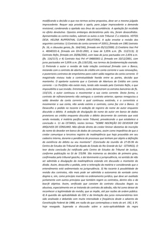modificando a decisão a quo nos termos acima propostos, deve ser a mesma julgada
improcedente. Requer seja provido o apelo, para julgar improcedente a demanda
revisional, condenando o apelado aos ônus da sucumbência. A apelação foi recebida
no efeito devolutivo. Opostos embargos declaratórios pelo réu, foram desacolhidos.
Apresentadas as contra-razões, subiram os autos a este Tribunal. É o relatório. VOTOS
DESA. HELENA RUPPENTHAL CUNHA (RELATORA). A ação envolve a revisão dos
seguintes contratos: 1) Contrato de conta corrente nº 33911, firmado em 1981 (extrato
fls. 16, e cláusulas gerais, fls. 164/166), firmado em 05/12/2000; 2) Crediário Itaú Pré
n. 48340101-4, firmado em 03-01-2001, à taxa de 5,95% a.m. (fls. 112/113); 3)
Contrato Refin, firmado em 20/06/2002, com taxa de juros pactuados em 2,45% a.m.
(fls. 116/117); e 4) Contrato Itaú Pré nº 04883001-2, firmado em 10/12/2001, com
juros pactuados em 5,95% a.m. (fls.119/120), nos termos da fundamentação exarada.
1) Pretende o autor a revisão de toda relação contratual firmada com o Banco,
iniciando com o contrato de abertura de crédito em conta corrente e suas renovações,
e posteriores contratos de empréstimo para cobrir saldo negativo da conta corrente. O
magistrado revisou toda a contratualidade havida entre as partes, decisão que
mantenho. O apelante sustenta que o Contrato de Abertura de Crédito em conta
corrente – Lis Portfólio não existe mais, tendo sido novado pelo Contrato Refin, o que
impossibilita a sua revisão. Entretanto, como demonstram os extratos bancários de fls.
133/135, o autor continuou a movimentar a sua conta corrente. Desta forma, o
contrato de refinanciamento não extinguiu o contrato anterior, apenas renegociou o
saldo devedor da conta corrente a qual continuou existindo, e o correntista a
movimentar a sua conta, não sendo extinto o contrato, como faz crer o Banco. 2)
Desacolho o pedido no tocante à vedação de registro do nome do autor enquanto
discutido o débito. A vedação de divulgação do nome do autor em banco de dados
protetores ao crédito enquanto discutido o débito decorrente do contrato que está
sendo revisado, é matéria pacífica neste Tribunal, prevalecendo o que estabelece a
conclusão n. 11 do CETARGS, nestes termos: “SOBRE INSCRIÇÃO DO DEVEDOR EM
ARQUIVOS DE CONSUMO. Não ofende direito do credor liminar obstativa da inscrição
do nome do devedor em banco de dados de consumo, assim como impeditiva de que o
credor comunique a terceiros registro de inadimplência que haja procedido em seu
cadastro interno, durante a pendência de processos que tenham por objeto a definição
da existência do débito ou seu montante”. (Conclusão da reunião de 27-05-96 do
Centro de Estudos do Tribunal de Alçada do Estado do Rio Grande do Sul - CETARGS). O
teor desta conclusão foi ratificado pelo Centro de Estudos do Tribunal de Justiça,
conforme publicação no DJ de 7/5/99. São inúmeras as decisões de primeiro grau,
confirmadas pelo tribunal gaúcho, e daí dominante a jurisprudência, no sentido de não
ser admitida a divulgação da inadimplência estando em discussão o montante da
dívida. Assim, desacolho o pedido, ante a reiteração da matéria e considerando que o
entendimento está sedimentado na jurisprudência. 3) No tocante à possibilidade de
revisão dos contratos, não mais pode ser admitida a autonomia da vontade como
dogma e, sim, como princípio inserido no ordenamento jurídico, que deve ser avaliado
juntamente com outros princípios que também regem os contratos, dentre eles o da
boa-fé objetiva. Assim, verificado que constam do contrato cláusulas ilegais ou
abusivas, especialmente em se tratando de contrato de adesão, não há como deixar de
reconhecer a legitimidade da revisão, que se impõe, até por razões de ordem pública.
4) A questão da aplicabilidade do CDC e da limitação dos juros remuneratórios tem
sido analisada e debatida com muita intensidade e freqüência desde o advento da
Constituição Federal de 1988, em razão do que contemplava o texto do art. 192, § 3º,
hoje revogado. Superada a discussão sobre a auto-aplicabilidade da regra

 