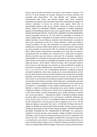 inexiste recurso da parte interessada neste ponto, o que mantém a sentença. 7) O
tema da TR como indexador da correção monetária em contratos bancários está
assentado pela jurisprudência. Tem sido admitido este indexador quando
convencionado pelas partes, não havendo vedação legal. Assim, inexistente
abusividade que pudesse exigir intervenção estatal para manutenção do equilíbrio do
contrato, prevalecem os termos do contrato, neste aspecto. Nesta linha de
argumentação decisão recente do Egr. Superior Tribunal de Justiça, da lavra do
Ministro SÁLVIO DE FIGUEIREDO TEIXEIRA, manifestada no AGRESP 260920/MS,
julgado em 07/11/2000 pela Quarta Turma, com a seguinte ementa: “PROCESSO CIVIL.
AGRAVO NO RECURSO ESPECIAL. TR PACTUADA. CABIMENTO. RECURSO DESPROVIDO.
Havendo pactuação expressa da TR como índice de atualização e inexistindo na
espécie vedação legal à estipulação da correção monetária tomando-se por base o
referido indexador, torna-se defeso ao Judiciário intervir diretamente na vontade das
partes sob o fundamento de não ser o critério escolhido o melhor para refletir a
correção monetária.” No caso, não contratada a TR, mantenho o índice do IGP-M
estabelecido na sentença. 8) Não assiste razão ao recorrente no tocante à manutenção
da multa moratória no percentual de 10%. Os contratos foram firmados em 2000,
2001 e 2002, portanto, posteriormente à alteração do art. 42 do CDC, que reduziu o
percentual para 2%, em 1º/8/96, com o advento da Lei n. 9.298. Assim, mantenho a
decisão de primeiro grau que reduziu a multa para 2%. 9) Superada a questão da
impossibilidade de cumulação da comissão de permanência com correção monetária,
ambas tendo a mesma natureza e finalidade de reposição do valor da moeda, matéria
objeto da Súmula n. 30 do Superior Tribunal de Justiça, resta a discussão relativa à
forma como tem sido avençada esta comissão, de regra possibilitando a fixação do
percentual do encargo unilateralmente. Com fundamento no art. 51, inc. IV e X, do
C.D.C. e art. 115 do C.C.B., vem a jurisprudência afastando a incidência da cláusula
contratual estabelecida, nestes casos, posição que se mostra absolutamente correta.
No caso, diante da forma como vem sendo estabelecido este encargo pelas instituições
bancárias, e dos termos dos contratos constantes nos autos, ou seja, cláusulas 9ª (fls.
112), 10.2 (fl. 117), 9ª (fl.119), 19.2 (fl.166) que prevêem a determinação do montante
da comissão de permanência vinculada a índices flutuantes e estabelecidos pela parte
credora, cabe afastar a incidência deste encargo, desacolhendo o recurso neste ponto.
10) Admite-se a aplicabilidade do CDC conforme fundamentação do item n.3. 11)
Deferida a revisão dos contratos e determinados novos valores devidos, é possível a
repetição do indébito, nos termos do art. 964 do CCB, e compensação do débito, se for
o caso. Neste sentido, a melhor jurisprudência, que se acolhe, ementada no seguinte
teor, no que aqui importa: “... Repetição do Indébito. A repetição do indébito, quando
ocorrente, deflui ex vi do disposto no art. 11 do Decreto n. 22.626/33, combinado com
os arts. 42, par. Único, 41 e 20, inc. II, do Código de Defesa do consumidor, e art. 964
do CCB, invertendo-se o ônus da prova em face do disposto no art. 6º, inc. VIII, do
Código de Defesa do Consumidor” (Ap. Cível n. 197 205 610, 4ª Câmara Cível do TA,
julgada em 26/3/98, Rel. Aymoré Roque Pottes de Mello). Ainda no mesmo sentido o
acórdão da Quinta Câmara Cível do então Tribunal de Alçada: “CONTRATO BANCÁRIO.
QUITAÇÃO. APLICAÇÃO DO CDC. POSSIBILIDADE DE REPETIÇÃO. Tem cabimento a
repetição de contrato bancário, sendo aplicado o Código de Defesa do Consumidor,
invertendo o ônus da prova à instituição financeira de que houve o pagamento com
acerto” (Ap. Cível n. 197 091 911, julgada em 9/10/97, Rel. Jasson Ayres Torres). Estes
os entendimentos mais recentes. A conclusão, embora por argumentação diversa, já
vinha ocorrendo desde há alguns anos no Tribunal de Alçada, especialmente através
então Juiz de Alçada Márcio Oliveira Puggina. Porque clara e precisa a fundamentação,

 