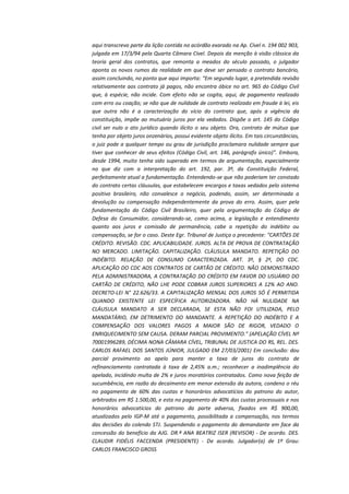 aqui transcrevo parte da lição contida no acórdão exarado na Ap. Cível n. 194 002 903,
julgada em 17/3/94 pela Quarta Câmara Cível. Depois da menção à visão clássica da
teoria geral dos contratos, que remonta a meados do século passado, o julgador
aponta os novos rumos da realidade em que deve ser pensado o contrato bancário,
assim concluindo, no ponto que aqui importa: “Em segundo lugar, a pretendida revisão
relativamente aos contrato já pagos, não encontra óbice no art. 965 do Código Civil
que, à espécie, não incide. Com efeito não se cogita, aqui, de pagamento realizado
com erro ou coação; se não que de nulidade de contrato realizado em fraude à lei, eis
que outra não é a caracterização do vício do contrato que, após a vigência da
constituição, impõe ao mutuário juros por ela vedados. Dispõe o art. 145 do Código
civil ser nulo o ato jurídico quando ilícito o seu objeto. Ora, contrato de mútuo que
tenha por objeto juros onzenários, possui evidente objeto ilícito. Em tais circunstâncias,
o juiz pode a qualquer tempo ou grau de jurisdição proclamara nulidade sempre que
tiver que conhecer de seus efeitos (Código Civil, art. 146, parágrafo único)”. Embora,
desde 1994, muito tenha sido superado em termos de argumentação, especialmente
no que diz com a interpretação do art. 192, par. 3º, da Constituição Federal,
perfeitamente atual a fundamentação. Entendendo-se que não poderiam ter constado
do contrato certas cláusulas, que estabelecem encargos e taxas vedados pelo sistema
positivo brasileiro, não convalesce o negócio, podendo, assim, ser determinada a
devolução ou compensação independentemente da prova do erro. Assim, quer pela
fundamentação do Código Civil Brasileiro, quer pela argumentação do Código de
Defesa do Consumidor, considerando-se, como acima, a legislação e entendimento
quanto aos juros e comissão de permanência, cabe a repetição do indébito ou
compensação, se for o caso. Deste Egr. Tribunal de Justiça o precedente: "CARTÕES DE
CRÉDITO. REVISÃO. CDC. APLICABILIDADE. JUROS. ALTA DE PROVA DE CONTRATAÇÃO
NO MERCADO. LIMITAÇÃO. CAPITALIZAÇÃO. CLÁUSULA MANDATO. REPETIÇÃO DO
INDÉBITO. RELAÇÃO DE CONSUMO CARACTERIZADA. ART. 3º, § 2º, DO CDC.
APLICAÇÃO DO CDC AOS CONTRATOS DE CARTÃO DE CRÉDITO. NÃO DEMONSTRADO
PELA ADMINISTRADORA, A CONTRATAÇÃO DO CRÉDITO EM FAVOR DO USUÁRIO DO
CARTÃO DE CRÉDITO, NÃO LHE PODE COBRAR JUROS SUPERIORES A 12% AO ANO.
DECRETO-LEI N° 22.626/33. A CAPITALIZAÇÃO MENSAL DOS JUROS SÓ É PERMITIDA
QUANDO EXISTENTE LEI ESPECÍFICA AUTORIZADORA. NÃO HÁ NULIDADE NA
CLÁUSULA MANDATO A SER DECLARADA, SE ESTA NÃO FOI UTILIZADA, PELO
MANDATÁRIO, EM DETRIMENTO DO MANDANTE. A REPETIÇÃO DO INDÉBITO E A
COMPENSAÇÃO DOS VALORES PAGOS A MAIOR SÃO DE RIGOR, VEDADO O
ENRIQUECIMENTO SEM CAUSA. DERAM PARCIAL PROVIMENTO." (APELAÇÃO CÍVEL Nº
70001996289, DÉCIMA NONA CÂMARA CÍVEL, TRIBUNAL DE JUSTICA DO RS, REL. DES.
CARLOS RAFAEL DOS SANTOS JÚNIOR, JULGADO EM 27/03/2001) Em conclusão: dou
parcial provimento ao apelo para manter a taxa de juros do contrato de
refinanciamento contratada à taxa de 2,45% a.m.; reconhecer a inadimplência do
apelado, incidindo multa de 2% e juros moratórios contratados. Como nova feição de
sucumbência, em razão do decaimento em menor extensão da autora, condeno o réu
no pagamento de 60% das custas e honorários advocatícios do patrono do autor,
arbitrados em R$ 1.500,00, e esta no pagamento de 40% das custas processuais e nos
honorários advocatícios do patrono da parte adversa, fixados em R$ 900,00,
atualizados pelo IGP-M até o pagamento, possibilitada a compensação, nos termos
das decisões do colendo STJ. Suspendendo o pagamento do demandante em face da
concessão do benefício da AJG. DR.ª ANA BEATRIZ ISER (REVISOR) - De acordo. DES.
CLAUDIR FIDÉLIS FACCENDA (PRESIDENTE) - De acordo. Julgador(a) de 1º Grau:
CARLOS FRANCISCO GROSS

 