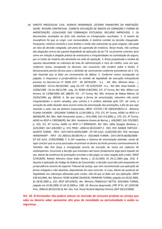 80. DIREITO PROCESSUAL CIVIL. AGRAVO INOMINADO. SISTEMA FINANCEIRO DA HABITAÇÃO.

SACRE. REVISÃO CONTRATUAL. CORRETA APLICAÇÃO DE ÍNDICES DE CORREÇÃO E FORMA DE
AMORTIZAÇÃO. LEGALIDADE DAS COBRANÇAS EFETUADAS. RECURSO IMPROVIDO. 1. Os
documentos acostados ao feito não atestam as irresignações suscitadas. 2. O exame da
insurgência há que se cingir, com exclusividade, à matéria contida na decisão impugnada.
Porquanto, matéria estranha a esse âmbito e ainda não submetida ao juízo singular, não pode
ser alvo da decisão colegiada, sob pena de supressão de instância. Desse modo, não conheço
das alegações acerca da suposta ilegalidade da aplicação da da T.R. no presente contrato, bem
como em relação à alegada prática de anatocismo e irregularidades na contratação do seguro,
por se tratar de matéria não devolvida em sede de apelação. 3. Resta prejudicada a análise da
suposta abusividade na cobrança da taxa de administração e risco de crédito, uma vez que,
conforme restou consignado no decisum, tais acessórios não incidem sobre a dívida. 4.
Desnecessária perícia técnica para o deslinde da controvérsia conforme precedentes do E. STJ,
não havendo que se falar em cerceamento de defesa. 5. Conforme restou consignado no
julgado, é inequívoca a jurisprudência no sentido da legalidade da execução extrajuducial
prevista no Decreto-Lei nº 70/66 (STF - RE 287453/RS - V.u. - Rel. Min. Moreira Alves - j.
18/09/2001 - DJ em 26/10/2001 - pág. 63; STF - RE 223075/DF - V.u. - Rel. Min. Ilmar Galvão - j.
23/06/1998 - DJ em 06/11/98 - pág. 22; ROMS 8.867/MG, STJ, 1ª Turma, Rel. Min. Milton Luiz
Pereira, DJ 13/08/1999; MC 288/DF, STJ - 2ª Turma, Rel. Min. Antonio de Pádua Ribeiro, DJ
25/03/1996, pg. 08559). 6. No que tange a forma de amortização, vislumbro não existir
irregularidades a serem sanadas, pois correta é a prática adotada pela CEF. De certo, a
correção do saldo devedor deve ocorrer antes da amortização das prestações, a fim de que seja
mantido o valor real do dinheiro emprestado. (RESP. 572729 / RS 2003/0108211-6 - Ministra
ELIANA CALMON - SEGUNDA TURMA DJ 12.09.2005 p. 273, STJ, 4ª Turma, AGRG no RESP n.º
682683/RS, Rel. Min. Aldir Passarinho Junior, j. 29.6.2006, DJU 4.9.2006, p. 275; STJ, 3ª Turma,
AGRG no RESP n.º 895366/RS, Rel. Min. Humberto Gomes de Barros, j. 3/4/2007, DJU 7/5/2007,
p. 325; STJ, 4ª Turma, AGRG no RESP n.º 899943/DF, Rel. Min. Hélio Quaglia Barbosa, j.
22/5/2007, DJU 4/6/2007, p. 373; PROC.: 2004.61.00.015697-3 - DES. FED. RAMZA TARTUCE QUINTA TURMA - TRF3 - DJF3 DATA:20/05/2008 - DT DO JULG. 11/02/200 DES. FED. Henrique
HERKENHOFF - TRF3 - AC 2003.61.00.005741-3 - SEGUNDA TURMA - DJF3 DATA:06/06/2008 DT DO JULG. 27/05/20088) 7. A CEF respeitou o Sistema de amortização adotado, sendo de
rigor concluir que os juros pactuados encontram-se dentro do limite previsto contratualmente 8.
Também não tem força a irresignação acerca da inscrição do nome em cadastro de
inadimplentes. Escorreita a decisão que entendeu não haver fundamento legal para impedir tal
ato, diante da existência de prestações vencidas e não pagas no valor exigido pelo credor. (RESP
527618/RS, Relator Ministro César Asfor Rocha, j. 22.10.2003, DJ 24.11.2003 pág. 214). 9.
Quanto à aplicação do Código de Defesa do Consumidor, a decisão recorrida está amparada em
jurisprudência recente do Superior Tribunal de Justiça, que vem reconhecendo sua aplicação de
forma mitigada e não absoluta, dependendo do caso concreto. In casu, diante da ausência de
ilegalidade nas cobranças efetuadas pelo credor, não há que se falar em sua aplicação. (RESP
678.431/MG, Rel. Ministro TEORI ALBINO ZAVASCKI, PRIMEIRA TURMA, julgado em 03.02.2005,
DJ 28.02.2005 p. 252; RESP 587.639/SC, Rel. Ministro FRANCIULLI NETTO, SEGUNDA TURMA,
julgado em 22.06.2004, DJ 18.10.2004 p. 238). 10. Recurso desprovido. (TRF 3ª R.; AC 1259138;
Proc. 2004.61.00.012195-8; Rel. Des. Fed. Paulo Octávio Baptista Pereira; DEJF 03/12/2008)

Art. 10. O fornecedor não poderá colocar no mercado de consumo produto ou serviço que
sabe ou deveria saber apresentar alto grau de nocividade ou periculosidade à saúde ou
segurança.

 