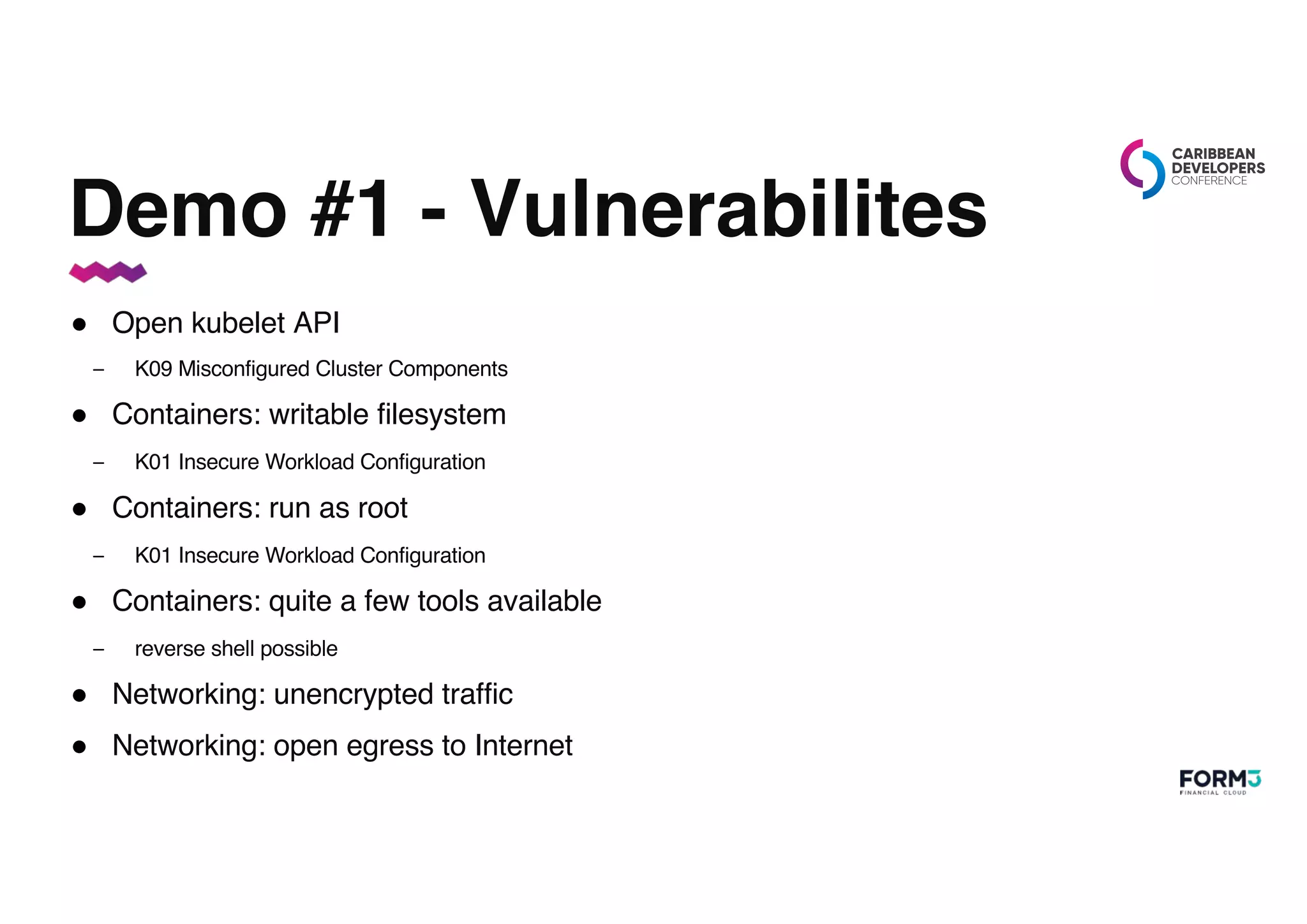Demo #1 - Vulnerabilites
● Open kubelet API
– K09 Misconfigured Cluster Components
● Containers: writable filesystem
– K01 Insecure Workload Configuration
● Containers: run as root
– K01 Insecure Workload Configuration
● Containers: quite a few tools available
– reverse shell possible
● Networking: unencrypted traffic
● Networking: open egress to Internet
 