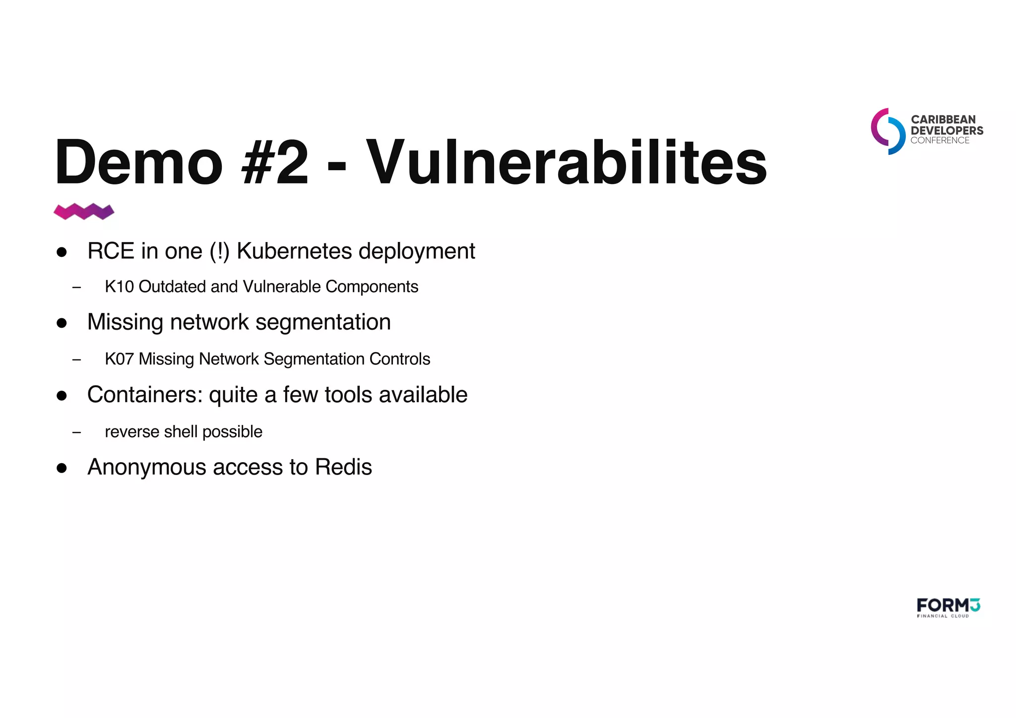 Demo #2 - Vulnerabilites
● RCE in one (!) Kubernetes deployment
– K10 Outdated and Vulnerable Components
● Missing network segmentation
– K07 Missing Network Segmentation Controls
● Containers: quite a few tools available
– reverse shell possible
● Anonymous access to Redis
 