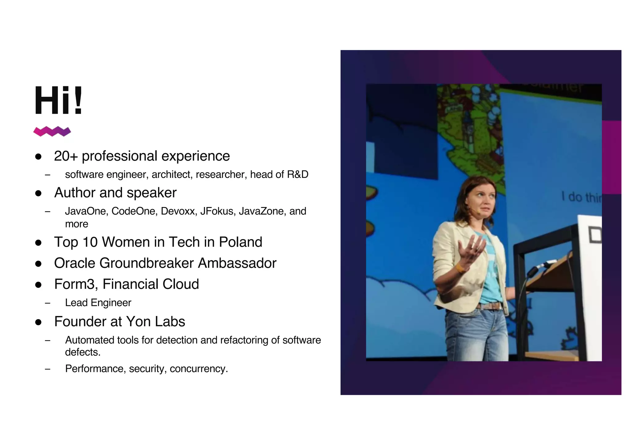● 20+ professional experience
– software engineer, architect, researcher, head of R&D
● Author and speaker
– JavaOne, CodeOne, Devoxx, JFokus, JavaZone, and
more
● Top 10 Women in Tech in Poland
● Oracle Groundbreaker Ambassador
● Form3, Financial Cloud
– Lead Engineer
● Founder at Yon Labs
– Automated tools for detection and refactoring of software
defects.
– Performance, security, concurrency.
You can insert a picture here!
Hi!
 