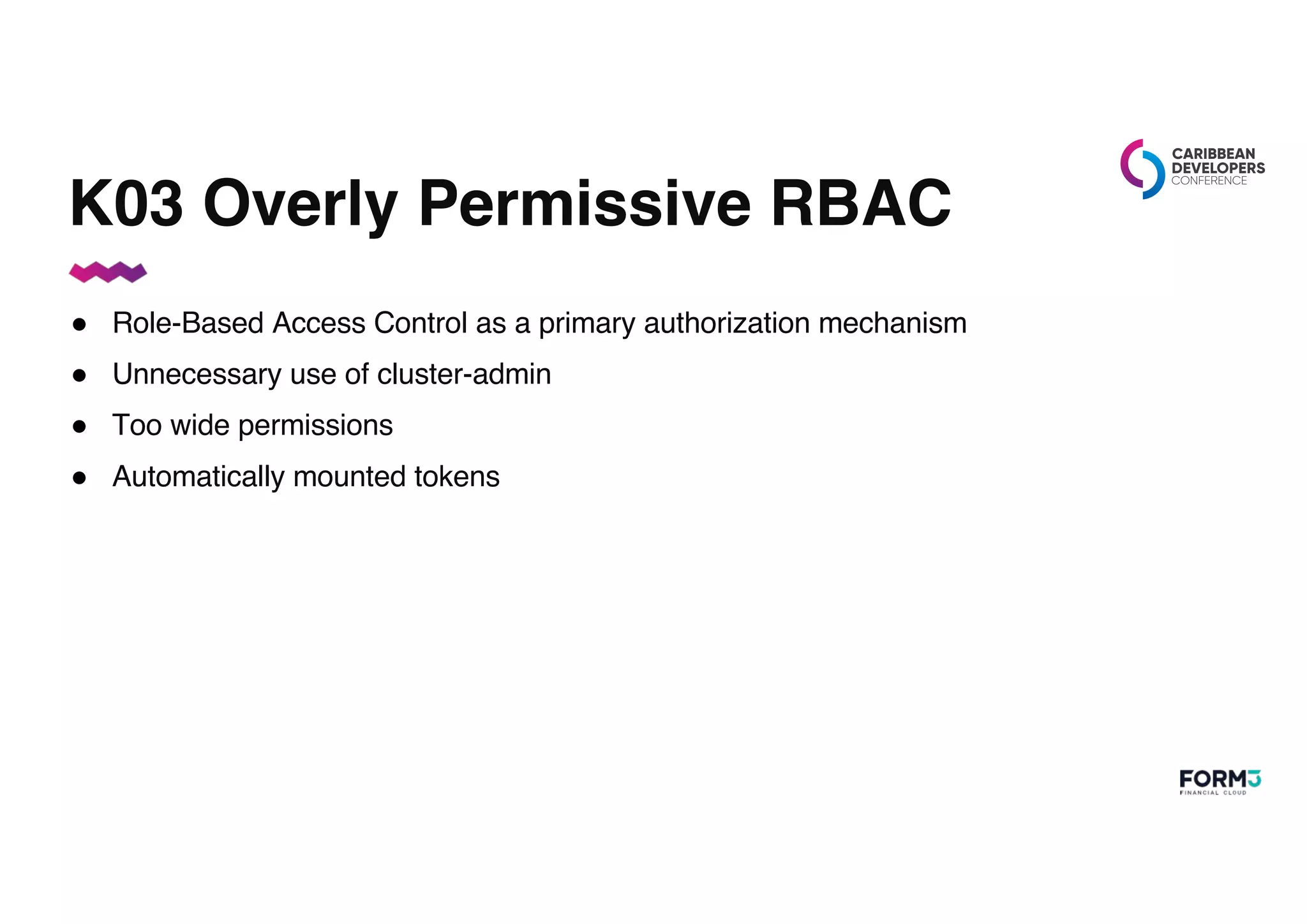 K03 Overly Permissive RBAC
● Role-Based Access Control as a primary authorization mechanism
● Unnecessary use of cluster-admin
● Too wide permissions
● Automatically mounted tokens
 