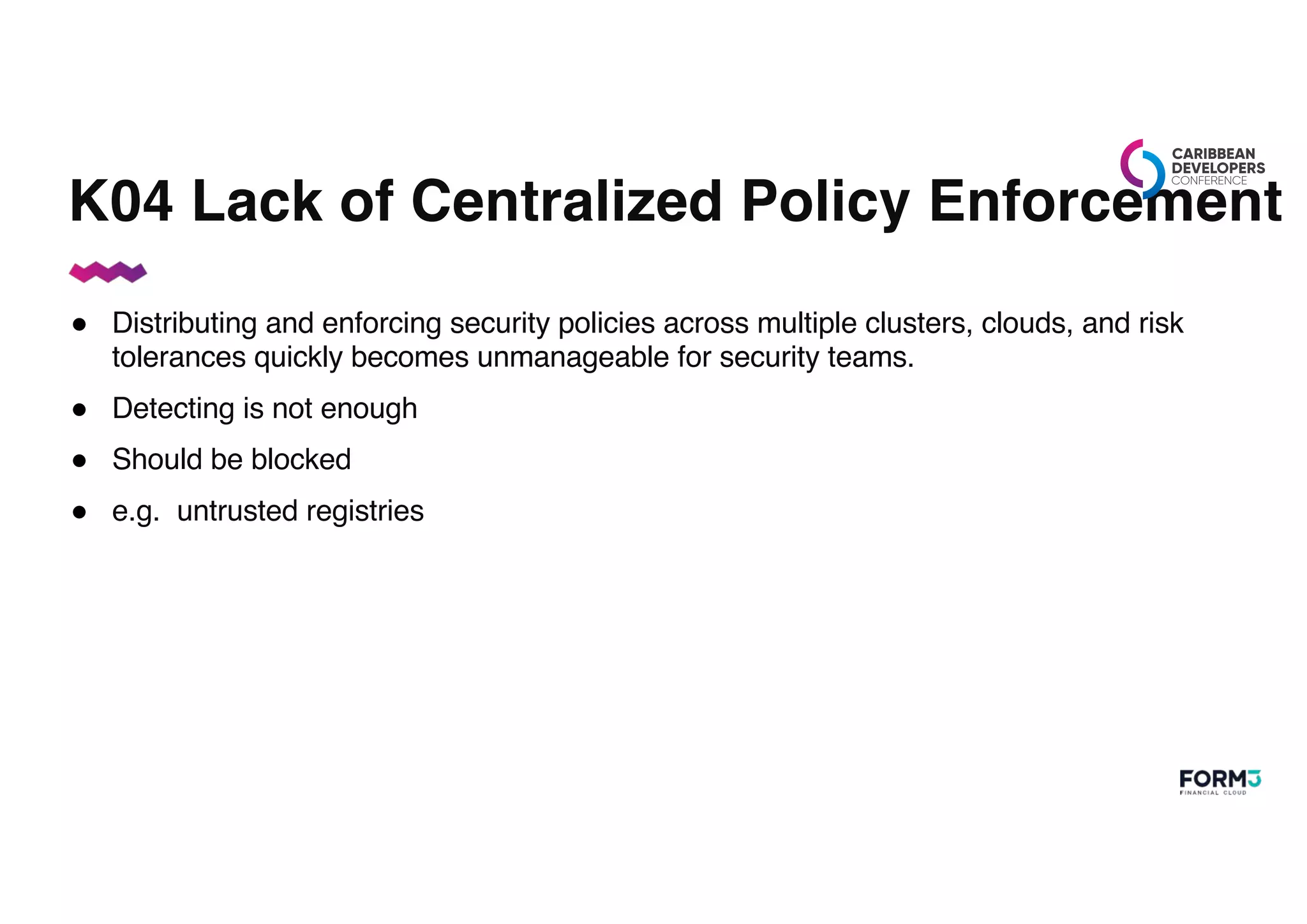 K04 Lack of Centralized Policy Enforcement
● Distributing and enforcing security policies across multiple clusters, clouds, and risk
tolerances quickly becomes unmanageable for security teams.
● Detecting is not enough
● Should be blocked
● e.g. untrusted registries
 