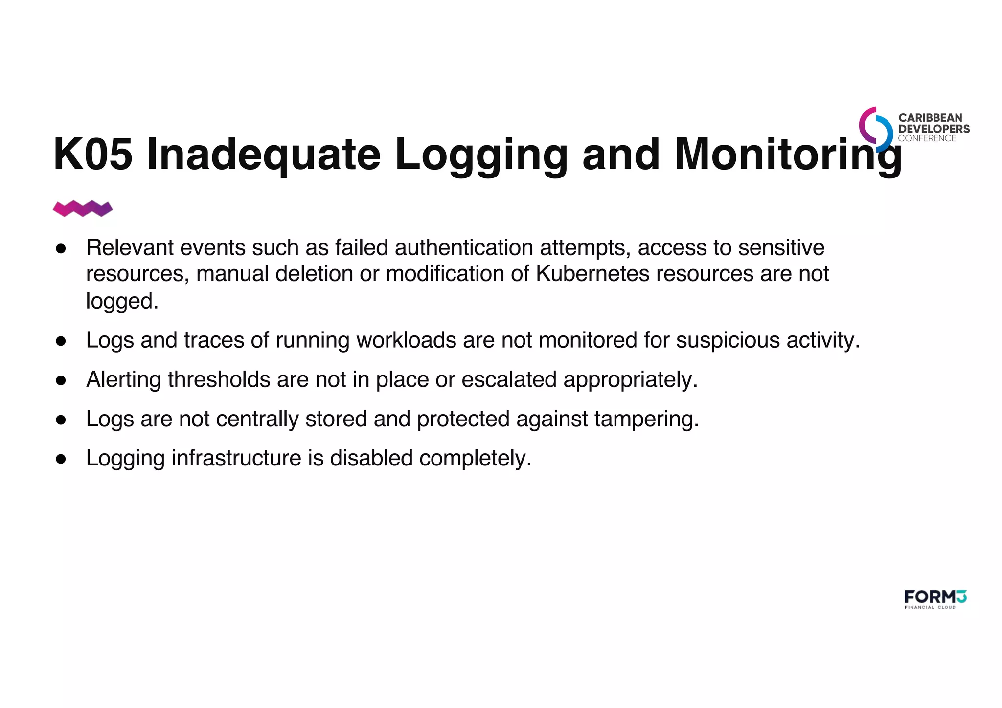 K05 Inadequate Logging and Monitoring
● Relevant events such as failed authentication attempts, access to sensitive
resources, manual deletion or modification of Kubernetes resources are not
logged.
● Logs and traces of running workloads are not monitored for suspicious activity.
● Alerting thresholds are not in place or escalated appropriately.
● Logs are not centrally stored and protected against tampering.
● Logging infrastructure is disabled completely.
 