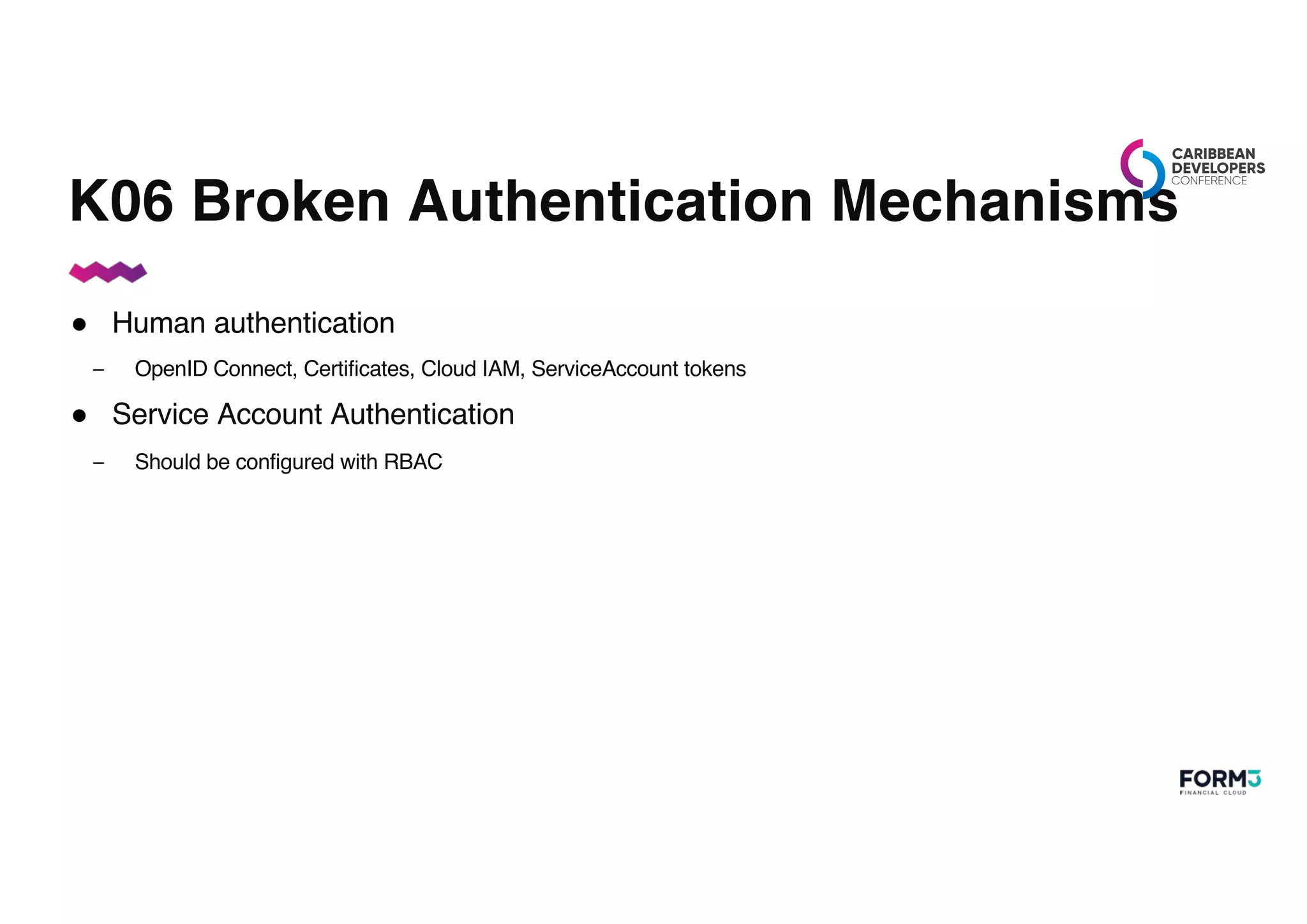 K06 Broken Authentication Mechanisms
● Human authentication
– OpenID Connect, Certificates, Cloud IAM, ServiceAccount tokens
● Service Account Authentication
– Should be configured with RBAC
 