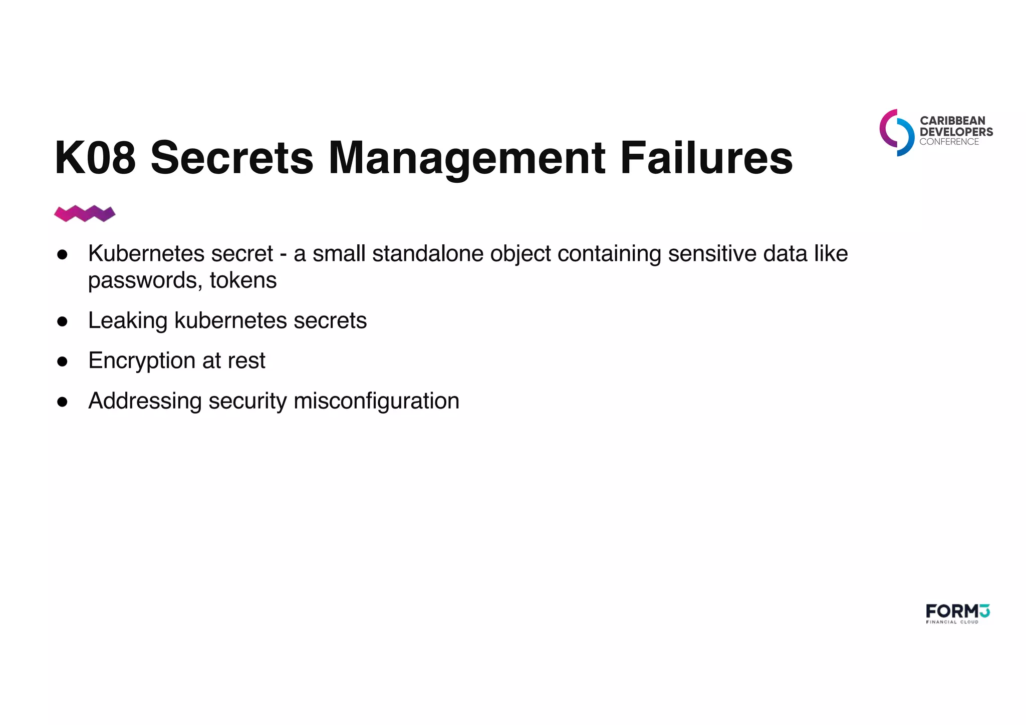 K08 Secrets Management Failures
● Kubernetes secret - a small standalone object containing sensitive data like
passwords, tokens
● Leaking kubernetes secrets
● Encryption at rest
● Addressing security misconfiguration
 