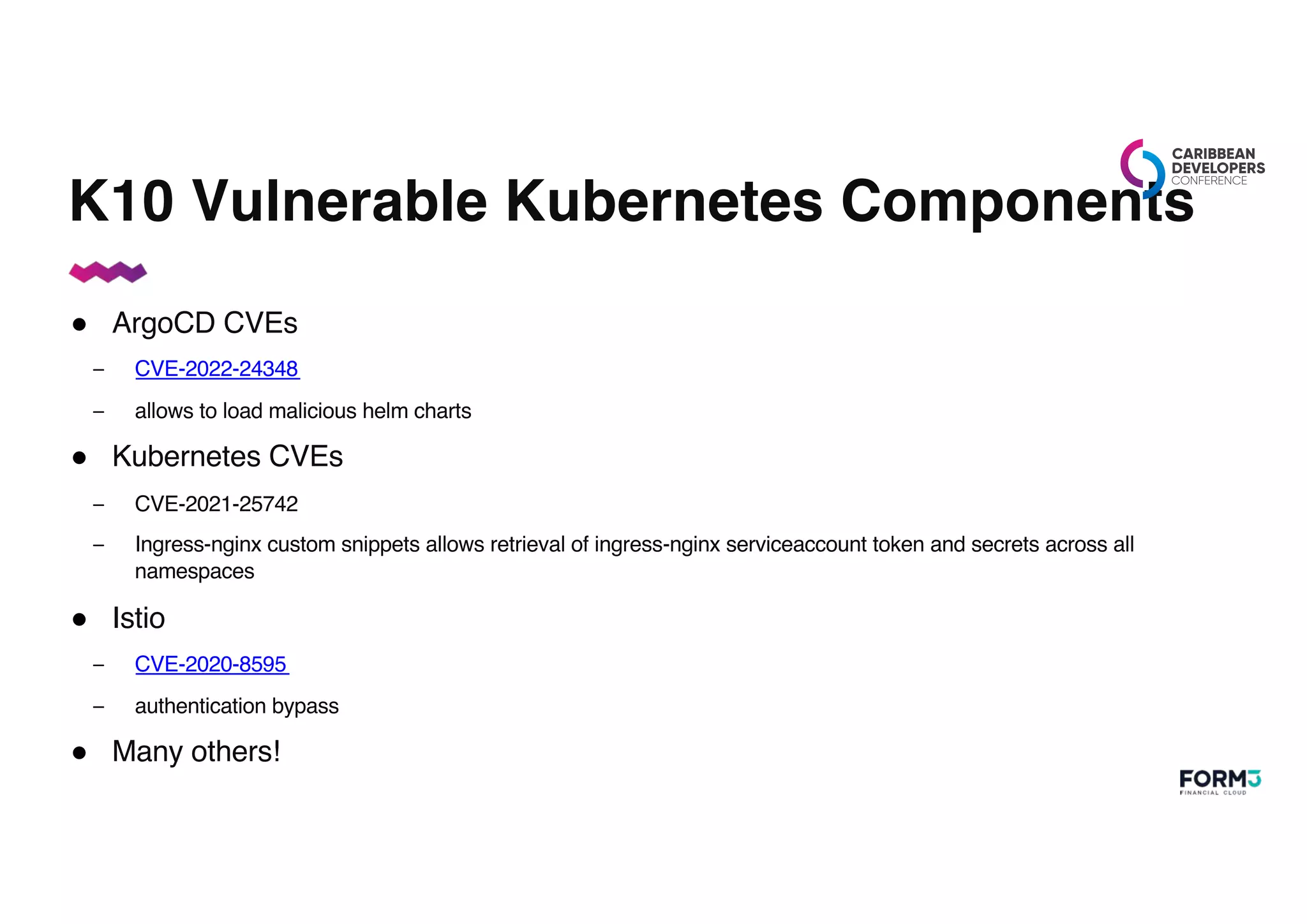 K10 Vulnerable Kubernetes Components
● ArgoCD CVEs
– CVE-2022-24348
– allows to load malicious helm charts
● Kubernetes CVEs
– CVE-2021-25742
– Ingress-nginx custom snippets allows retrieval of ingress-nginx serviceaccount token and secrets across all
namespaces
● Istio
– CVE-2020-8595
– authentication bypass
● Many others!
 